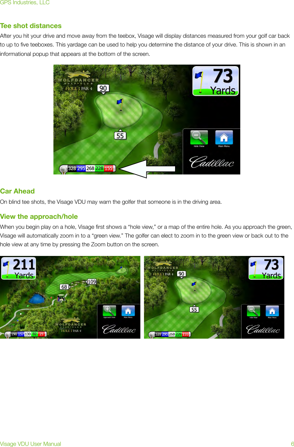 Tee shot distancesAfter you hit your drive and move away from the teebox, Visage will display distances measured from your golf car back to up to ﬁve teeboxes. This yardage can be used to help you determine the distance of your drive. This is shown in an informational popup that appears at the bottom of the screen.Car AheadOn blind tee shots, the Visage VDU may warn the golfer that someone is in the driving area.View the approach/holeWhen you begin play on a hole, Visage ﬁrst shows a “hole view,” or a map of the entire hole. As you approach the green, Visage will automatically zoom in to a “green view.” The golfer can elect to zoom in to the green view or back out to the hole view at any time by pressing the Zoom button on the screen.  GPS Industries, LLCVisage VDU User Manual!6
