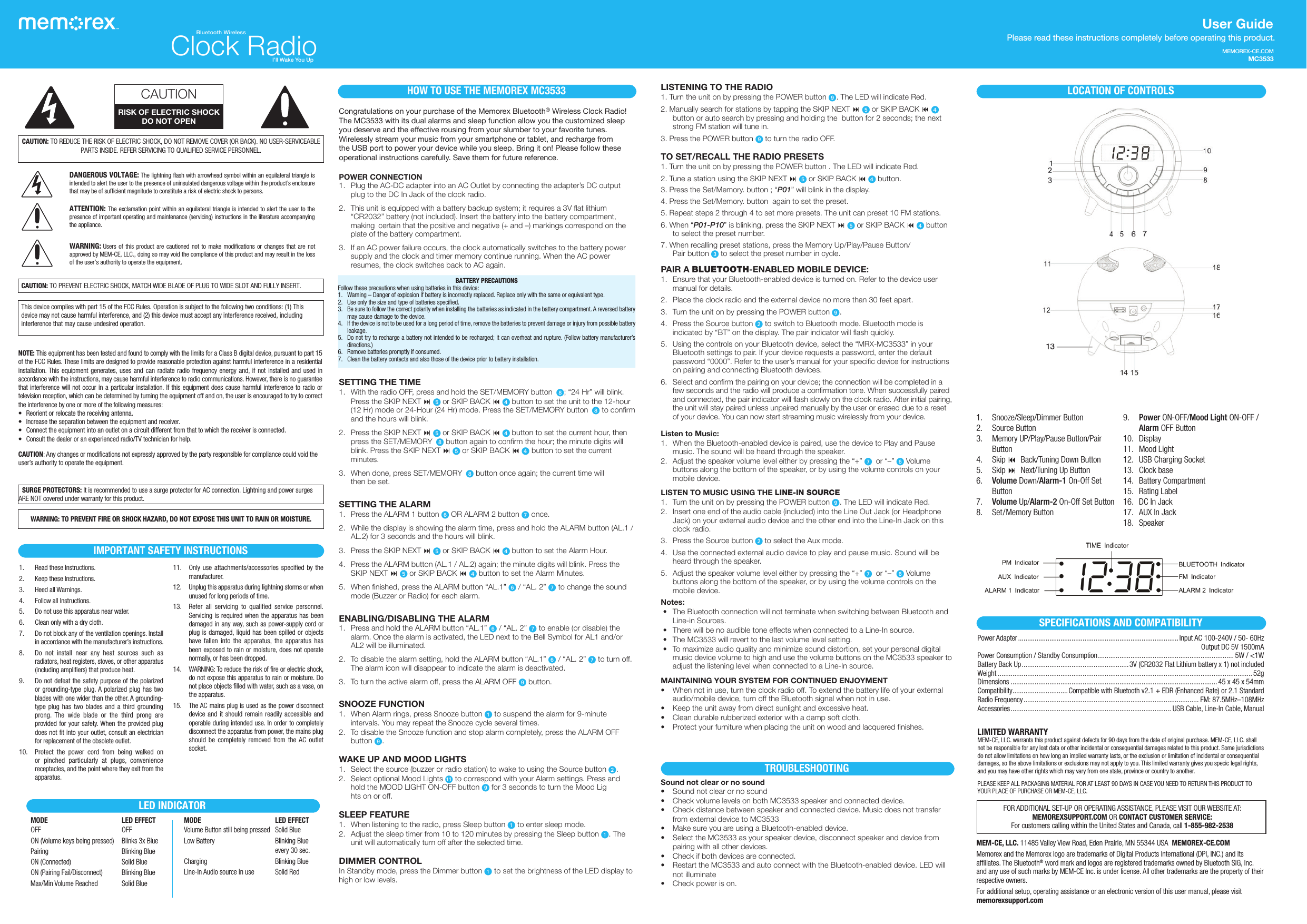 MEMOREX-CE.COMMC3533User Guide Please read these instructions  completely before operating this product.CAUTION: TO REDUCE THE RISK OF ELECTRIC SHOCK, DO NOT REMOVE COVER (OR BACK). NO USER-SERVICEABLE PARTS INSIDE. REFER SERVICING TO QUALIFIED SERVICE PERSONNEL.DANGEROUS VOLTAGE: The lightning ﬂash with arrowhead symbol within an equilateral triangle is intended to alert the user to the presence of uninsulated dangerous voltage within the product’s enclosure that may be of sufficient magnitude to constitute a risk of electric shock to persons.ATTENTION: The exclamation point within an equilateral triangle is intended to alert the user to the presence of important operating and maintenance (servicing) instructions in the literature accompanying the appliance.WARNING: Users of this product are cautioned not to make modifications or changes that are not approved by MEM-CE, LLC., doing so may void the compliance of this product and may result in the loss of the user’s authority to operate the equipment.CAUTION: TO PREVENT ELECTRIC SHOCK, MATCH WIDE BLADE OF PLUG TO WIDE SLOT AND FULLY INSERT.CAUTIONRISK OF ELECTRIC SHOCKDO NOT OPENThis device complies with part 15 of the FCC Rules. Operation is subject to the following two conditions: (1) This device may not cause harmful interference, and (2) this device must accept any interference received, including interference that may cause undesired operation.NOTE: This equipment has been tested and found to comply with the limits for a Class B digital device, pursuant to part 15 of the FCC Rules. These limits are designed to provide reasonable protection against harmful interference in a residential installation. This equipment generates, uses and can radiate radio frequency energy and, if not installed and used in accordance with the instructions, may cause harmful interference to radio communications. However, there is no guarantee that interference will not occur in a particular installation. If this equipment does cause harmful interference to radio or television reception, which can be determined by turning the equipment off and on, the user is encouraged to try to correct the interference by one or more of the following measures:•  Reorient or relocate the receiving antenna.•  Increase the separation between the equipment and receiver.•  Connect the equipment into an outlet on a circuit different from that to which the receiver is connected.•  Consult the dealer or an experienced radio/TV technician for help.CAUTION: Any changes or modifications not expressly approved by the party responsible for compliance could void the user’s authority to operate the equipment. SURGE PROTECTORS: It is recommended to use a surge protector for AC connection. Lightning and power surges  ARE NOT covered under warranty for this product.MEM-CE, LLC. 11485 Valley View Road,  Eden Prairie, MN 55344 USA  MEMOREX-CE.COMMemorex and the Memorex logo are trademarks of Digital Products International (DPI, INC.) and its affiliates. The Bluetooth® word mark and logos are registered trademarks owned by Bluetooth SIG, Inc. and any use of such marks by MEM-CE Inc. is under license. All other trademarks are the property of their respective owners.For additional setup, operating assistance or an electronic version of this user manual, please visit memorexsupport.com1.  Read these Instructions.2.  Keep these Instructions.3.  Heed all Warnings.4.  Follow all Instructions.5.  Do not use this apparatus near water.6.  Clean only with a dry cloth.7.  Do not block any of the ventilation openings. Install in accordance with the manufacturer’s instructions.8.  Do not install near any heat sources such as radiators, heat registers, stoves, or other apparatus (including amplifiers) that produce heat.9.  Do not defeat the safety purpose of the polarized or grounding-type plug. A polarized plug has two blades with one wider than the other. A grounding-type plug has two blades and a third grounding prong. The wide blade or the third prong are provided for your safety. When the provided plug does not fit into your outlet, consult an electrician for replacement of the obsolete outlet.10.  Protect the power cord from being walked on or pinched particularly at plugs, convenience receptacles, and the point where they exit from the apparatus.11.  Only use attachments/accessories specified by the manufacturer.12.  Unplug this apparatus during lightning storms or when unused for long periods of time.13.  Refer all servicing to qualified service personnel. Servicing is required when the apparatus has been damaged in any way, such as power-supply cord or plug is damaged, liquid has been spilled or objects have fallen into the apparatus, the apparatus has been exposed to rain or moisture, does not operate normally, or has been dropped.14.  WARNING: To reduce the risk of fire or electric shock, do not expose this apparatus to rain or moisture. Do not place objects filled with water, such as a vase, on the apparatus.15.  The AC mains plug is used as the power disconnect device and it should remain readily accessible and operable during intended use. In order to completely disconnect the apparatus from power, the mains plug should be completely removed from the AC outlet socket.IMPORTANT SAFETY INSTRUCTIONSWARNING: TO PREVENT FIRE OR SHOCK HAZARD, DO NOT EXPOSE THIS UNIT TO RAIN OR MOISTURE.Congratulations on your purchase of the Memorex Bluetooth® Wireless Clock Radio! The MC3533 with its dual alarms and sleep function allow you the customized sleep you deserve and the effective rousing from your slumber to your favorite tunes.Wirelessly stream your music from your smartphone or tablet, and recharge from the USB port to power your device while you sleep. Bring it on! Please follow these operational instructions carefully. Save them for future reference.POWER CONNECTION1.  Plug the AC-DC adapter into an AC Outlet by connecting the adapter’s DC output plug to the DC In Jack of the clock radio. 2.  This unit is equipped with a battery backup system; it requires a 3V flat lithium “CR2032” battery (not included). Insert the battery into the battery compartment, making  certain that the positive and negative (+ and –) markings correspond on the plate of the battery compartment. 3.  If an AC power failure occurs, the clock automatically switches to the battery power supply and the clock and timer memory continue running. When the AC power resumes, the clock switches back to AC again.SETTING THE TIME1.  With the radio OFF, press and hold the SET/MEMORY button W; “24 Hr” will blink. Press the SKIP NEXT : y or SKIP BACK 9 x button to set the unit to the 12-hour (12 Hr) mode or 24-Hour (24 Hr) mode. Press the SET/MEMORY button W to confirm and the hours will blink. 2.  Press the SKIP NEXT : y or SKIP BACK 9 x button to set the current hour, then press the SET/MEMORY W button again to confirm the hour; the minute digits will blink. Press the SKIP NEXT : y or SKIP BACK 9 x button to set the current minutes.3.  When done, press SET/MEMORY W button once again; the current time will  then be set.SETTING THE ALARM1.  Press the ALARM 1 button U OR ALARM 2 button V once.2.  While the display is showing the alarm time, press and hold the ALARM button (AL.1 / AL.2) for 3 seconds and the hours will blink.3.  Press the SKIP NEXT : y or SKIP BACK 9 x button to set the Alarm Hour.4.  Press the ALARM button (AL.1 / AL.2) again; the minute digits will blink. Press the SKIP NEXT : y or SKIP BACK 9 x button to set the Alarm Minutes.5.  When finished, press the ALARM button “AL.1” U / “AL. 2” V to change the sound mode (Buzzer or Radio) for each alarm.ENABLING/DISABLING THE ALARM1.  Press and hold the ALARM button “AL.1” U / “AL. 2” V to enable (or disable) the alarm. Once the alarm is activated, the LED next to the Bell Symbol for AL1 and/or AL2 will be illuminated.2.  To disable the alarm setting, hold the ALARM button “AL.1” U / “AL. 2” V to turn off. The alarm icon will disappear to indicate the alarm is deactivated.3.  To turn the active alarm off, press the ALARM OFF X button.SNOOZE FUNCTION1.  When Alarm rings, press Snooze button u to suspend the alarm for 9-minute intervals. You may repeat the Snooze cycle several times.2.  To disable the Snooze function and stop alarm completely, press the ALARM OFF button X.WAKE UP AND MOOD LIGHTS1.  Select the source (buzzer or radio station) to wake to using the Source button v. 2.  Select optional Mood Lights ak to correspond with your Alarm settings. Press and hold the MOOD LIGHT ON-OFF button X for 3 seconds to turn the Mood Lig hts on or off.SLEEP FEATURE1.  When listening to the radio, press Sleep button u to enter sleep mode.2.  Adjust the sleep timer from 10 to 120 minutes by pressing the Sleep button u. The unit will automatically turn off after the selected time. DIMMER CONTROLIn Standby mode, press the Dimmer button u to set the brightness of the LED display to high or low levels.HOW TO USE THE MEMOREX MC3533 LOCATION OF CONTROLS1.   Snooze/Sleep/Dimmer Button2.  Source Button3.  Memory UP/Play/Pause Button/Pair Button4. Skip 9 Back/Tuning Down Button 5. Skip : Next/Tuning Up Button6.  Volume Down/Alarm-1 On-Off Set Button7.  Volume Up/Alarm-2 On-Off Set Button8.  Set/Memory Button9.  Power ON-OFF/Mood Light ON-OFF /Alarm OFF Button10. Display11.  Mood Light 12.  USB Charging Socket 13.  Clock base14.  Battery Compartment15.  Rating Label16.  DC In Jack17.  AUX In Jack18. SpeakerSPECIFICATIONS AND COMPATIBILITYPower Adapter ....................................................................................... Input AC 100-240V / 50- 60Hz                                                                                                                       Output DC 5V 1500mAPower Consumption / Standby Consumption .......................................................................... 5W / &lt;1WBattery Back Up .......................................................... 3V (CR2032 Flat Lithium battery x 1) not includedWeight ..........................................................................................................................................52gDimensions ................................................................................................................45 x 45 x 54mmCompatibility ..............................Compatible with Bluetooth v2.1 + EDR (Enhanced Rate) or 2.1 StandardRadio Frequency ............................................................................................... FM: 87.5MHz–108MHzAccessories ....................................................................................... USB Cable, Line-In Cable, ManualLISTENING TO THE RADIO1. Turn the unit on by pressing the POWER button X. The LED will indicate Red.2. Manually search for stations by tapping the SKIP NEXT : y or SKIP BACK 9 x button or auto search by pressing and holding the  button for 2 seconds; the next strong FM station will tune in.3. Press the POWER button X to turn the radio OFF.TO SET/RECALL THE RADIO PRESETS1. Turn the unit on by pressing the POWER button . The LED will indicate Red.2. Tune a station using the SKIP NEXT : y or SKIP BACK 9 x button.3. Press the Set/Memory. button ; “P01” will blink in the display.4. Press the Set/Memory. button  again to set the preset.5. Repeat steps 2 through 4 to set more presets. The unit can preset 10 FM stations.6. When “P01-P10” is blinking, press the SKIP NEXT : y or SKIP BACK 9 x button to select the preset number.7. When recalling preset stations, press the Memory Up/Play/Pause Button/ Pair button w to select the preset number in cycle.PAIR A BLUETOOTH-ENABLED MOBILE DEVICE:1.  Ensure that your Bluetooth-enabled device is turned on. Refer to the device user manual for details.2.  Place the clock radio and the external device no more than 30 feet apart.3.  Turn the unit on by pressing the POWER button X.4.  Press the Source button v to switch to Bluetooth mode. Bluetooth mode is indicated by “BT” on the display. The pair indicator will flash quickly.5.  Using the controls on your Bluetooth device, select the “MRX-MC3533” in your Bluetooth settings to pair. If your device requests a password, enter the default password “0000”. Refer to the user’s manual for your specific device for instructions on pairing and connecting Bluetooth devices.6.  Select and confirm the pairing on your device; the connection will be completed in a few seconds and the radio will produce a confirmation tone. When successfully paired and connected, the pair indicator will flash slowly on the clock radio. After initial pairing, the unit will stay paired unless unpaired manually by the user or erased due to a reset of your device. You can now start streaming music wirelessly from your device.Listen to Music:1.  When the Bluetooth-enabled device is paired, use the device to Play and Pause music. The sound will be heard through the speaker.2.  Adjust the speaker volume level either by pressing the “+” V  or “–” U Volume buttons along the bottom of the speaker, or by using the volume controls on your mobile device. LISTEN TO MUSIC USING THE LINE-IN SOURCE1.  Turn the unit on by pressing the POWER button X. The LED will indicate Red.2.  Insert one end of the audio cable (included) into the Line Out Jack (or Headphone Jack) on your external audio device and the other end into the Line-In Jack on this clock radio.3.  Press the Source button v to select the Aux mode.4.  Use the connected external audio device to play and pause music. Sound will be heard through the speaker.5.  Adjust the speaker volume level either by pressing the “+” V  or “–” U Volume buttons along the bottom of the speaker, or by using the volume controls on the mobile device.Notes: •  The Bluetooth connection will not terminate when switching between Bluetooth and Line-in Sources. •  There will be no audible tone effects when connected to a Line-In source. •  The MC3533 will revert to the last volume level setting. •  To maximize audio quality and minimize sound distortion, set your personal digital music device volume to high and use the volume buttons on the MC3533 speaker to adjust the listening level when connected to a Line-In source.MAINTAINING YOUR SYSTEM FOR CONTINUED ENJOYMENT•  When not in use, turn the clock radio off. To extend the battery life of your external audio/mobile device, turn off the Bluetooth signal when not in use.•  Keep the unit away from direct sunlight and excessive heat.•  Clean durable rubberized exterior with a damp soft cloth.•  Protect your furniture when placing the unit on wood and lacquered finishes.BATTERY PRECAUTIONS Follow these precautions when using batteries in this device:1.  Warning – Danger of explosion if battery is incorrectly replaced. Replace only with the same or equivalent type.2.   Use only the size and type of batteries specified.3.  Be sure to follow the correct polarity when installing the batteries as indicated in the battery compartment. A reversed battery may cause damage to the device.4.   If the device is not to be used for a long period of time, remove the batteries to prevent damage or injury from possible battery leakage.5.   Do not try to recharge a battery not intended to be recharged; it can overheat and rupture. (Follow battery manufacturer’s directions.)6.   Remove batteries promptly if consumed.7.   Clean the battery contacts and also those of the device prior to battery installation.LIMITED WARRANTYMEM-CE, LLC. warrants this product against defects for 90 days from the date of original purchase. MEM-CE, LLC. shall not be responsible for any lost data or other incidental or consequential damages related to this product. Some jurisdictions do not allow limitations on how long an implied warranty lasts, or the exclusion or limitation of incidental or consequential damages, so the above limitations or exclusions may not apply to you. This limited warranty gives you specic legal rights, and you may have other rights which may vary from one state, province or country to another.PLEASE KEEP ALL PACKAGING MATERIAL FOR AT LEAST 90 DAYS IN CASE YOU NEED TO RETURN THIS PRODUCT TO YOUR PLACE OF PURCHASE OR MEM-CE, LLC.FOR ADDITIONAL SET-UP OR OPERATING ASSISTANCE, PLEASE VISIT OUR WEBSITE AT: MEMOREXSUPPORT.COM OR CONTACT CUSTOMER SERVICE:  For customers calling within the United States and Canada, call 1-855-982-2538TROUBLESHOOTINGSound not clear or no sound•  Sound not clear or no sound•  Check volume levels on both MC3533 speaker and connected device.•  Check distance between speaker and connected device. Music does not transfer from external device to MC3533•  Make sure you are using a Bluetooth-enabled device.•  Select the MC3533 as your speaker device, disconnect speaker and device from pairing with all other devices.•  Check if both devices are connected.•  Restart the MC3533 and auto connect with the Bluetooth-enabled device. LED will not illuminate•  Check power is on.LED INDICATOR  MODE  LED EFFECT OFF  OFF  ON (Volume keys being pressed)  Blinks 3x Blue  Pairing  Blinking Blue  ON (Connected)  Solid Blue  ON (Pairing Fail/Disconnect)  Blinking Blue  Max/Min Volume Reached  Solid Blue MODE  LED EFFECT   Volume Button still being pressed  Solid Blue  Low Battery  Blinking Blue      every 30 sec.  Charging  Blinking Blue  Line-In Audio source in use  Solid RedClock RadioBluetooth WirelessI’ll Wake You Up