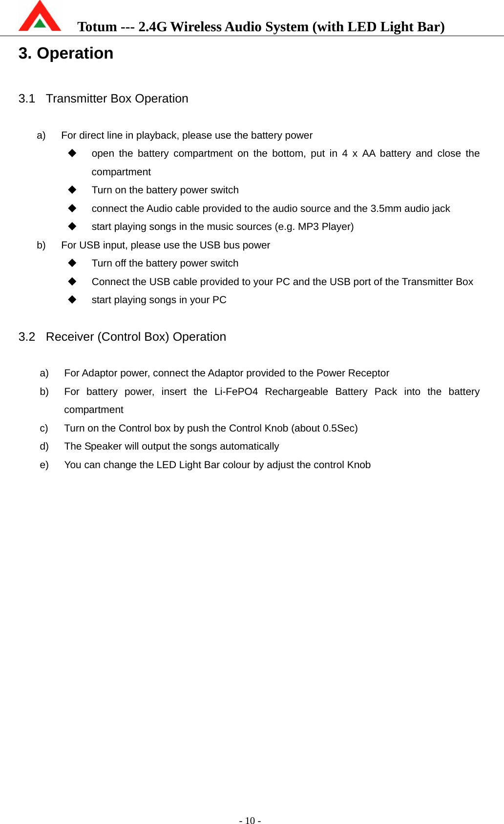    Totum --- 2.4G Wireless Audio System (with LED Light Bar)           - 10 - 3. Operation  3.1  Transmitter Box Operation  a)  For direct line in playback, please use the battery power   open the battery compartment on the bottom, put in 4 x AA battery and close the compartment   Turn on the battery power switch   connect the Audio cable provided to the audio source and the 3.5mm audio jack   start playing songs in the music sources (e.g. MP3 Player) b)  For USB input, please use the USB bus power   Turn off the battery power switch   Connect the USB cable provided to your PC and the USB port of the Transmitter Box   start playing songs in your PC  3.2 Receiver (Control Box) Operation  a)  For Adaptor power, connect the Adaptor provided to the Power Receptor   b)  For battery power, insert the Li-FePO4 Rechargeable Battery Pack into the battery compartment c)  Turn on the Control box by push the Control Knob (about 0.5Sec) d)  The Speaker will output the songs automatically e)  You can change the LED Light Bar colour by adjust the control Knob  