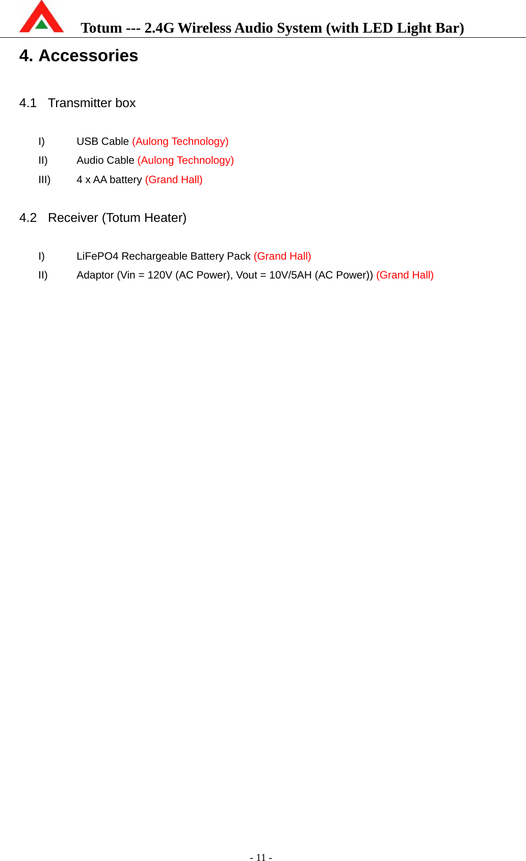    Totum --- 2.4G Wireless Audio System (with LED Light Bar)           - 11 - 4. Accessories  4.1 Transmitter box  I) USB Cable (Aulong Technology) II) Audio Cable (Aulong Technology) III)  4 x AA battery (Grand Hall)  4.2  Receiver (Totum Heater)  I)  LiFePO4 Rechargeable Battery Pack (Grand Hall) II)  Adaptor (Vin = 120V (AC Power), Vout = 10V/5AH (AC Power)) (Grand Hall)  