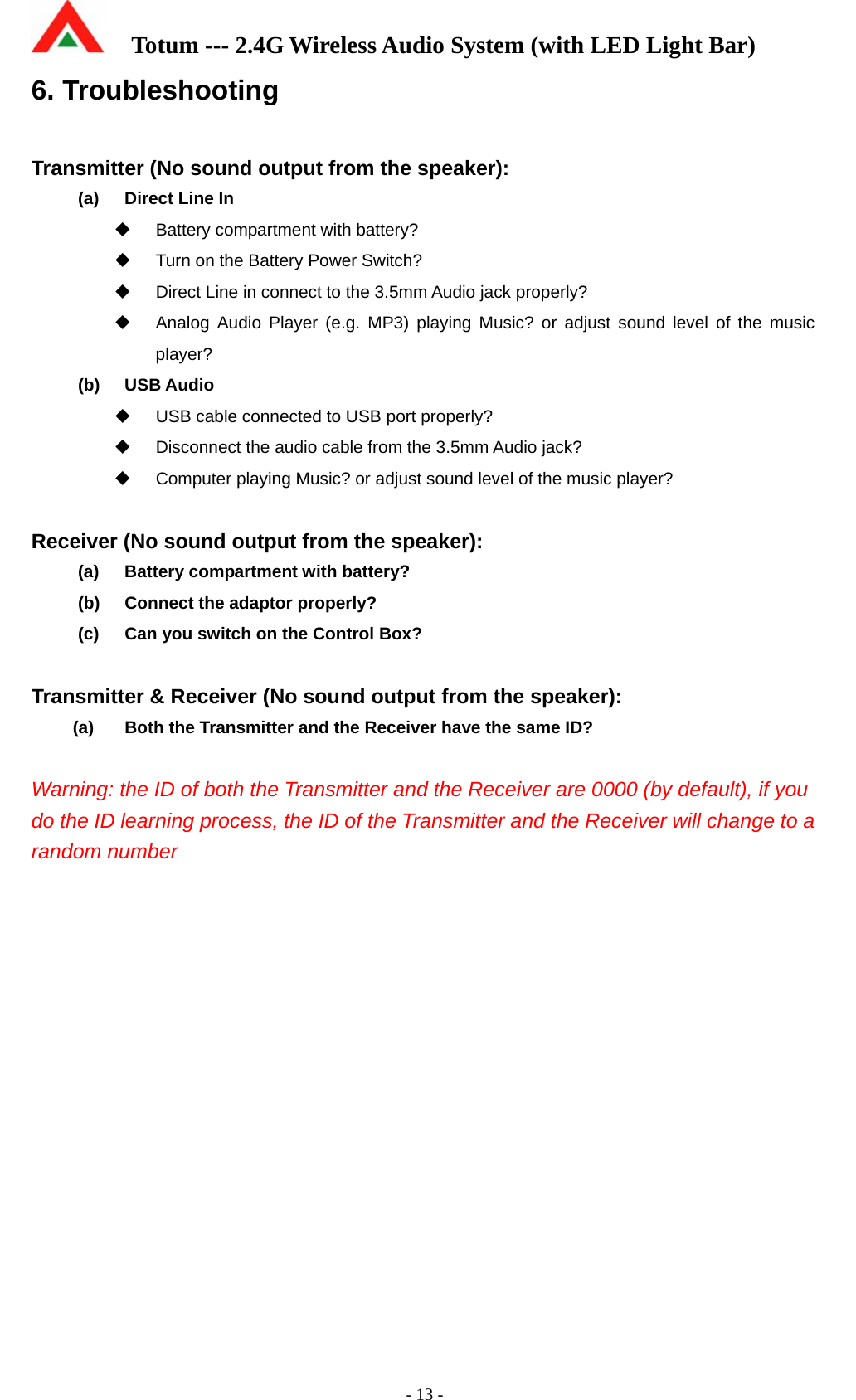    Totum --- 2.4G Wireless Audio System (with LED Light Bar)           - 13 - 6. Troubleshooting  Transmitter (No sound output from the speaker): (a)  Direct Line In   Battery compartment with battery?   Turn on the Battery Power Switch?   Direct Line in connect to the 3.5mm Audio jack properly?   Analog Audio Player (e.g. MP3) playing Music? or adjust sound level of the music player? (b) USB Audio    USB cable connected to USB port properly?   Disconnect the audio cable from the 3.5mm Audio jack?   Computer playing Music? or adjust sound level of the music player?  Receiver (No sound output from the speaker): (a)  Battery compartment with battery? (b)  Connect the adaptor properly? (c)  Can you switch on the Control Box?  Transmitter &amp; Receiver (No sound output from the speaker): (a)  Both the Transmitter and the Receiver have the same ID?  Warning: the ID of both the Transmitter and the Receiver are 0000 (by default), if you do the ID learning process, the ID of the Transmitter and the Receiver will change to a random number 