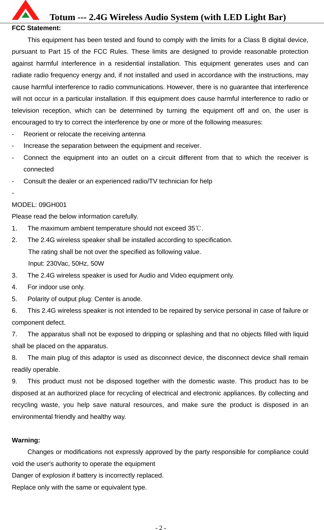    Totum --- 2.4G Wireless Audio System (with LED Light Bar)           - 2 - FCC Statement: This equipment has been tested and found to comply with the limits for a Class B digital device, pursuant to Part 15 of the FCC Rules. These limits are designed to provide reasonable protection against harmful interference in a residential installation. This equipment generates uses and can radiate radio frequency energy and, if not installed and used in accordance with the instructions, may cause harmful interference to radio communications. However, there is no guarantee that interference will not occur in a particular installation. If this equipment does cause harmful interference to radio or television reception, which can be determined by turning the equipment off and on, the user is encouraged to try to correct the interference by one or more of the following measures: -  Reorient or relocate the receiving antenna -  Increase the separation between the equipment and receiver. -  Connect the equipment into an outlet on a circuit different from that to which the receiver is connected -  Consult the dealer or an experienced radio/TV technician for help -  MODEL: 09GH001 Please read the below information carefully. 1.  The maximum ambient temperature should not exceed 35 .℃ 2.  The 2.4G wireless speaker shall be installed according to specification.     The rating shall be not over the specified as following value.                                               Input: 230Vac, 50Hz, 50W 3.  The 2.4G wireless speaker is used for Audio and Video equipment only. 4.  For indoor use only. 5.  Polarity of output plug: Center is anode. 6.  This 2.4G wireless speaker is not intended to be repaired by service personal in case of failure or component defect. 7.  The apparatus shall not be exposed to dripping or splashing and that no objects filled with liquid shall be placed on the apparatus. 8.  The main plug of this adaptor is used as disconnect device, the disconnect device shall remain readily operable. 9.  This product must not be disposed together with the domestic waste. This product has to be disposed at an authorized place for recycling of electrical and electronic appliances. By collecting and recycling waste, you help save natural resources, and make sure the product is disposed in an environmental friendly and healthy way.  Warning: Changes or modifications not expressly approved by the party responsible for compliance could void the user&apos;s authority to operate the equipment Danger of explosion if battery is incorrectly replaced. Replace only with the same or equivalent type.  