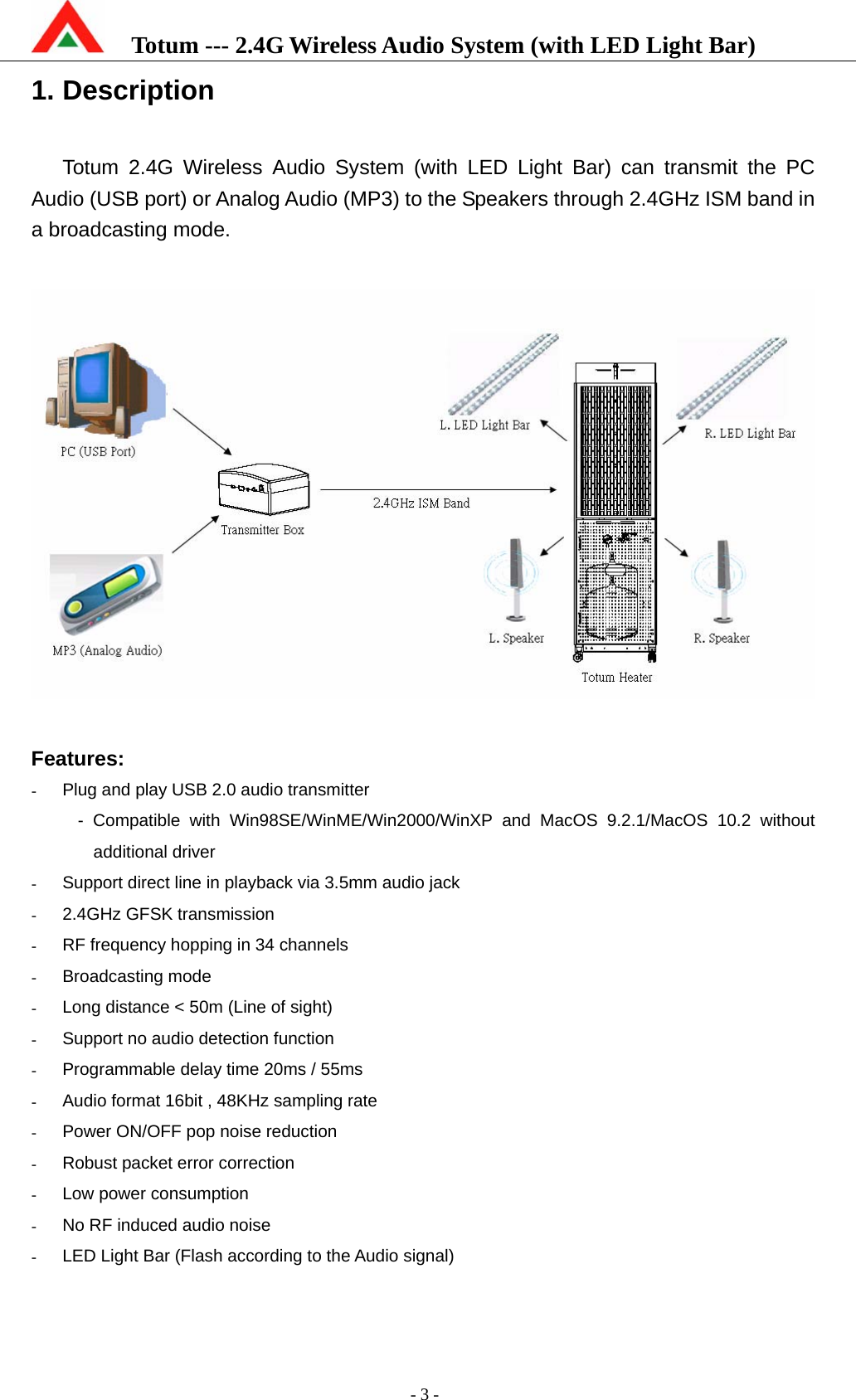    Totum --- 2.4G Wireless Audio System (with LED Light Bar)           - 3 - 1. Description  Totum 2.4G Wireless Audio System (with LED Light Bar) can transmit the PC Audio (USB port) or Analog Audio (MP3) to the Speakers through 2.4GHz ISM band in a broadcasting mode.    Features: -  Plug and play USB 2.0 audio transmitter - Compatible with Win98SE/WinME/Win2000/WinXP and MacOS 9.2.1/MacOS 10.2 without additional driver -  Support direct line in playback via 3.5mm audio jack -  2.4GHz GFSK transmission -  RF frequency hopping in 34 channels - Broadcasting mode -  Long distance &lt; 50m (Line of sight) -  Support no audio detection function -  Programmable delay time 20ms / 55ms -  Audio format 16bit , 48KHz sampling rate -  Power ON/OFF pop noise reduction -  Robust packet error correction -  Low power consumption -  No RF induced audio noise -  LED Light Bar (Flash according to the Audio signal) 