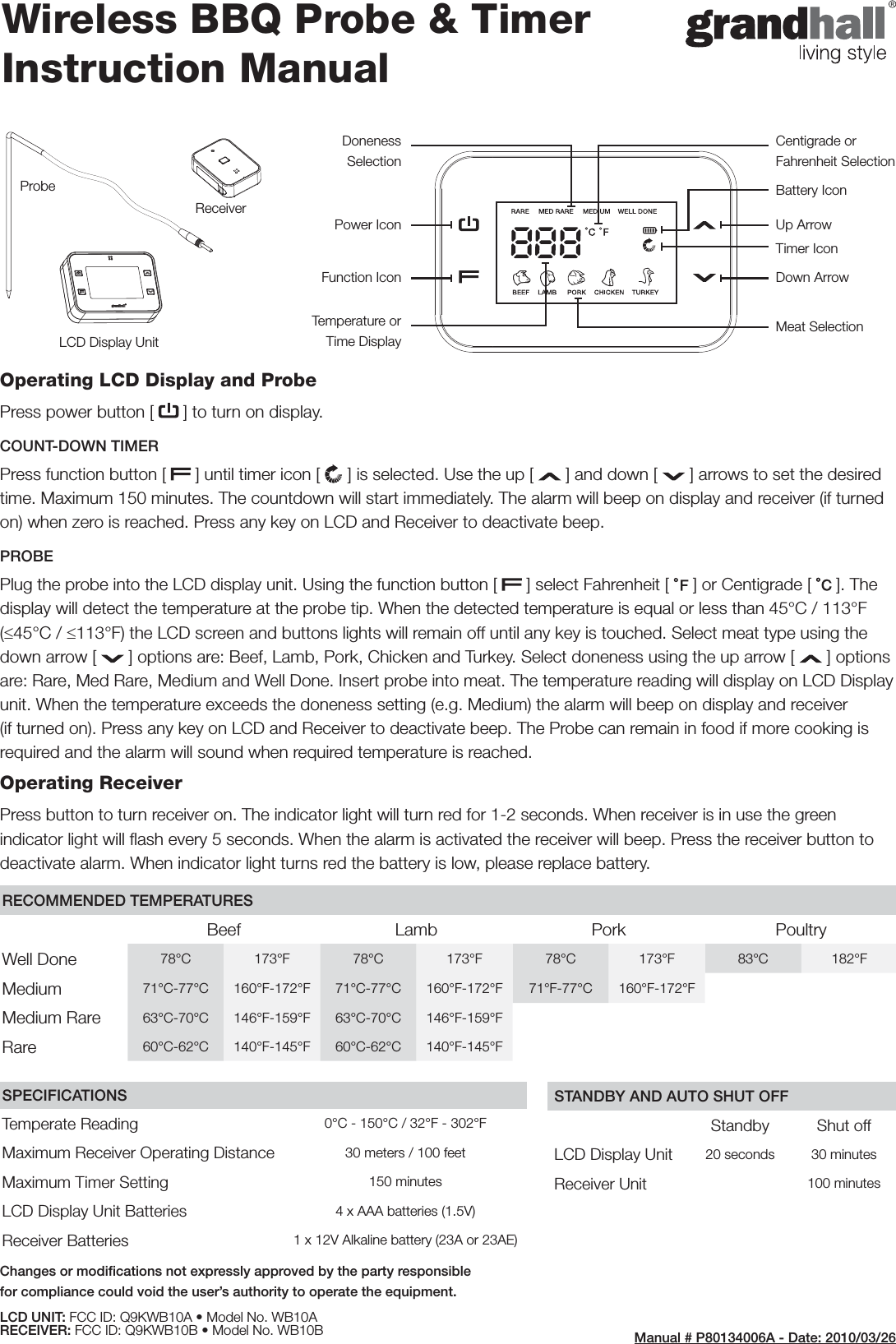 Centigrade or Fahrenheit SelectionDoneness SelectionPower Icon Up ArrowBattery IconFunction Icon Down ArrowTimer IconTemperature or Time DisplayMeat SelectionOperating LCD Display and ProbePress power button [   ] to turn on display. COUNT-DOWN TIMERPress function button [   ] until timer icon [  ] is selected. Use the up [   ] and down [   ] arrows to set the desired time. Maximum 150 minutes. The countdown will start immediately. The alarm will beep on display and receiver (if turned on) when zero is reached. Press any key on LCD and Receiver to deactivate beep.PROBEPlug the probe into the LCD display unit. Using the function button [   ] select Fahrenheit [   ] or Centigrade [   ]. The display will detect the temperature at the probe tip. When the detected temperature is equal or less than 45°C / 113°F (≤45°C / ≤113°F) the LCD screen and buttons lights will remain off until any key is touched. Select meat type using the down arrow [   ] options are: Beef, Lamb, Pork, Chicken and Turkey. Select doneness using the up arrow [   ] options are: Rare, Med Rare, Medium and Well Done. Insert probe into meat. The temperature reading will display on LCD Display unit. When the temperature exceeds the doneness setting (e.g. Medium) the alarm will beep on display and receiver (if turned on). Press any key on LCD and Receiver to deactivate beep. The Probe can remain in food if more cooking is required and the alarm will sound when required temperature is reached. Operating ReceiverPress button to turn receiver on. The indicator light will turn red for 1-2 seconds. When receiver is in use the green indicator light will ﬂ ash every 5 seconds. When the alarm is activated the receiver will beep. Press the receiver button to deactivate alarm. When indicator light turns red the battery is low, please replace battery. Wireless BBQ Probe &amp; Timer Instruction ManualRECOMMENDED TEMPERATURESBeef Lamb Pork PoultryWell Done 78°C 173°F 78°C 173°F 78°C 173°F 83°C 182°FMedium 71°C-77°C 160°F-172°F 71°C-77°C 160°F-172°F 71°F-77°C 160°F-172°FMedium Rare 63°C-70°C 146°F-159°F 63°C-70°C 146°F-159°FRare 60°C-62°C 140°F-145°F 60°C-62°C 140°F-145°FSPECIFICATIONSTemperate Reading 0°C - 150°C / 32°F - 302°FMaximum Receiver Operating Distance 30 meters / 100 feetMaximum Timer Setting 150 minutesLCD Display Unit Batteries  4 x AAA batteries (1.5V)Receiver Batteries  1 x 12V Alkaline battery (23A or 23AE)STANDBY AND AUTO SHUT OFFStandby Shut offLCD Display Unit 20 seconds 30 minutesReceiver Unit 100 minutesLCD Display UnitProbeReceiverManual # P80134006A - Date: 2010/03/26Changes or modiﬁ cations not expressly approved by the party responsible for compliance could void the user’s authority to operate the equipment.LCD UNIT: FCC ID: Q9KWB10A • Model No. WB10ARECEIVER: FCC ID: Q9KWB10B • Model No. WB10B