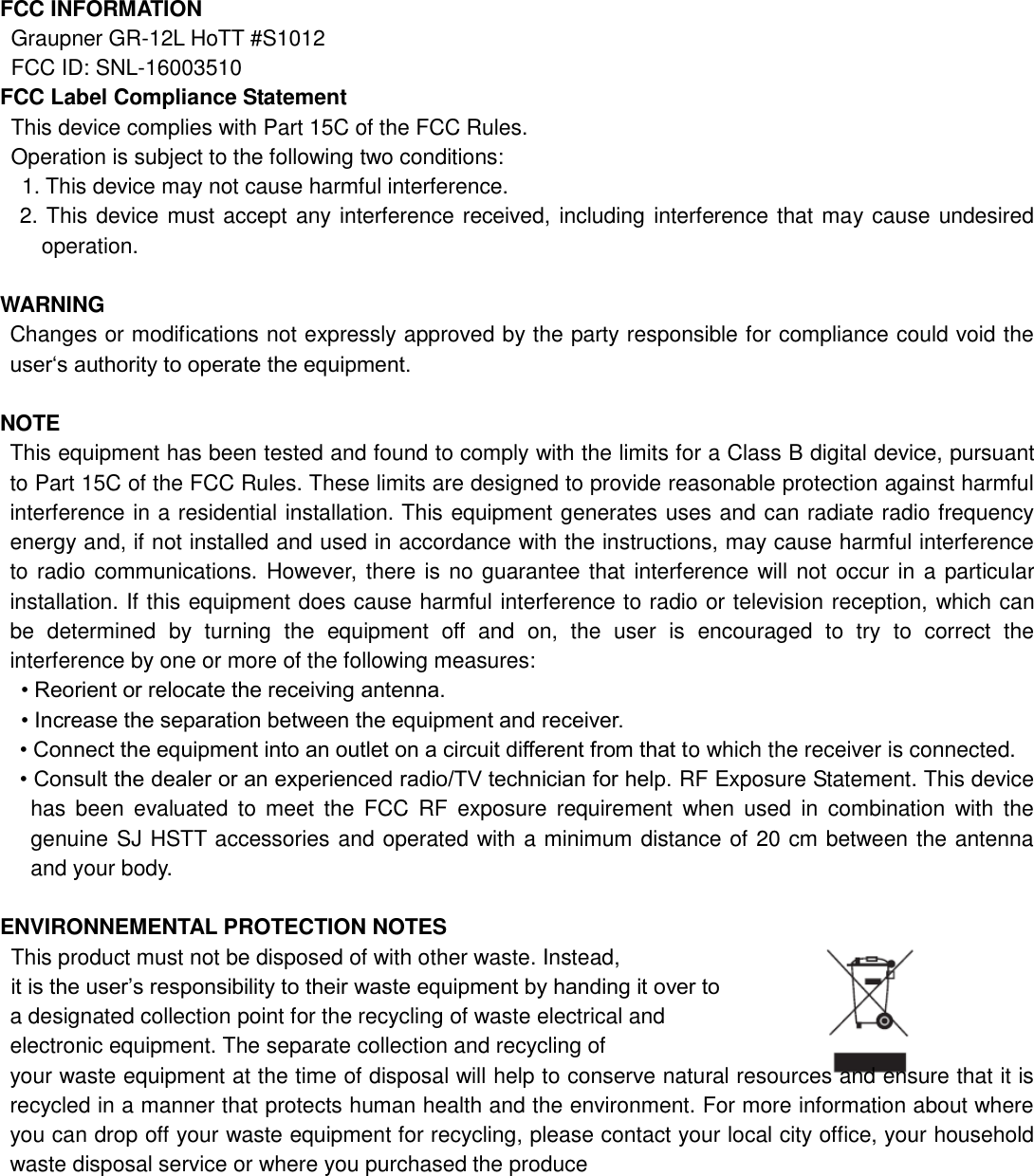 FCC INFORMATION Graupner GR-12L HoTT #S1012 FCC ID: SNL-16003510 FCC Label Compliance Statement This device complies with Part 15C of the FCC Rules. Operation is subject to the following two conditions: 1. This device may not cause harmful interference. 2. This device must accept any interference received, including interference that may cause undesired   operation.  WARNING Changes or modifications not expressly approved by the party responsible for compliance could void the user„s authority to operate the equipment.  NOTE This equipment has been tested and found to comply with the limits for a Class B digital device, pursuant to Part 15C of the FCC Rules. These limits are designed to provide reasonable protection against harmful interference in a residential installation. This equipment generates uses and can radiate radio frequency energy and, if not installed and used in accordance with the instructions, may cause harmful interference to radio communications.  However, there is no guarantee that interference will not occur in a particular installation. If this equipment does cause harmful interference to radio or television reception, which can be  determined  by  turning  the  equipment  off  and  on,  the  user  is  encouraged  to  try  to  correct  the interference by one or more of the following measures: • Reorient or relocate the receiving antenna. • Increase the separation between the equipment and receiver. • Connect the equipment into an outlet on a circuit different from that to which the receiver is connected. • Consult the dealer or an experienced radio/TV technician for help. RF Exposure Statement. This device has  been  evaluated  to meet  the  FCC  RF  exposure requirement  when  used  in  combination  with  the genuine SJ HSTT accessories and operated with a minimum distance of 20 cm between the antenna and your body.  ENVIRONNEMENTAL PROTECTION NOTES   This product must not be disposed of with other waste. Instead,  it is the user‟s responsibility to their waste equipment by handing it over to   a designated collection point for the recycling of waste electrical and   electronic equipment. The separate collection and recycling of   your waste equipment at the time of disposal will help to conserve natural resources and ensure that it is recycled in a manner that protects human health and the environment. For more information about where you can drop off your waste equipment for recycling, please contact your local city office, your household waste disposal service or where you purchased the produce        