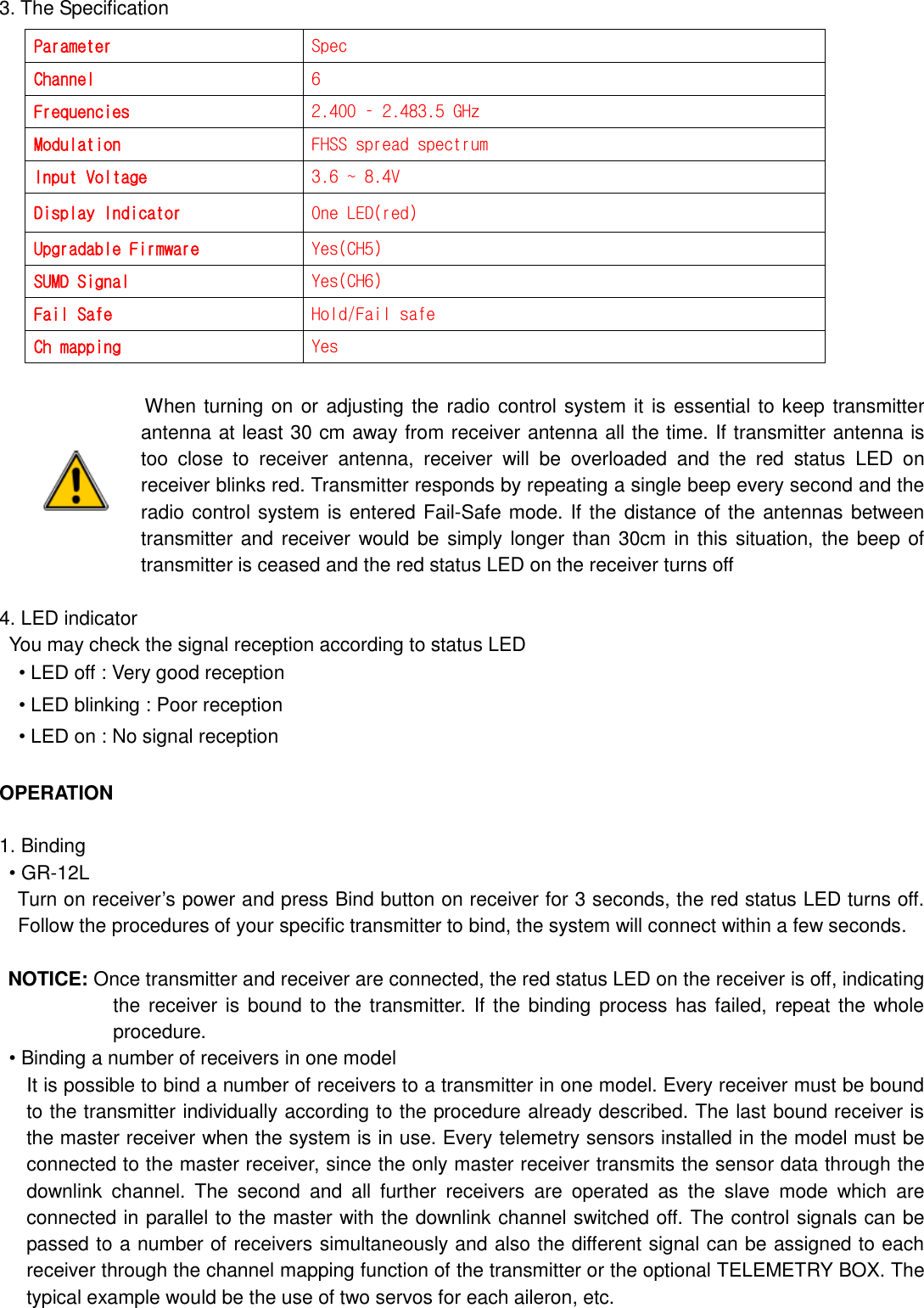  3. The Specification                              When turning on or adjusting the radio control system it is essential to keep transmitter antenna at least 30 cm away from receiver antenna all the time. If transmitter antenna is too  close  to  receiver  antenna,  receiver  will  be  overloaded  and  the  red  status  LED  on receiver blinks red. Transmitter responds by repeating a single beep every second and the radio control system is entered Fail-Safe mode. If the distance of the antennas between transmitter and receiver would be  simply longer than 30cm in this situation, the beep of transmitter is ceased and the red status LED on the receiver turns off  4. LED indicator   You may check the signal reception according to status LED • LED off : Very good reception • LED blinking : Poor reception • LED on : No signal reception  OPERATION  1. Binding • GR-12L   Turn on receiver‟s power and press Bind button on receiver for 3 seconds, the red status LED turns off. Follow the procedures of your specific transmitter to bind, the system will connect within a few seconds.    NOTICE: Once transmitter and receiver are connected, the red status LED on the receiver is off, indicating the receiver is  bound to the transmitter. If  the binding process has failed, repeat the whole procedure. • Binding a number of receivers in one model   It is possible to bind a number of receivers to a transmitter in one model. Every receiver must be bound to the transmitter individually according to the procedure already described. The last bound receiver is the master receiver when the system is in use. Every telemetry sensors installed in the model must be connected to the master receiver, since the only master receiver transmits the sensor data through the downlink  channel.  The  second  and  all  further  receivers  are  operated  as  the  slave  mode  which  are connected in parallel to the master with the downlink channel switched off. The control signals can be passed to a number of receivers simultaneously and also the different signal can be assigned to each receiver through the channel mapping function of the transmitter or the optional TELEMETRY BOX. The typical example would be the use of two servos for each aileron, etc. Parameter Spec Channel 6 Frequencies 2.400 – 2.483.5 GHz Modulation FHSS spread spectrum Input Voltage 3.6 ~ 8.4V Display Indicator One LED(red) Upgradable Firmware Yes(CH5) SUMD Signal Yes(CH6) Fail Safe Hold/Fail safe Ch mapping Yes 