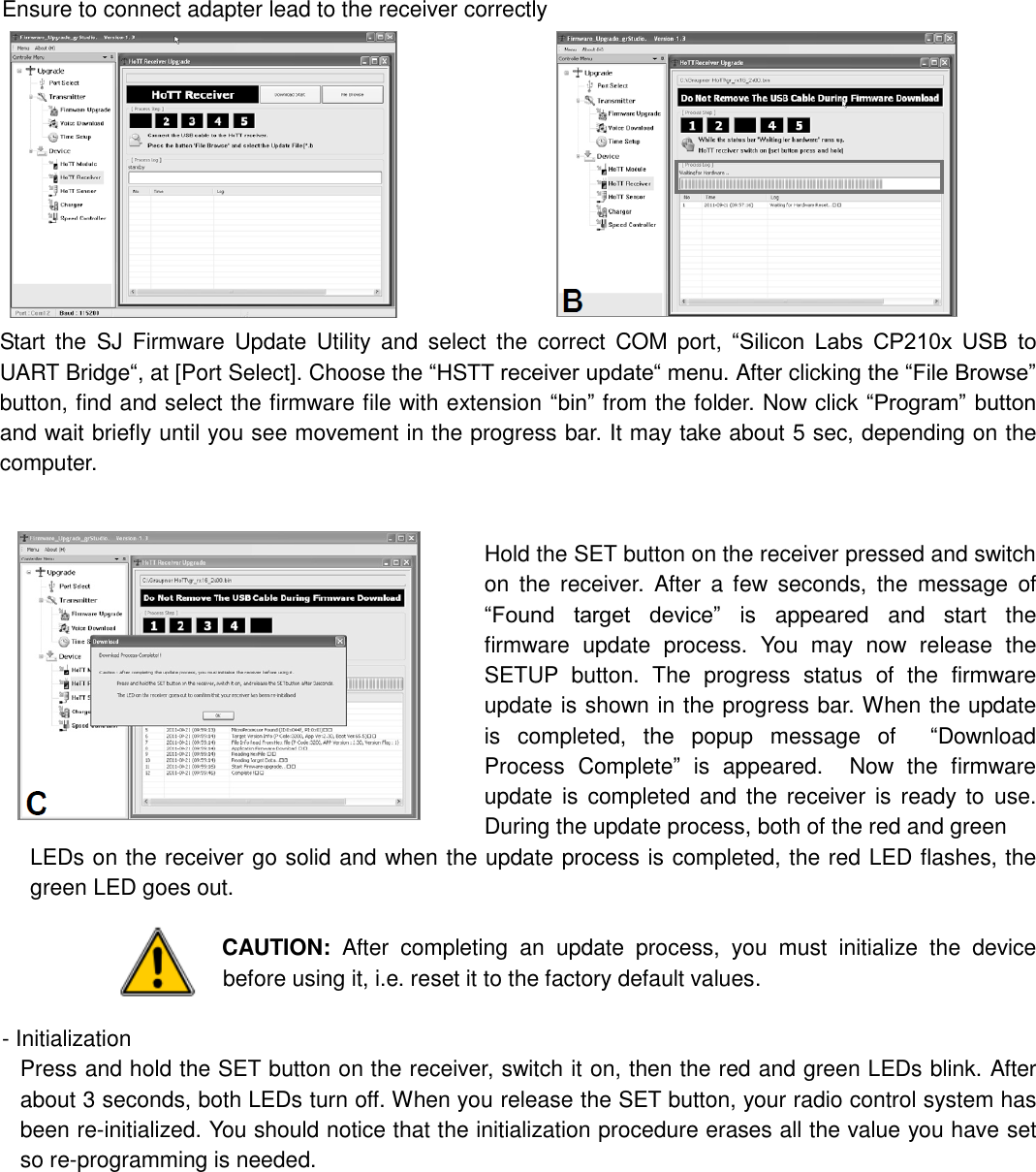 Ensure to connect adapter lead to the receiver correctly                                                        Start  the  SJ  Firmware  Update  Utility  and  select  the  correct  COM  port,  “Silicon  Labs  CP210x  USB  to UART Bridge“, at [Port Select]. Choose the “HSTT receiver update“ menu. After clicking the “File Browse” button, find and select the firmware file with extension “bin” from the folder. Now click “Program” button and wait briefly until you see movement in the progress bar. It may take about 5 sec, depending on the computer.   Hold the SET button on the receiver pressed and switch on  the  receiver.  After  a  few  seconds,  the  message  of “Found  target  device”  is  appeared  and  start  the firmware  update  process.  You  may  now  release  the SETUP  button.  The  progress  status  of  the  firmware update is shown in the progress bar. When the update is  completed,  the  popup  message  of    “Download Process  Complete”  is  appeared.    Now  the  firmware update is  completed and the  receiver  is  ready to  use. During the update process, both of the red and green LEDs on the receiver go solid and when the update process is completed, the red LED flashes, the green LED goes out.  CAUTION:  After  completing  an  update  process,  you  must  initialize  the  device before using it, i.e. reset it to the factory default values.    - Initialization Press and hold the SET button on the receiver, switch it on, then the red and green LEDs blink. After about 3 seconds, both LEDs turn off. When you release the SET button, your radio control system has been re-initialized. You should notice that the initialization procedure erases all the value you have set so re-programming is needed.             