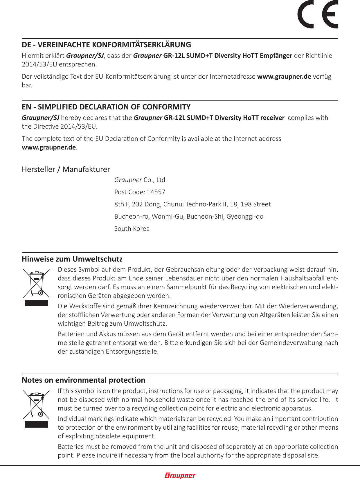 DE - VEREINFACHTE KONFORMITÄTSERKLÄRUNGHiermit erklärt Graupner/SJ, dass der Graupner GR-12L SUMD+T Diversity HoTT Empfänger der Richtlinie 2014/53/EU entsprechen.Der vollständige Text der EU-Konformitätserklärung ist unter der Internetadresse www.graupner.de verfüg-bar.EN - SIMPLIFIED DECLARATION OF CONFORMITYGraupner/SJ hereby declares that the Graupner GR-12L SUMD+T Diversity HoTT receiver  complies with the Direcve 2014/53/EU.The complete text of the EU Declaraon of Conformity is available at the Internet address  www.graupner.de.Hersteller / ManufakturerGraupner Co., LtdPost Code: 145578th F, 202 Dong, Chunui Techno-Park II, 18, 198 StreetBucheon-ro, Wonmi-Gu, Bucheon-Shi, Gyeonggi-doSouth KoreaHinweise zum UmweltschutzDieses Symbol auf dem Produkt, der Gebrauchsanleitung oder der Verpackung weist darauf hin, dass dieses Produkt am Ende seiner Lebensdauer nicht über den normalen Haushaltsabfall ent-sorgt werden darf. Es muss an einem Sammelpunkt für das Recycling von elektrischen und elekt-ronischen Geräten abgegeben werden. Die Werkstoffe sind gemäß ihrer Kennzeichnung wiederverwertbar. Mit der Wiederverwendung, der stofflichen Verwertung oder anderen Formen der Verwertung von Altgeräten leisten Sie einen wichtigen Beitrag zum Umweltschutz. Batterien und Akkus müssen aus dem Gerät entfernt werden und bei einer entsprechenden Sam-melstelle getrennt entsorgt werden. Bitte erkundigen Sie sich bei der Gemeindeverwaltung nach der zuständigen Entsorgungsstelle.Notes on environmental protectionIf this symbol is on the product, instructions for use or packaging, it indicates that the product may not be disposed with normal household waste once it has reached the end of its service life.  It must be turned over to a recycling collection point for electric and electronic apparatus. Individual markings indicate which materials can be recycled. You make an important contribution to protection of the environment by utilizing facilities for reuse, material recycling or other means of exploiting obsolete equipment. Batteries must be removed from the unit and disposed of separately at an appropriate collection point. Please inquire if necessary from the local authority for the appropriate disposal site.