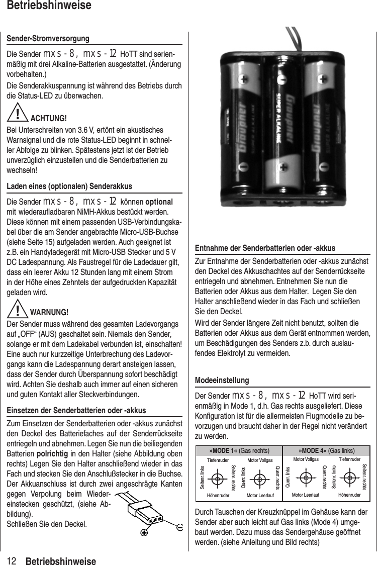 Sender-StromversorgungDie Sender mxs-8, mxs-12 HoTT sind serien-mäßig mit drei Alkaline-Batterien ausgestattet. (Änderung vorbehalten.) Die Senderakkuspannung ist während des Betriebs durch die Status-LED zu überwachen. ACHTUNG! Bei Unterschreiten von 3.6 V, ertönt ein akustisches Warnsignal und die rote Status-LED beginnt in schnel-ler Abfolge zu blinken. Spätestens jetzt ist der Betrieb unverzüglich einzustellen und die Senderbatterien zu wechseln!Laden eines (optionalen) SenderakkusDie Sender mxs-8, mxs-12 können optional mit wiederaufladbaren NiMH-Akkus bestückt werden. Diese können mit einem passenden USB-Verbindungska-bel über die am Sender angebrachte Micro-USB-Buchse (siehe Seite 15) aufgeladen werden. Auch geeignet ist z.B. ein Handyladegerät mit Micro-USB Stecker und 5 V DC Ladespannung. Als Faustregel für die Ladedauer gilt, dass ein leerer Akku 12 Stunden lang mit einem Strom in der Höhe eines Zehntels der aufgedruckten Kapazität geladen wird. WARNUNG!Der Sender muss während des gesamten Ladevorgangs auf „OFF“ (AUS) geschaltet sein. Niemals den Sender, solange er mit dem Ladekabel verbunden ist, einschalten! Eine auch nur kurzzeitige Unterbrechung des Ladevor-gangs kann die Ladespannung derart ansteigen lassen, dass der Sender durch Überspannung sofort beschädigt wird. Achten Sie deshalb auch immer auf einen sicheren und guten Kontakt aller Steckverbindungen. Einsetzen der Senderbatterien oder -akkusZum Einsetzen der Senderbatterien oder -akkus zunächst den Deckel des Batteriefaches auf der Senderrückseite entriegeln und abnehmen. Legen Sie nun die beiliegenden Batterien polrichtig in den Halter (siehe Abbildung oben rechts) Legen Sie den Halter anschließend wieder in das Fach und stecken Sie den Anschlußstecker in die Buchse. Der Akkuanschluss ist durch zwei angeschrägte Kanten gegen Verpolung beim Wieder-einstecken geschützt, (siehe Ab-bildung). Schließen Sie den Deckel.12BetriebshinweiseBetriebshinweiseEntnahme der Senderbatterien oder -akkusZur Entnahme der Senderbatterien oder -akkus zunächst den Deckel des Akkuschachtes auf der Senderrückseite entriegeln und abnehmen. Entnehmen Sie nun die Batterien oder Akkus aus dem Halter. Legen Sie den Halter anschließend wieder in das Fach und schließen Sie den Deckel.Wird der Sender längere Zeit nicht benutzt, sollten die Batterien oder Akkus aus dem Gerät entnommen werden, um Beschädigungen des Senders z.b. durch auslau-fendes Elektrolyt zu vermeiden.ModeeinstellungDer Sender mxs-8, mxs-12 HoTT wird seri-enmäßig in Mode 1, d.h. Gas rechts ausgeliefert. Diese Konfiguration ist für die allermeisten Flugmodelle zu be-vorzugen und braucht daher in der Regel nicht verändert zu werden.»MODE 4« (Gas links)»MODE 1« (Gas rechts)TiefenruderHöhenruderSeitenr. linksSeitenr. rechtsMotor VollgasMotor LeerlaufQuerr. linksQuerr. rechtsMotor VollgasMotor LeerlaufQuerr. linksQuerr. rechtsTiefenruderHöhenruderSeitenr. linksSeitenr. rechtsDurch Tauschen der Kreuzknüppel im Gehäuse kann der Sender aber auch leicht auf Gas links (Mode 4) umge-baut werden. Dazu muss das Sendergehäuse geöffnet werden. (siehe Anleitung und Bild rechts)