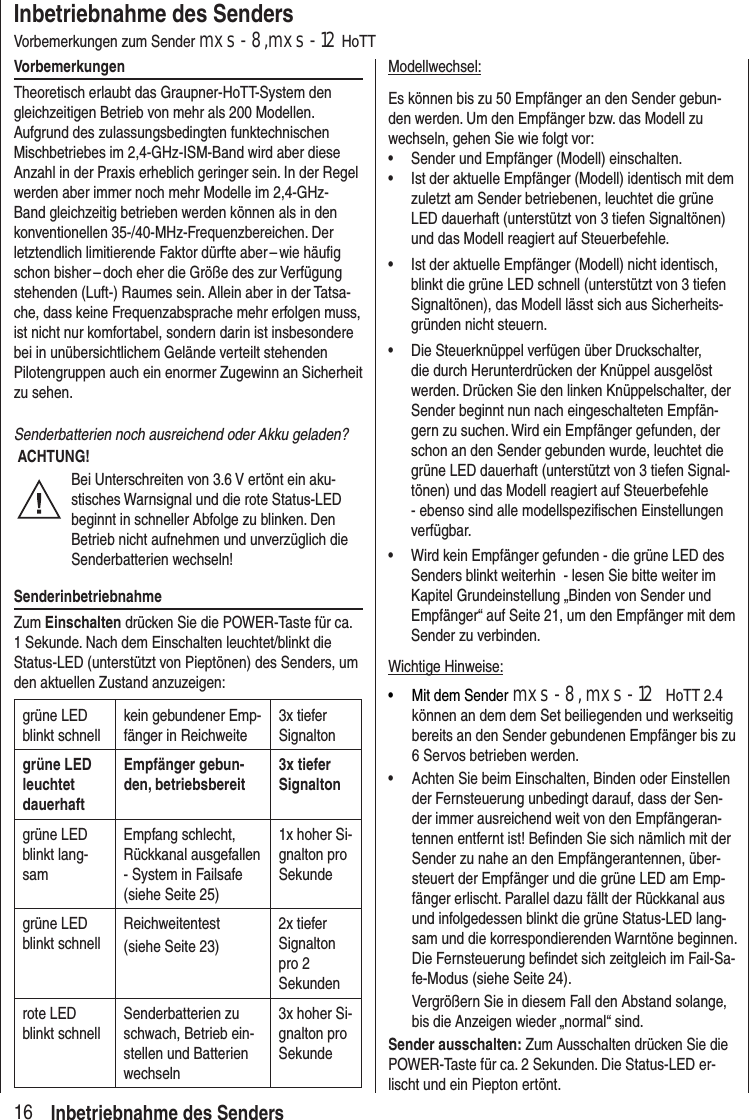 16Inbetriebnahme des SendersVorbemerkungen zum Sender mxs-8,mxs-12 HoTTVorbemerkungenTheoretisch erlaubt das Graupner-HoTT-System den gleichzeitigen Betrieb von mehr als 200 Modellen. Aufgrund des zulassungsbedingten funktechnischen Mischbetriebes im 2,4-GHz-ISM-Band wird aber diese Anzahl in der Praxis erheblich geringer sein. In der Regel werden aber immer noch mehr Modelle im 2,4-GHz-Band gleichzeitig betrieben werden können als in den konventionellen 35-/40-MHz-Frequenzbereichen. Der letztendlich limitierende Faktor dürfte aber – wie häufig schon bisher – doch eher die Größe des zur Verfügung stehenden (Luft-) Raumes sein. Allein aber in der Tatsa-che, dass keine Frequenz absprache mehr erfolgen muss, ist nicht nur komfortabel, sondern darin ist insbesondere bei in unübersichtlichem Gelände verteilt stehenden Pilotengruppen auch ein enormer Zugewinn an Sicherheit zu sehen.Senderbatterien noch ausreichend oder Akku geladen? ACHTUNG!Bei Unterschreiten von 3.6 V ertönt ein aku-stisches Warnsignal und die rote Status-LED beginnt in schneller Abfolge zu blinken. Den Betrieb nicht aufnehmen und unverzüglich die Senderbatterien wechseln!SenderinbetriebnahmeZum Einschalten drücken Sie die POWER-Taste für ca. 1 Sekunde. Nach dem Einschalten leuchtet/blinkt die Status-LED (unterstützt von Pieptönen) des Senders, um den aktuellen Zustand anzuzeigen:grüne LED blinkt schnellkein gebundener Emp-fänger in Reichweite3x tiefer Signaltongrüne LED leuchtet dauerhaftEmpfänger gebun-den, betriebsbereit3x tiefer Signaltongrüne LED blinkt lang-samEmpfang schlecht, Rückkanal ausgefallen - System in Failsafe (siehe Seite 25)1x hoher Si-gnalton pro Sekundegrüne LED blinkt schnellReichweitentest(siehe Seite 23)2x tiefer Signalton pro 2 Sekundenrote LED blinkt schnellSenderbatterien zu schwach, Betrieb ein-stellen und Batterien wechseln3x hoher Si-gnalton pro SekundeModellwechsel:Es können bis zu 50 Empfänger an den Sender gebun-den werden. Um den Empfänger bzw. das Modell zu wechseln, gehen Sie wie folgt vor:• Sender und Empfänger (Modell) einschalten. • Ist der aktuelle Empfänger (Modell) identisch mit dem zuletzt am Sender betriebenen, leuchtet die grüne LED dauerhaft (unterstützt von 3 tiefen Signaltönen) und das Modell reagiert auf Steuerbefehle.• Ist der aktuelle Empfänger (Modell) nicht identisch, blinkt die grüne LED schnell (unterstützt von 3 tiefen Signaltönen), das Modell lässt sich aus Sicherheits-gründen nicht steuern.• Die Steuerknüppel verfügen über Druckschalter, die durch Herunterdrücken der Knüppel ausgelöst werden. Drücken Sie den linken Knüppelschalter, der Sender beginnt nun nach eingeschalteten Empfän-gern zu suchen. Wird ein Empfänger gefunden, der schon an den Sender gebunden wurde, leuchtet die grüne LED dauerhaft (unterstützt von 3 tiefen Signal-tönen) und das Modell reagiert auf Steuerbefehle - ebenso sind alle modellspezifischen Einstellungen verfügbar.• Wird kein Empfänger gefunden - die grüne LED des Senders blinkt weiterhin - lesen Sie bitte weiter im Kapitel Grundeinstellung „Binden von Sender und Empfänger“ auf Seite 21, um den Empfänger mit dem Sender zu verbinden.Wichtige Hinweise:• Mit dem Sender mxs-8, mxs-12 HoTT 2.4 können an dem dem Set beiliegenden und werkseitig bereits an den Sender gebundenen Empfänger bis zu 6 Servos betrieben werden.• Achten Sie beim Einschalten, Binden oder Einstellen der Fernsteuerung unbedingt darauf, dass der Sen-der immer ausreichend weit von den Empfängeran-tennen entfernt ist! Befinden Sie sich nämlich mit der Sender zu nahe an den Empfängerantennen, über-steuert der Empfänger und die grüne LED am Emp-fänger erlischt. Parallel dazu fällt der Rückkanal aus und infolgedessen blinkt die grüne Status-LED lang-sam und die korrespondierenden Warntöne beginnen. Die Fernsteuerung befindet sich zeitgleich im Fail-Sa-fe-Modus (siehe Seite 24). Vergrößern Sie in diesem Fall den Abstand solange, bis die Anzeigen wieder „normal“ sind.Sender ausschalten: Zum Ausschalten drücken Sie die POWER-Taste für ca. 2 Sekunden. Die Status-LED er-lischt und ein Piepton ertönt.Inbetriebnahme des Senders