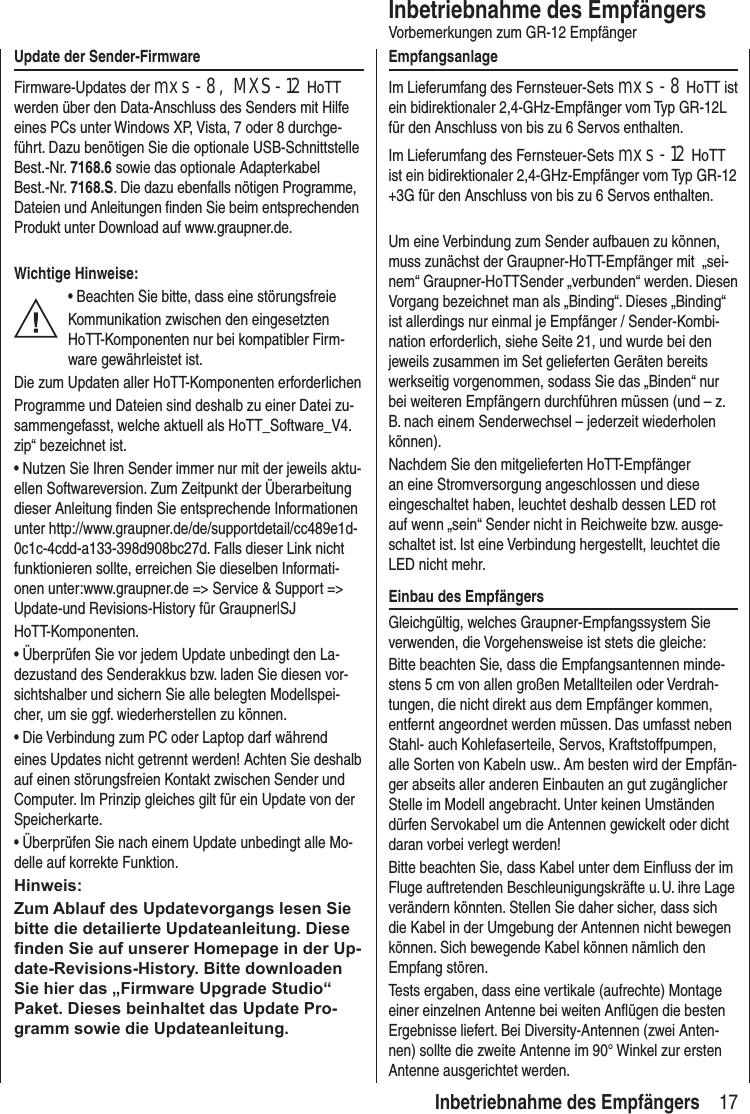 17Inbetriebnahme des EmpfängersVorbemerkungen zum GR-12 EmpfängerEmpfangsanlageIm Lieferumfang des Fernsteuer-Sets mxs-8 HoTT ist ein bidirektionaler 2,4-GHz-Empfänger vom Typ GR-12L für den Anschluss von bis zu 6 Servos enthalten.Im Lieferumfang des Fernsteuer-Sets mxs-12 HoTT ist ein bidirektionaler 2,4-GHz-Empfänger vom Typ GR-12 +3G für den Anschluss von bis zu 6 Servos enthalten.Um eine Verbindung zum Sender aufbauen zu können, muss zunächst der Graupner-HoTT-Empfänger mit „sei-nem“ Graupner-HoTTSender „verbunden“ werden. Diesen Vorgang bezeichnet man als „Binding“. Dieses „Binding“ ist allerdings nur einmal je Empfänger / Sender-Kombi-nation erforderlich, siehe Seite 21, und wurde bei den jeweils zusammen im Set gelieferten Geräten bereits werkseitig vorgenommen, sodass Sie das „Binden“ nur bei weiteren Empfängern durchführen müssen (und – z. B. nach einem Senderwechsel – jederzeit wiederholen können).Nachdem Sie den mitgelieferten HoTT-Empfänger an eine Stromversorgung angeschlossen und diese eingeschaltet haben, leuchtet deshalb dessen LED rot auf wenn „sein“ Sender nicht in Reichweite bzw. ausge-schaltet ist. Ist eine Verbindung hergestellt, leuchtet die LED nicht mehr.Einbau des EmpfängersGleichgültig, welches Graupner-Empfangssystem Sie verwenden, die Vorgehensweise ist stets die gleiche:Bitte beachten Sie, dass die Empfangsantennen minde-stens 5 cm von allen großen Metallteilen oder Verdrah-tungen, die nicht direkt aus dem Empfänger kommen, entfernt angeordnet werden müssen. Das umfasst neben Stahl- auch Kohlefaserteile, Servos, Kraftstoffpumpen, alle Sorten von Kabeln usw.. Am besten wird der Empfän-ger abseits aller anderen Einbauten an gut zugänglicher Stelle im Modell angebracht. Unter keinen Umständen dürfen Servokabel um die Antennen gewickelt oder dicht daran vorbei verlegt werden!Bitte beachten Sie, dass Kabel unter dem Einfluss der im Fluge auftretenden Beschleunigungskräfte u. U. ihre Lage verändern könnten. Stellen Sie daher sicher, dass sich die Kabel in der Umgebung der Antennen nicht bewegen können. Sich bewegende Kabel können nämlich den Empfang stören.Tests ergaben, dass eine vertikale (aufrechte) Montage einer einzelnen Antenne bei weiten Anflügen die besten Ergebnisse liefert. Bei Diversity-Antennen (zwei Anten-nen) sollte die zweite Antenne im 90° Winkel zur ersten Antenne ausgerichtet werden.Update der Sender-FirmwareFirmware-Updates der mxs-8, MXS-12 HoTT werden über den Data-Anschluss des Senders mit Hilfe eines PCs unter Windows XP, Vista, 7 oder 8 durchge-führt. Dazu benötigen Sie die optionale USB-Schnittstelle Best.-Nr. 7168.6 sowie das optionale Adapterkabel Best.-Nr. 7168.S. Die dazu ebenfalls nötigen Programme, Dateien und Anleitungen finden Sie beim entsprechenden Produkt unter Download auf www.graupner.de.Wichtige Hinweise:• Beachten Sie bitte, dass eine störungsfreieKommunikation zwischen den eingesetzten HoTT-Komponenten nur bei kompatibler Firm-ware gewährleistet ist.Die zum Updaten aller HoTT-Komponenten erforderlichenProgramme und Dateien sind deshalb zu einer Datei zu-sammengefasst, welche aktuell als HoTT_Software_V4.zip“ bezeichnet ist.• Nutzen Sie Ihren Sender immer nur mit der jeweils aktu-ellen Softwareversion. Zum Zeitpunkt der Überarbeitung dieser Anleitung finden Sie entsprechende Informationen unter http://www.graupner.de/de/supportdetail/cc489e1d-0c1c-4cdd-a133-398d908bc27d. Falls dieser Link nicht funktionieren sollte, erreichen Sie dieselben Informati-onen unter:www.graupner.de => Service & Support => Update-und Revisions-History für Graupner|SJHoTT-Komponenten.• Überprüfen Sie vor jedem Update unbedingt den La-dezustand des Senderakkus bzw. laden Sie diesen vor-sichtshalber und sichern Sie alle belegten Modellspei-cher, um sie ggf. wiederherstellen zu können.• Die Verbindung zum PC oder Laptop darf währendeines Updates nicht getrennt werden! Achten Sie deshalb auf einen störungsfreien Kontakt zwischen Sender und Computer. Im Prinzip gleiches gilt für ein Update von der Speicherkarte.• Überprüfen Sie nach einem Update unbedingt alle Mo-delle auf korrekte Funktion.Hinweis:Zum Ablauf des Updatevorgangs lesen Sie bitte die detailierte Updateanleitung. Diese nden Sie auf unserer Homepage in der Up-date-Revisions-History. Bitte downloaden Sie hier das „Firmware Upgrade Studio“ Paket. Dieses beinhaltet das Update Pro-gramm sowie die Updateanleitung.Inbetriebnahme des Empfängers