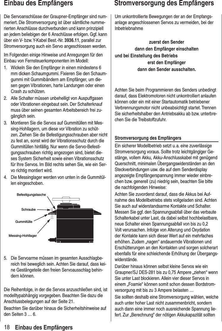 18Einbau des EmpfängersDie Servoanschlüsse der Graupner-Empfänger sind num-meriert. Die Stromversorgung ist über sämtliche numme-rierten Anschlüsse durchverbunden und kann prinzipiell an jedem beliebigen der 6 Anschlüsse erfolgen. Ggf. kann über ein V- bzw. Y-Kabel Best.-Nr. 3936.11, parallel zur Stromversorgung auch ein Servo angeschlossen werden. Im Folgenden einige Hinweise und Anregungen für den Einbau von Fernsteuerkomponenten im Modell:1. Wickeln Sie den Empfänger in einen mindestens 6 mm dicken Schaumgummi. Fixieren Sie den Schaum-gummi mit Gummibändern am Empfänger, um die-sen gegen Vibrationen, harte Landungen oder einen Crash zu schützen. 2. Alle Schalter müssen unbehelligt von Auspuffgasen oder Vibrationen eingebaut sein. Der Schalterknauf muss über seinen gesamten Arbeitsbereich frei zu-gänglich sein.3. Montieren Sie die Servos auf Gummitüllen mit Mes-sing-Hohllagern, um diese vor Vibration zu schüt-zen. Ziehen Sie die Befestigungsschrauben aber nicht zu fest an, sonst wird der Vibrationsschutz durch die Gummitüllen hinfällig. Nur wenn die Servo-Befesti-gungsschrauben richtig angezogen sind, bietet die-ses System Sicherheit sowie einen Vibrationsschutz für Ihre Servos. Im Bild rechts sehen Sie, wie ein Ser-vo richtig montiert wird. 4. Die Messinglager werden von unten in die Gummitül-len eingeschoben.BefestigungslascheSchraubeGummitülleMessing-Hohllager5. Die Servoarme müssen im gesamten Ausschlagbe-reich frei beweglich sein. Achten Sie darauf, dass kei-ne Gestängeteile den freien Servoausschlag behin-dern können.Die Reihenfolge, in der die Servos anzuschließen sind, ist modelltypabhängig vorgegeben. Beachten Sie dazu die Anschlussbelegungen auf der Seite 21.Beachten Sie darüber hinaus die Sicherheitshinweise auf den Seiten 3 … 6.Um unkontrollierte Bewegungen der an der Empfangs-anlage angeschlossenen Servos zu vermeiden, bei der Inbetriebnahmezuerst den Sender dann den Empfänger einschaltenund bei Einstellung des Betriebs erst den Empfänger dann den Sender ausschalten.Achten Sie beim Programmieren des Senders unbedingt darauf, dass Elektromotoren nicht unkontrolliert anlaufen können oder ein mit einer Startautomatik betriebener Verbrennungsmotor nicht unbeabsichtigt startet. Trennen Sie sicherheitshalber den Antriebsakku ab bzw. unterbre-chen Sie die Treibstoffzufuhr.Stromversorgung des EmpfängersEin sicherer Modellbetrieb setzt u. a. eine zuverlässige Stromversorgung voraus. Sollte trotz leichtgängiger Ge-stänge, vollem Akku, Akku-Anschlusskabel mit genügend Querschnitt, minimalen Übergangswiderständen an den Steckverbindungen usw. die auf dem Senderdisplay angezeigte Empfängerspannung immer wieder einbre-chen bzw. generell (zu) niedrig sein, beachten Sie bitte die nachfolgenden Hinweise:Achten Sie zuvorderst darauf, dass die Akkus bei Auf-nahme des Modellbetriebs stets vollgeladen sind. Achten Sie auch auf widerstandsarme Kontakte und Schalter. Messen Sie ggf. den Spannungsabfall über das verbaute Schalterkabel unter Last, da dabei selbst hochbelastbare, neue Schalter einen Spannungsabfall von bis zu 0,2 Volt verursachen. Infolge von Alterung und Oxydation der Kontakte kann sich dieser Wert auf ein mehrfaches erhöhen. Zudem „nagen“ andauernde Vibrationen und Erschütterungen an den Kontakten und sorgen solcherart ebenfalls für eine schleichende Erhöhung der Übergangs-widerstände. Darüber hinaus können selbst kleine Servos wie ein Graupner/SJ DES-281 bis zu 0,75 Ampere „ziehen“ wenn Sie unter Last blockieren. Allein vier dieser Servos in einem „Foamie“ können somit schon dessen Bordstrom-versorgung mit bis zu 3 Ampere belasten …Sie sollten deshalb eine Stromversorgung wählen, welche auch unter hoher Last nicht zusammenbricht, sondern auch dann eine immer noch ausreichende Spannung lie-fert. Zur „Berechnung“ der nötigen Akkukapazität sollten Einbau des EmpfängersStromversorgung des Empfängers