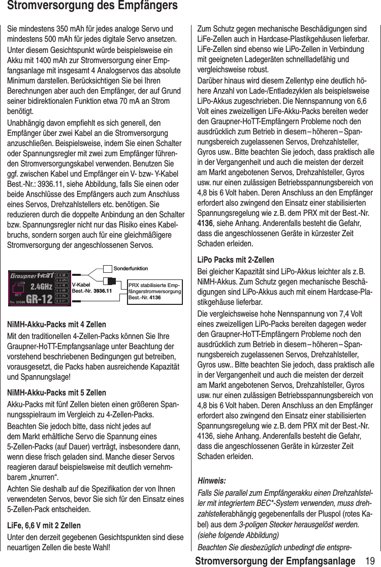 19 Stromversorgung der EmpfangsanlageStromversorgung des EmpfängersSie mindestens 350 mAh für jedes analoge Servo und mindestens 500 mAh für jedes digitale Servo ansetzen. Unter diesem Gesichtspunkt würde beispielsweise ein Akku mit 1400 mAh zur Stromversorgung einer Emp-fangsanlage mit insgesamt 4 Analogservos das absolute Minimum darstellen. Berücksichtigen Sie bei Ihren Berechnungen aber auch den Empfänger, der auf Grund seiner bidirektionalen Funktion etwa 70 mA an Strom benötigt.Unabhängig davon empfiehlt es sich generell, den Empfänger über zwei Kabel an die Stromversorgung anzuschließen. Beispielsweise, indem Sie einen Schalter oder Spannungsregler mit zwei zum Empfänger führen-den Stromversorgungskabel verwenden. Benutzen Sie ggf. zwischen Kabel und Empfänger ein V- bzw- Y-Kabel Best.-Nr.: 3936.11, siehe Abbildung, falls Sie einen oder beide Anschlüsse des Empfängers auch zum Anschluss eines Servos, Drehzahlstellers etc. benötigen. Sie reduzieren durch die doppelte Anbindung an den Schalter bzw. Spannungsregler nicht nur das Risiko eines Kabel-bruchs, sondern sorgen auch für eine gleichmäßigere Stromversorgung der angeschlossenen Servos.SonderfunktionV-KabelBest.-Nr. 3936.11PRX stabilisierte Emp-fängerstromversorgungBest.-Nr. 4136NiMH-Akku-Packs mit 4 ZellenMit den traditionellen 4-Zellen-Packs können Sie Ihre Graupner-HoTT-Empfangsanlage unter Beachtung der vorstehend beschriebenen Bedingungen gut betreiben, vorausgesetzt, die Packs haben ausreichende Kapazität und Spannungslage!NiMH-Akku-Packs mit 5 ZellenAkku-Packs mit fünf Zellen bieten einen größeren Span-nungsspielraum im Vergleich zu 4-Zellen-Packs. Beachten Sie jedoch bitte, dass nicht jedes auf dem Markt erhältliche Servo die Spannung eines 5 -Zellen-Packs (auf Dauer) verträgt, insbesondere dann, wenn diese frisch geladen sind. Manche dieser Servos reagieren darauf beispielsweise mit deutlich vernehm-barem „knurren“. Achten Sie deshalb auf die Spezifikation der von Ihnen verwendeten Servos, bevor Sie sich für den Einsatz eines 5-Zellen-Pack entscheiden.LiFe, 6,6 V mit 2 ZellenUnter den derzeit gegebenen Gesichtspunkten sind diese neuartigen Zellen die beste Wahl! Zum Schutz gegen mechanische Beschädigungen sind LiFe-Zellen auch in Hardcase-Plastikgehäusen lieferbar. LiFe-Zellen sind ebenso wie LiPo-Zellen in Verbindung mit geeigneten Ladegeräten schnellladefähig und vergleichsweise robust.Darüber hinaus wird diesem Zellentyp eine deutlich hö-here Anzahl von Lade-/Entladezyklen als beispielsweise LiPo-Akkus zugeschrieben. Die Nennspannung von 6,6 Volt eines zweizelligen LiFe-Akku-Packs bereiten weder den Graupner-HoTT-Empfängern Probleme noch den ausdrücklich zum Betrieb in diesem – höheren – Span-nungsbereich zugelassenen Servos, Drehzahlsteller, Gyros usw.. Bitte beachten Sie jedoch, dass praktisch alle in der Vergangenheit und auch die meisten der derzeit am Markt angebotenen Servos, Drehzahlsteller, Gyros usw. nur einen zulässigen Betriebsspannungsbereich von 4,8 bis 6 Volt haben. Deren Anschluss an den Empfänger erfordert also zwingend den Einsatz einer stabilisierten Spannungsregelung wie z. B. dem PRX mit der Best.-Nr. 4136, siehe Anhang. Anderenfalls besteht die Gefahr, dass die angeschlossenen Geräte in kürzester Zeit Schaden erleiden.LiPo Packs mit 2-ZellenBei gleicher Kapazität sind LiPo-Akkus leichter als z. B. NiMH-Akkus. Zum Schutz gegen mechanische Beschä-digungen sind LiPo-Akkus auch mit einem Hardcase-Pla-stikgehäuse lieferbar.Die vergleichsweise hohe Nennspannung von 7,4 Volt eines zweizelligen LiPo-Packs bereiten dagegen weder den Graupner-HoTT-Empfängern Probleme noch den ausdrücklich zum Betrieb in diesem – höheren – Span-nungsbereich zugelassenen Servos, Drehzahlsteller, Gyros usw.. Bitte beachten Sie jedoch, dass praktisch alle in der Vergangenheit und auch die meisten der derzeit am Markt angebotenen Servos, Drehzahlsteller, Gyros usw. nur einen zulässigen Betriebsspannungsbereich von 4,8 bis 6 Volt haben. Deren Anschluss an den Empfänger erfordert also zwingend den Einsatz einer stabilisierten Spannungsregelung wie z. B. dem PRX mit der Best.-Nr. 4136, siehe Anhang. Anderenfalls besteht die Gefahr, dass die angeschlossenen Geräte in kürzester Zeit Schaden erleiden.Hinweis:Falls Sie parallel zum Empfängerakku einen Drehzahlstel-ler mit integriertem BEC*-System verwenden, muss dreh-zahlstellerabhängig gegebenenfalls der Pluspol (rotes Ka-bel) aus dem 3-poligen Stecker herausgelöst werden. (siehe folgende Abbildung)Beachten Sie diesbezüglich unbedingt die entspre-