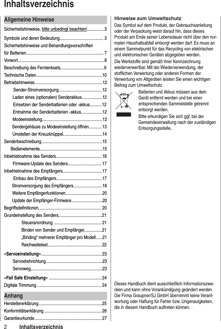 Allgemeine HinweiseSicherheitshinweise, bitte unbedingt beachten!............... 3Symbole und deren Bedeutung....................................... 3Sicherheitshinweise und Behandlungsvorschriften für Batterien..................................................................... 7Vorwort............................................................................. 8Beschreibung des Fernlenksets.......................................9Technische Daten...........................................................10Betriebshinweise.............................................................12 Sender-Stromversorgung.......................................12Laden eines (optionalen) Senderakkus.................. 12Einsetzen der Senderbatterien oder -akkus...........12Entnahme der Senderbatterien -akkus...................12Modeeinstellung......................................................12 Sendergehäuse zu Modeeinstellung öffnen............13 Umstellen der Kreuzknüppel...................................14Senderbeschreibung...................................................... 15 Bedienelemente........................................................15Inbetriebnahme des Senders......................................... 16Firmware-Update des Senders.............................. 17Inbetriebnahme des Empfängers................................... 17 Einbau des Empfängers.........................................17 Stromversorgung des Empfängers..........................18Weitere Empfängerfunktionen.................................20Update der Empfänger-Firmware............................20Begriffsdefinitionen........................................................ 20Grundeinstellung des Senders.......................................21Steueranordnung ...........................................21 Binden von Sender und Empfänger................21„Binding“ mehrerer Empfänger pro Modell......21Reichweitetest ................................................ 22»Servoeinstellung« ......................................................23Servodrehrichtung...................................................23Servoweg................................................................23»Fail Safe Einstellung« ...............................................24Digitale Trimmung.......................................................... 24AnhangHerstellererklärung.........................................................25Konformitätserklärung ................................................... 26Garantieurkunde ............................................................ 272Hinweise zum UmweltschutzDas Symbol auf dem Produkt, der Gebrauchsanleitung oder der Verpackung weist darauf hin, dass dieses Produkt am Ende seiner Lebensdauer nicht über den nor-malen Haushaltsabfall entsorgt werden darf. Es muss an einem Sammelpunkt für das Recycling von elektrischen und elektronischen Geräten abgegeben werden. Die Werkstoffe sind gemäß ihrer Kennzeichnung wiederverwertbar. Mit der Wiederverwendung, der stofflichen Verwertung oder anderen Formen der Verwertung von Altgeräten leisten Sie einen wichtigen Beitrag zum Umweltschutz. Batterien und Akkus müssen aus dem Gerät entfernt werden und bei einer entsprechenden Sammelstelle getrennt entsorgt werden.Bitte erkundigen Sie sich ggf. bei der Gemeindeverwaltung nach der zuständigen Entsorgungsstelle.Dieses Handbuch dient ausschließlich Informationszwe-cken und kann ohne Vorankündigung geändert werden. Die Firma Graupner/SJ GmbH übernimmt keine Verant-wortung oder Haftung für Fehler bzw. Ungenauigkeiten, die in diesem Handbuch auftreten können.Inhaltsverzeichnis Inhaltsverzeichnis