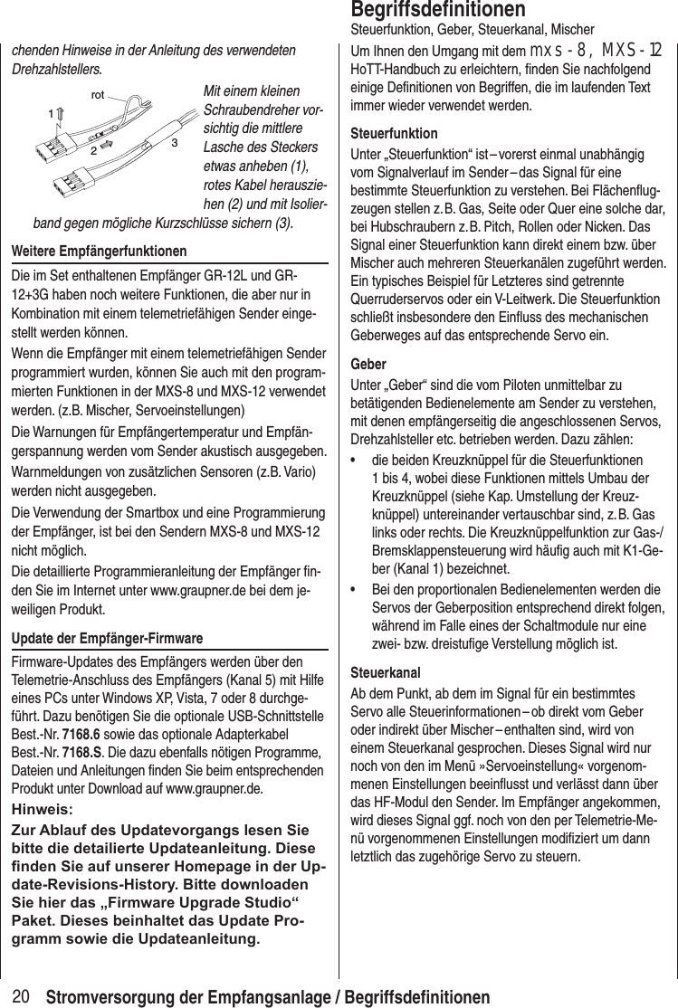 20chenden Hinweise in der An leitung des verwendeten Drehzahlstellers.rot123Mit einem kleinen Schraubendreher vor-sichtig die mittlere Lasche des Steckers etwas anheben (1), rotes Kabel herauszie-hen (2) und mit Isolier-band gegen mögliche Kurzschlüsse sichern (3).Weitere EmpfängerfunktionenDie im Set enthaltenen Empfänger GR-12L und GR-12+3G haben noch weitere Funktionen, die aber nur in Kombination mit einem telemetriefähigen Sender einge-stellt werden können.Wenn die Empfänger mit einem telemetriefähigen Sender programmiert wurden, können Sie auch mit den program-mierten Funktionen in der MXS-8 und MXS-12 verwendet werden. (z.B. Mischer, Servoeinstellungen)Die Warnungen für Empfängertemperatur und Empfän-gerspannung werden vom Sender akustisch ausgegeben.Warnmeldungen von zusätzlichen Sensoren (z.B. Vario) werden nicht ausgegeben.Die Verwendung der Smartbox und eine Programmierung der Empfänger, ist bei den Sendern MXS-8 und MXS-12 nicht möglich.Die detaillierte Programmieranleitung der Empfänger fin-den Sie im Internet unter www.graupner.de bei dem je-weiligen Produkt.Update der Empfänger-FirmwareFirmware-Updates des Empfängers werden über den Telemetrie-Anschluss des Empfängers (Kanal 5) mit Hilfe eines PCs unter Windows XP, Vista, 7 oder 8 durchge-führt. Dazu benötigen Sie die optionale USB-Schnittstelle Best.-Nr. 7168.6 sowie das optionale Adapterkabel Best.-Nr. 7168.S. Die dazu ebenfalls nötigen Programme, Dateien und Anleitungen finden Sie beim entsprechenden Produkt unter Download auf www.graupner.de. Hinweis:Zur Ablauf des Updatevorgangs lesen Sie bitte die detailierte Updateanleitung. Diese nden Sie auf unserer Homepage in der Up-date-Revisions-History. Bitte downloaden Sie hier das „Firmware Upgrade Studio“ Paket. Dieses beinhaltet das Update Pro-gramm sowie die Updateanleitung.BegriffsdefinitionenSteuerfunktion, Geber, Steuerkanal, MischerUm Ihnen den Umgang mit dem mxs-8, MXS-12 HoTT-Handbuch zu erleichtern, finden Sie nachfolgend einige Definitionen von Begriffen, die im laufenden Text immer wieder verwendet werden.SteuerfunktionUnter „Steuerfunktion“ ist – vorerst einmal unabhängig vom Signalverlauf im Sender – das Signal für eine bestimmte Steuerfunktion zu verstehen. Bei Flächenflug-zeugen stellen z. B. Gas, Seite oder Quer eine solche dar, bei Hubschraubern z. B. Pitch, Rollen oder Nicken. Das Signal einer Steuerfunktion kann direkt einem bzw. über Mischer auch mehreren Steuerkanälen zugeführt werden. Ein typisches Beispiel für Letzteres sind getrennte Querruderservos oder ein V-Leitwerk. Die Steuerfunktion schließt insbesondere den Einfluss des mechanischen Geberweges auf das entsprechende Servo ein. GeberUnter „Geber“ sind die vom Piloten unmittelbar zu betätigenden Bedienelemente am Sender zu verstehen, mit denen empfängerseitig die angeschlossenen Servos, Drehzahlsteller etc. betrieben werden. Dazu zählen: • die beiden Kreuzknüppel für die Steuerfunktionen 1 bis 4, wobei diese Funktionen mittels Umbau der Kreuzknüppel (siehe Kap. Umstellung der Kreuz-knüppel) untereinander vertauschbar sind, z. B. Gas links oder rechts. Die Kreuzknüppelfunktion zur Gas-/Bremsklappensteuerung wird häufig auch mit K1-Ge-ber (Kanal 1) bezeichnet.• Bei den proportionalen Bedienelementen werden die Servos der Geberposition entsprechend direkt folgen, während im Falle eines der Schaltmodule nur eine zwei- bzw. dreistufige Verstellung möglich ist.SteuerkanalAb dem Punkt, ab dem im Signal für ein bestimmtes Servo alle Steuerinformationen – ob direkt vom Geber oder indirekt über Mischer – enthalten sind, wird von einem Steuerkanal gesprochen. Dieses Signal wird nur noch von den im Menü »Servoeinstellung« vorgenom-menen Einstellungen beeinflusst und verlässt dann über das HF-Modul den Sender. Im Empfänger angekommen, wird dieses Signal ggf. noch von den per Telemetrie-Me-nü vorgenommenen Einstellungen modifiziert um dann letztlich das zugehörige Servo zu steuern.Stromversorgung der Empfangsanlage / Begriffsdefinitionen
