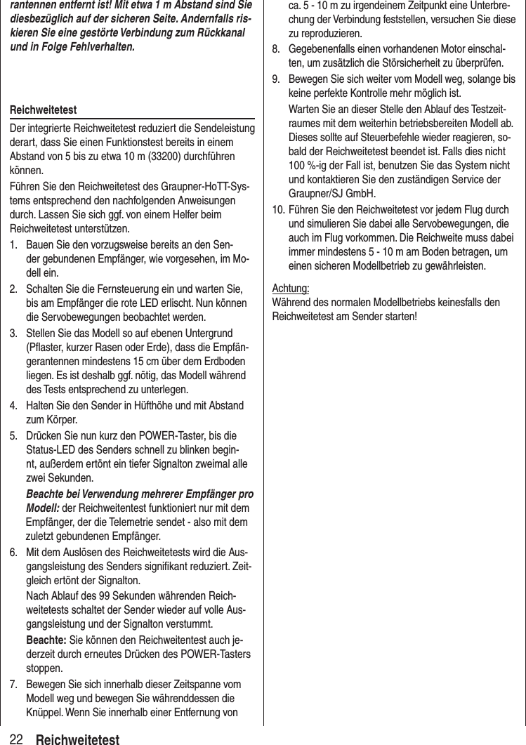22 Reichweitetestrantennen entfernt ist! Mit etwa 1 m Abstand sind Sie diesbezüglich auf der sicheren Seite. Andernfalls ris-kieren Sie eine gestörte Verbindung zum Rückkanal und in Folge Fehlverhalten.ReichweitetestDer integrierte Reichweitetest reduziert die Sendeleistung derart, dass Sie einen Funktionstest bereits in einem Abstand von 5 bis zu etwa 10 m (33200) durchführen können.Führen Sie den Reichweitetest des Graupner-HoTT-Sys-tems entsprechend den nachfolgenden Anweisungen durch. Lassen Sie sich ggf. von einem Helfer beim Reichweitetest unterstützen.1. Bauen Sie den vorzugsweise bereits an den Sen-der gebundenen Empfänger, wie vorgesehen, im Mo-dell ein.2. Schalten Sie die Fernsteuerung ein und warten Sie, bis am Empfänger die rote LED erlischt. Nun können die Servobewegungen beobachtet werden.3. Stellen Sie das Modell so auf ebenen Untergrund (Pflaster, kurzer Rasen oder Erde), dass die Empfän-gerantennen mindestens 15 cm über dem Erdboden liegen. Es ist deshalb ggf. nötig, das Modell während des Tests entsprechend zu unterlegen.4. Halten Sie den Sender in Hüfthöhe und mit Abstand zum Körper.5. Drücken Sie nun kurz den POWER-Taster, bis die Status-LED des Senders schnell zu blinken begin-nt, außerdem ertönt ein tiefer Signalton zweimal alle zwei Sekunden. Beachte bei Verwendung mehrerer Empfänger pro Modell: der Reichweitentest funktioniert nur mit dem Empfänger, der die Telemetrie sendet - also mit dem zuletzt gebundenen Empfänger. 6. Mit dem Auslösen des Reichweitetests wird die Aus-gangsleistung des Senders signifikant reduziert. Zeit-gleich ertönt der Signalton. Nach Ablauf des 99 Sekunden währenden Reich-weitetests schaltet der Sender wieder auf volle Aus-gangsleistung und der Signalton verstummt.Beachte: Sie können den Reichweitentest auch je-derzeit durch erneutes Drücken des POWER-Tasters stoppen.7. Bewegen Sie sich innerhalb dieser Zeitspanne vom Modell weg und bewegen Sie währenddessen die Knüppel. Wenn Sie innerhalb einer Entfernung von ca. 5 - 10 m zu irgendeinem Zeitpunkt eine Unterbre-chung der Verbindung feststellen, versuchen Sie diese zu reproduzieren.8. Gegebenenfalls einen vorhandenen Motor einschal-ten, um zusätzlich die Störsicherheit zu überprüfen.9. Bewegen Sie sich weiter vom Modell weg, solange bis keine perfekte Kontrolle mehr möglich ist. Warten Sie an dieser Stelle den Ablauf des Testzeit-raumes mit dem weiterhin betriebsbereiten Modell ab. Dieses sollte auf Steuerbefehle wieder reagieren, so-bald der Reichweitetest beendet ist. Falls dies nicht 100 %-ig der Fall ist, benutzen Sie das System nicht und kontaktieren Sie den zuständigen Service der Graupner/SJ GmbH.10. Führen Sie den Reichweitetest vor jedem Flug durch und simulieren Sie dabei alle Servobewegungen, die auch im Flug vorkommen. Die Reichweite muss dabei immer mindestens 5 - 10 m am Boden betragen, um einen sicheren Modellbetrieb zu gewährleisten.Achtung:Während des normalen Modellbetriebs keinesfalls den Reichweitetest am Sender starten!