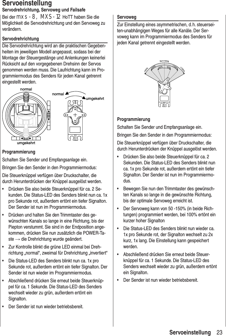 23 ServoeinstellungServoeinstellungServodrehrichtung, Servoweg und FailsafeBei der mxs-8, MXS-12 HoTT haben Sie die Möglichkeit die Servodrehrichtung und den Servoweg zu verändern.ServodrehrichtungDie Servodrehrichtung wird an die praktischen Gegeben-heiten im jeweiligen Modell angepasst, sodass bei der Montage der Steuergestänge und Anlenkungen keinerlei Rücksicht auf den vorgegebenen Drehsinn der Servos genommen werden muss. Die Laufrichtung kann im Pro-grammiermodus des Senders für jeden Kanal getrennt eingestellt werden.normalumgekehrtnormalumgekehrtProgrammierungSchalten Sie Sender und Empfangsanlage ein. Bringen Sie den Sender in den Programmiermodus:Die Steuerknüppel verfügen über Druckschalter, die durch Herunterdrücken der Knüppel ausgelöst werden.• Drücken Sie also beide Steuerknüppel für ca. 2 Se-kunden. Die Status-LED des Senders blinkt nun ca. 1x pro Sekunde rot, außerdem ertönt ein tiefer Signalton. Der Sender ist nun im Programmiermodus.• Drücken und halten Sie den Trimmtaster des ge-wünschten Kanals so lange in eine Richtung, bis der Piepton verstummt. Sie sind in der Endposition ange-kommen, drücken Sie nun zusätzlich die POWER-Ta-ste → die Drehrichtung wurde geändert.• Zur Kontrolle blinkt die grüne LED einmal bei Dreh-richtung „normal“, zweimal für Drehrichtung „invertiert“• Die Status-LED des Senders blinkt nun ca. 1x pro Sekunde rot, außerdem ertönt ein tiefer Signalton. Der Sender ist nun wieder im Programmiermodus.• Abschließend drücken Sie erneut beide Steuerknüp-pel für ca. 1 Sekunde. Die Status-LED des Senders wechselt wieder zu grün, außerdem ertönt ein Signalton. • Der Sender ist nun wieder betriebsbereit. Servoweg Zur Einstellung eines asymmetrischen, d. h. steuersei-ten-unabhängigen Weges für alle Kanäle. Der Ser-voweg kann im Programmiermodus des Senders für jeden Kanal getrennt eingestellt werden.ProgrammierungSchalten Sie Sender und Empfangsanlage ein. Bringen Sie den Sender in den Programmiermodus:Die Steuerknüppel verfügen über Druckschalter, die durch Herunterdrücken der Knüppel ausgelöst werden.• Drücken Sie also beide Steuerknüppel für ca. 2 Sekunden. Die Status-LED des Senders blinkt nun ca. 1x pro Sekunde rot, außerdem ertönt ein tiefer Signalton. Der Sender ist nun im Programmiermo-dus.• Bewegen Sie nun den Trimmtaster des gewünsch-ten Kanals so lange in die gewünschte Richtung, bis der optimale Servoweg erreicht ist. • Der Servoweg kann von 50 -150% (in beide Rich-tungen) programmiert werden, bei 100% ertönt ein kurzer hoher Signalton• Die Status-LED des Senders blinkt nun wieder ca. 1x pro Sekunde rot, der Signalton wechselt zu 2x kurz, 1x lang. Die Einstellung kann gespeichert werden.• Abschließend drücken Sie erneut beide Steuer-knüppel für ca. 1 Sekunde. Die Status-LED des Senders wechselt wieder zu grün, außerdem ertönt ein Signalton. • Der Sender ist nun wieder betriebsbereit.