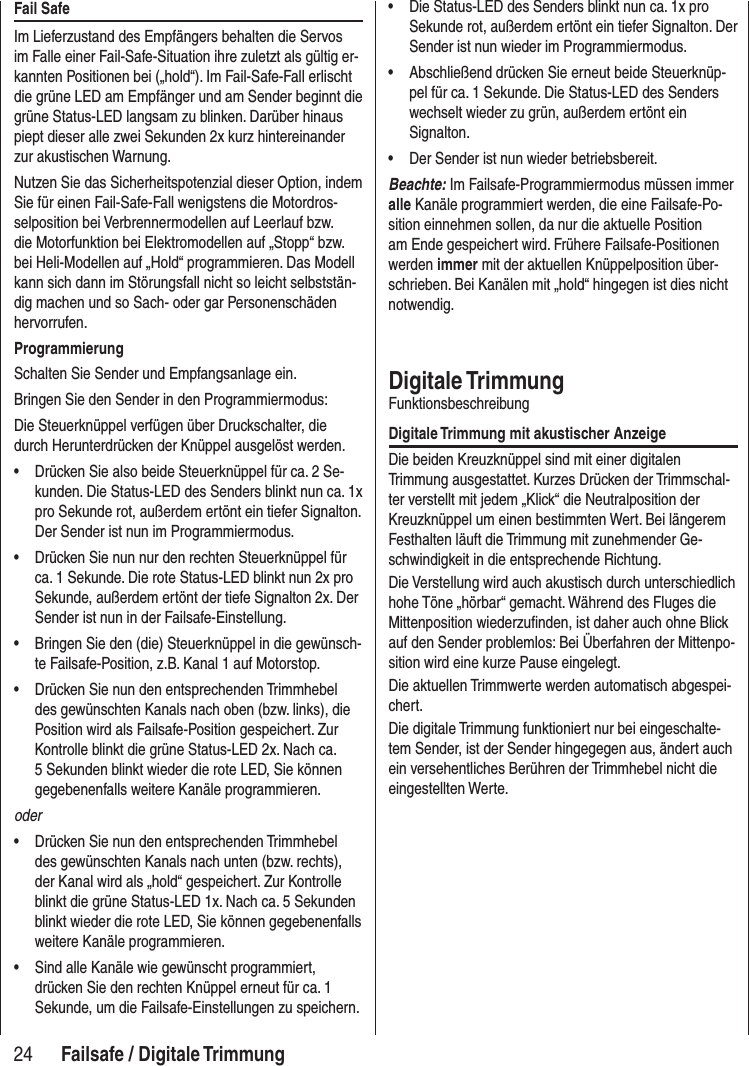 24 Failsafe / Digitale TrimmungFail SafeIm Lieferzustand des Empfängers behalten die Servos im Falle einer Fail-Safe-Situation ihre zuletzt als gültig er-kannten Positionen bei („hold“). Im Fail-Safe-Fall erlischt die grüne LED am Empfänger und am Sender beginnt die grüne Status-LED langsam zu blinken. Darüber hinaus piept dieser alle zwei Sekunden 2x kurz hintereinander zur akustischen Warnung. Nutzen Sie das Sicherheitspotenzial dieser Option, indem Sie für einen Fail-Safe-Fall wenigstens die Motordros-selposition bei Verbrennermodellen auf Leerlauf bzw. die Motorfunktion bei Elektromodellen auf „Stopp“ bzw. bei Heli-Modellen auf „Hold“ programmieren. Das Modell kann sich dann im Störungsfall nicht so leicht selbststän-dig machen und so Sach- oder gar Personenschäden hervorrufen.ProgrammierungSchalten Sie Sender und Empfangsanlage ein. Bringen Sie den Sender in den Programmiermodus:Die Steuerknüppel verfügen über Druckschalter, die durch Herunterdrücken der Knüppel ausgelöst werden.• Drücken Sie also beide Steuerknüppel für ca. 2 Se-kunden. Die Status-LED des Senders blinkt nun ca. 1x pro Sekunde rot, außerdem ertönt ein tiefer Signalton. Der Sender ist nun im Programmiermodus.• Drücken Sie nun nur den rechten Steuerknüppel für ca. 1 Sekunde. Die rote Status-LED blinkt nun 2x pro Sekunde, außerdem ertönt der tiefe Signalton 2x. Der Sender ist nun in der Failsafe-Einstellung.• Bringen Sie den (die) Steuerknüppel in die gewünsch-te Failsafe-Position, z.B. Kanal 1 auf Motorstop.• Drücken Sie nun den entsprechenden Trimmhebel des gewünschten Kanals nach oben (bzw. links), die Position wird als Failsafe-Position gespeichert. Zur Kontrolle blinkt die grüne Status-LED 2x. Nach ca. 5 Sekunden blinkt wieder die rote LED, Sie können gegebenenfalls weitere Kanäle programmieren.oder• Drücken Sie nun den entsprechenden Trimmhebel des gewünschten Kanals nach unten (bzw. rechts), der Kanal wird als „hold“ gespeichert. Zur Kontrolle blinkt die grüne Status-LED 1x. Nach ca. 5 Sekunden blinkt wieder die rote LED, Sie können gegebenenfalls weitere Kanäle programmieren.• Sind alle Kanäle wie gewünscht programmiert, drücken Sie den rechten Knüppel erneut für ca. 1 Sekunde, um die Failsafe-Einstellungen zu speichern. • Die Status-LED des Senders blinkt nun ca. 1x pro Sekunde rot, außerdem ertönt ein tiefer Signalton. Der Sender ist nun wieder im Programmiermodus.• Abschließend drücken Sie erneut beide Steuerknüp-pel für ca. 1 Sekunde. Die Status-LED des Senders wechselt wieder zu grün, außerdem ertönt ein Signalton. • Der Sender ist nun wieder betriebsbereit. Beachte: Im Failsafe-Programmiermodus müssen immer alle Kanäle programmiert werden, die eine Failsafe-Po-sition einnehmen sollen, da nur die aktuelle Position am Ende gespeichert wird. Frühere Failsafe-Positionen werden immer mit der aktuellen Knüppelposition über-schrieben. Bei Kanälen mit „hold“ hingegen ist dies nicht notwendig.Digitale TrimmungFunktionsbeschreibungDigitale Trimmung mit akustischer AnzeigeDie beiden Kreuzknüppel sind mit einer digitalen Trimmung ausgestattet. Kurzes Drücken der Trimmschal-ter verstellt mit jedem „Klick“ die Neutralposition der Kreuzknüppel um einen bestimmten Wert. Bei längerem Festhalten läuft die Trimmung mit zunehmender Ge-schwindigkeit in die entsprechende Richtung. Die Verstellung wird auch akustisch durch unterschiedlich hohe Töne „hörbar“ gemacht. Während des Fluges die Mittenposition wiederzufinden, ist daher auch ohne Blick auf den Sender problemlos: Bei Überfahren der Mittenpo-sition wird eine kurze Pause eingelegt.Die aktuellen Trimmwerte werden automatisch abgespei-chert. Die digitale Trimmung funktioniert nur bei eingeschalte-tem Sender, ist der Sender hingegegen aus, ändert auch ein versehentliches Berühren der Trimmhebel nicht die eingestellten Werte.