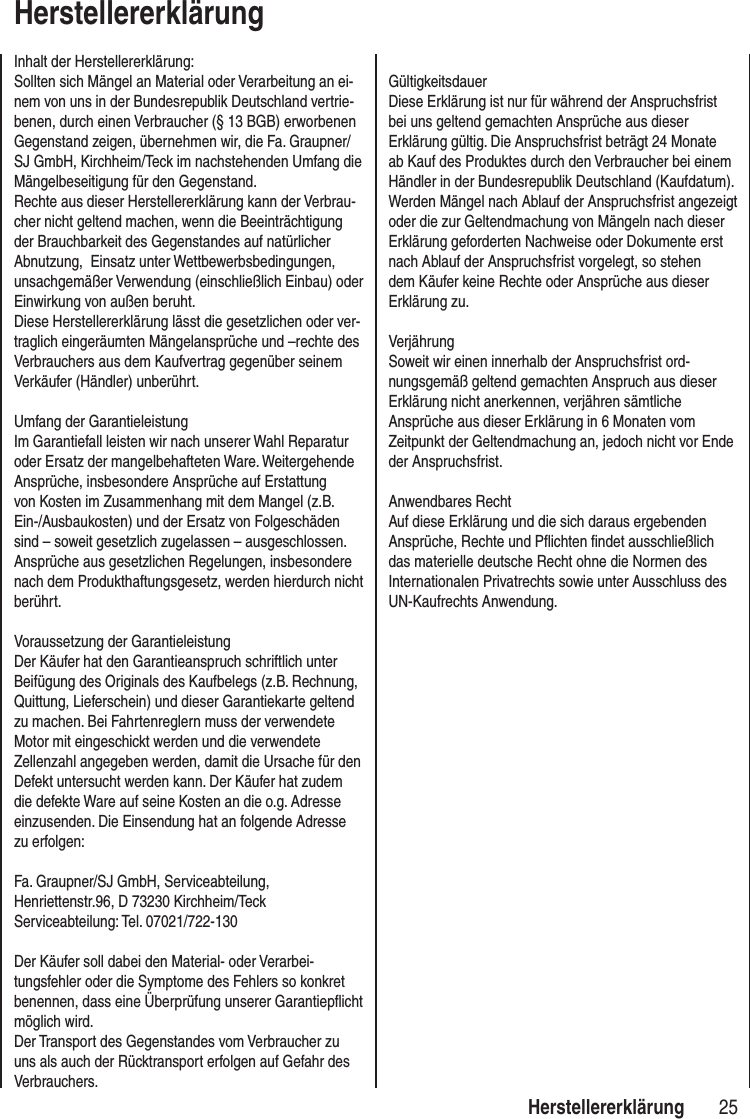 25 HerstellererklärungHerstellererklärungInhalt der Herstellererklärung:Sollten sich Mängel an Material oder Verarbeitung an ei-nem von uns in der Bundesrepublik Deutschland vertrie-benen, durch einen Verbraucher (§ 13 BGB) erworbenen Gegenstand zeigen, übernehmen wir, die Fa. Graupner/SJ GmbH, Kirchheim/Teck im nachstehenden Umfang die Mängelbeseitigung für den Gegenstand. Rechte aus dieser Herstellererklärung kann der Verbrau-cher nicht geltend machen, wenn die Beeinträchtigung der Brauchbarkeit des Gegenstandes auf natürlicher Abnutzung, Einsatz unter Wettbewerbsbedingungen, unsachgemäßer Verwendung (einschließlich Einbau) oder Einwirkung von außen beruht.Diese Herstellererklärung lässt die gesetzlichen oder ver-traglich eingeräumten Mängelansprüche und –rechte des Verbrauchers aus dem Kaufvertrag gegenüber seinem Verkäufer (Händler) unberührt. Umfang der GarantieleistungIm Garantiefall leisten wir nach unserer Wahl Reparatur oder Ersatz der mangelbehafteten Ware. Weitergehende Ansprüche, insbesondere Ansprüche auf Erstattung von Kosten im Zusammenhang mit dem Mangel (z.B. Ein-/Ausbaukosten) und der Ersatz von Folgeschäden sind – soweit gesetzlich zugelassen – ausgeschlossen. Ansprüche aus gesetzlichen Regelungen, insbesondere nach dem Produkthaftungsgesetz, werden hierdurch nicht berührt. Voraussetzung der GarantieleistungDer Käufer hat den Garantieanspruch schriftlich unter Beifügung des Originals des Kaufbelegs (z.B. Rechnung, Quittung, Lieferschein) und dieser Garantiekarte geltend zu machen. Bei Fahrtenreglern muss der verwendete Motor mit eingeschickt werden und die verwendete Zellenzahl angegeben werden, damit die Ursache für den Defekt untersucht werden kann. Der Käufer hat zudem die defekte Ware auf seine Kosten an die o.g. Adresse einzusenden. Die Einsendung hat an folgende Adresse zu erfolgen:Fa. Graupner/SJ GmbH, Serviceabteilung,Henriettenstr.96, D 73230 Kirchheim/TeckServiceabteilung: Tel. 07021/722-130Der Käufer soll dabei den Material- oder Verarbei-tungsfehler oder die Symptome des Fehlers so konkret benennen, dass eine Überprüfung unserer Garantiepflicht möglich wird. Der Transport des Gegenstandes vom Verbraucher zu uns als auch der Rücktransport erfolgen auf Gefahr des Verbrauchers.GültigkeitsdauerDiese Erklärung ist nur für während der Anspruchsfrist bei uns geltend gemachten Ansprüche aus dieser Erklärung gültig. Die Anspruchsfrist beträgt 24 Monate ab Kauf des Produktes durch den Verbraucher bei einem Händler in der Bundesrepublik Deutschland (Kaufdatum). Werden Mängel nach Ablauf der Anspruchsfrist angezeigt oder die zur Geltendmachung von Mängeln nach dieser Erklärung geforderten Nachweise oder Dokumente erst nach Ablauf der Anspruchsfrist vorgelegt, so stehen dem Käufer keine Rechte oder Ansprüche aus dieser Erklärung zu. VerjährungSoweit wir einen innerhalb der Anspruchsfrist ord-nungsgemäß geltend gemachten Anspruch aus dieser Erklärung nicht anerkennen, verjähren sämtliche Ansprüche aus dieser Erklärung in 6 Monaten vom Zeitpunkt der Geltendmachung an, jedoch nicht vor Ende der Anspruchsfrist. Anwendbares RechtAuf diese Erklärung und die sich daraus ergebenden Ansprüche, Rechte und Pflichten findet ausschließlich das materielle deutsche Recht ohne die Normen des Internationalen Privatrechts sowie unter Ausschluss des UN-Kaufrechts Anwendung.