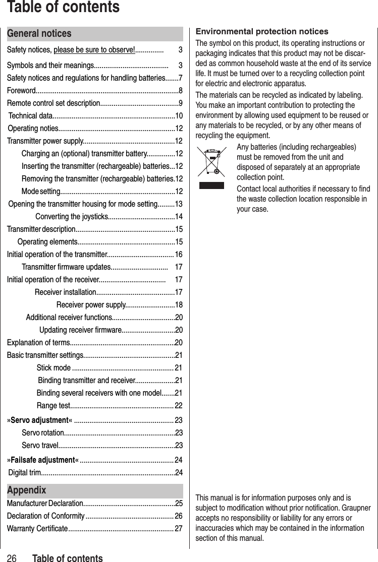 General noticesSafety notices, please be sure to observe!............... 3Symbols and their meanings....................................... 3Safety notices and regulations for handling batteries.......7Foreword...........................................................................8Remote control set description.........................................9Technical data................................................................10Operating noties.............................................................12 Transmitter power supply................................................12Charging an (optional) transmitter battery...............12Inserting the transmitter (rechargeable) batteries...12Removing the transmitter (rechargeable) batteries.12Mode setting............................................................12 Opening the transmitter housing for mode setting.........13 Converting the joysticks...................................14Transmitter description....................................................15 Operating elements...................................................15Initial operation of the transmitter................................... 16Transmitter firmware updates.............................. 17Initial operation of the receiver................................... 17 Receiver installation.........................................17 Receiver power supply..........................18Additional receiver functions.................................20Updating receiver firmware............................20Explanation of terms....................................................... 20Basic transmitter settings................................................21Stick mode .....................................................21 Binding transmitter and receiver.....................21Binding several receivers with one model.......21Range test ...................................................... 22»Servo adjustment« ....................................................23Servo rotation..........................................................23Servo travel.............................................................23»Failsafe adjustment« ................................................. 24Digital trim......................................................................24AppendixManufacturer Declaration................................................25Declaration of Conformity .............................................. 26Warranty Certificate ....................................................... 2726Environmental protection noticesThe symbol on this product, its operating instructions or packaging indicates that this product may not be discar-ded as common household waste at the end of its service life. It must be turned over to a recycling collection point for electric and electronic apparatus. The materials can be recycled as indicated by labeling. You make an important contribution to protecting the environment by allowing used equipment to be reused or any materials to be recycled, or by any other means of recycling the equipment. Any batteries (including rechargeables) must be removed from the unit and disposed of separately at an appropriate collection point.Contact local authorities if necessary to find the waste collection location responsible in your case.This manual is for information purposes only and is subject to modification without prior notification. Graupner accepts no responsibility or liability for any errors or inaccuracies which may be contained in the information section of this manual.Table of contents Table of contents