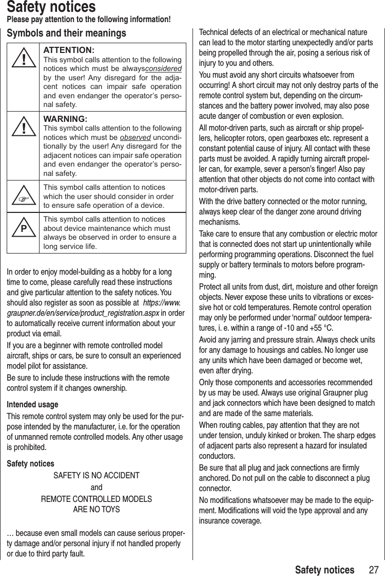 27 Safety noticesSafety noticesPlease pay attention to the following information!In order to enjoy model-building as a hobby for a long time to come, please carefully read these instructions and give particular attention to the safety notices. You should also register as soon as possible at https://www.graupner.de/en/service/product_registration.aspx in order to automatically receive current information about your product via email.If you are a beginner with remote controlled model aircraft, ships or cars, be sure to consult an experienced model pilot for assistance.Be sure to include these instructions with the remote control system if it changes ownership.Intended usageThis remote control system may only be used for the pur-pose intended by the manufacturer, i.e. for the operation of unmanned remote controlled models. Any other usage is prohibited.Safety noticesSAFETY IS NO ACCIDENTandREMOTE CONTROLLED MODELS ARE NO TOYS… because even small models can cause serious proper-ty damage and/or personal injury if not handled properly or due to third party fault.Technical defects of an electrical or mechanical nature can lead to the motor starting unexpectedly and/or parts being propelled through the air, posing a serious risk of injury to you and others.You must avoid any short circuits whatsoever from occurring! A short circuit may not only destroy parts of the remote control system but, depending on the circum-stances and the battery power involved, may also pose acute danger of combustion or even explosion.All motor-driven parts, such as aircraft or ship propel-lers, helicopter rotors, open gearboxes etc. represent a constant potential cause of injury. All contact with these parts must be avoided. A rapidly turning aircraft propel-ler can, for example, sever a person’s finger! Also pay attention that other objects do not come into contact with motor-driven parts.With the drive battery connected or the motor running, always keep clear of the danger zone around driving mechanisms.Take care to ensure that any combustion or electric motor that is connected does not start up unintentionally while performing programming operations. Disconnect the fuel supply or battery terminals to motors before program-ming.Protect all units from dust, dirt, moisture and other foreign objects. Never expose these units to vibrations or exces-sive hot or cold temperatures. Remote control operation may only be performed under ‘normal’ outdoor tempera-tures, i. e. within a range of -10 and +55 °C.Avoid any jarring and pressure strain. Always check units for any damage to housings and cables. No longer use any units which have been damaged or become wet, even after drying. Only those components and accessories recommended by us may be used. Always use original Graupner plug and jack connectors which have been designed to match and are made of the same materials. When routing cables, pay attention that they are not under tension, unduly kinked or broken. The sharp edges of adjacent parts also represent a hazard for insulated conductors.Be sure that all plug and jack connections are firmly anchored. Do not pull on the cable to disconnect a plug connector.No modifications whatsoever may be made to the equip-ment. Modifications will void the type approval and any insurance coverage.Symbols and their meaningsATTENTION:This symbol calls attention to the following notices which must be alwaysconsidered by the user! Any disregard for the adja-cent notices can impair safe operation and even endanger the operator’s perso-nal safety.WARNING:This symbol calls attention to the following notices which must be observed uncondi-tionally by the user! Any disregard for the adjacent notices can impair safe operation and even endanger the operator’s perso-nal safety.This symbol calls attention to notices which the user should consider in order to ensure safe operation of a device.PThis symbol calls attention to notices about device maintenance which must always be observed in order to ensure a long service life.