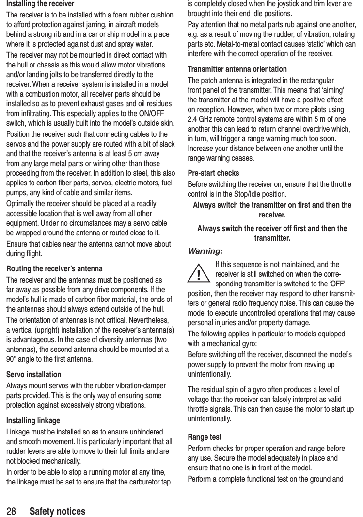 2828 Safety noticesInstalling the receiverThe receiver is to be installed with a foam rubber cushion to afford protection against jarring, in aircraft models behind a strong rib and in a car or ship model in a place where it is protected against dust and spray water. The receiver may not be mounted in direct contact with the hull or chassis as this would allow motor vibrations and/or landing jolts to be transferred directly to the receiver. When a receiver system is installed in a model with a combustion motor, all receiver parts should be installed so as to prevent exhaust gases and oil residues from infiltrating. This especially applies to the ON/OFF switch, which is usually built into the model’s outside skin.Position the receiver such that connecting cables to the servos and the power supply are routed with a bit of slack and that the receiver’s antenna is at least 5 cm away from any large metal parts or wiring other than those proceeding from the receiver. In addition to steel, this also applies to carbon fiber parts, servos, electric motors, fuel pumps, any kind of cable and similar items. Optimally the receiver should be placed at a readily accessible location that is well away from all other equipment. Under no circumstances may a servo cable be wrapped around the antenna or routed close to it.Ensure that cables near the antenna cannot move about during flight.Routing the receiver’s antennaThe receiver and the antennas must be positioned as far away as possible from any drive components. If the model’s hull is made of carbon fiber material, the ends of the antennas should always extend outside of the hull.The orientation of antennas is not critical. Nevertheless, a vertical (upright) installation of the receiver’s antenna(s) is advantageous. In the case of diversity antennas (two antennas), the second antenna should be mounted at a 90° angle to the first antenna. Servo installationAlways mount servos with the rubber vibration-damper parts provided. This is the only way of ensuring some protection against excessively strong vibrations.Installing linkageLinkage must be installed so as to ensure unhindered and smooth movement. It is particularly important that all rudder levers are able to move to their full limits and are not blocked mechanically.In order to be able to stop a running motor at any time, the linkage must be set to ensure that the carburetor tap is completely closed when the joystick and trim lever are brought into their end idle positions.Pay attention that no metal parts rub against one another, e.g. as a result of moving the rudder, of vibration, rotating parts etc. Metal-to-metal contact causes ‘static’ which can interfere with the correct operation of the receiver.Transmitter antenna orientationThe patch antenna is integrated in the rectangular front panel of the transmitter. This means that ‘aiming’ the transmitter at the model will have a positive effect on reception. However, when two or more pilots using 2.4 GHz remote control systems are within 5 m of one another this can lead to return channel overdrive which, in turn, will trigger a range warning much too soon. Increase your distance between one another until the range warning ceases.Pre-start checksBefore switching the receiver on, ensure that the throttle control is in the Stop/Idle position.Always switch the transmitter on first and then the receiver.Always switch the receiver off first and then the transmitter.Warning:If this sequence is not maintained, and the receiver is still switched on when the corre-sponding transmitter is switched to the ‘OFF’ position, then the receiver may respond to other transmit-ters or general radio frequency noise. This can cause the model to execute uncontrolled operations that may cause personal injuries and/or property damage.The following applies in particular to models equipped with a mechanical gyro: Before switching off the receiver, disconnect the model’s power supply to prevent the motor from revving up unintentionally. The residual spin of a gyro often produces a level of voltage that the receiver can falsely interpret as valid throttle signals. This can then cause the motor to start up unintentionally.Range testPerform checks for proper operation and range before any use. Secure the model adequately in place and ensure that no one is in front of the model.Perform a complete functional test on the ground and