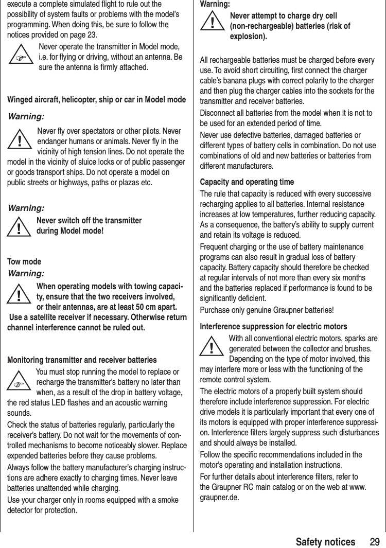 29 29Safety notices execute a complete simulated flight to rule out the possibility of system faults or problems with the model’s programming. When doing this, be sure to follow the notices provided on page 23.Never operate the transmitter in Model mode, i.e. for flying or driving, without an antenna. Be sure the antenna is firmly attached. Winged aircraft, helicopter, ship or car in Model modeWarning:Never fly over spectators or other pilots. Never endanger humans or animals. Never fly in the vicinity of high tension lines. Do not operate the model in the vicinity of sluice locks or of public passenger or goods transport ships. Do not operate a model on public streets or highways, paths or plazas etc.Warning:Never switch off the transmitter during Model mode! Tow modeWarning:When operating models with towing capaci-ty, ensure that the two receivers involved, or their antennas, are at least 50 cm apart. Use a satellite receiver if necessary. Otherwise return channel interference cannot be ruled out.Monitoring transmitter and receiver batteriesYou must stop running the model to replace or recharge the transmitter’s battery no later than when, as a result of the drop in battery voltage, the red status LED flashes and an acoustic warning sounds.Check the status of batteries regularly, particularly the receiver’s battery. Do not wait for the movements of con-trolled mechanisms to become noticeably slower. Replace expended batteries before they cause problems.Always follow the battery manufacturer’s charging instruc-tions are adhere exactly to charging times. Never leave batteries unattended while charging.Use your charger only in rooms equipped with a smoke detector for protection.Warning:Never attempt to charge dry cell (non-rechargeable) batteries (risk of explosion).All rechargeable batteries must be charged before every use. To avoid short circuiting, first connect the charger cable’s banana plugs with correct polarity to the charger and then plug the charger cables into the sockets for the transmitter and receiver batteries. Disconnect all batteries from the model when it is not to be used for an extended period of time. Never use defective batteries, damaged batteries or different types of battery cells in combination. Do not use combinations of old and new batteries or batteries from different manufacturers.Capacity and operating timeThe rule that capacity is reduced with every successive recharging applies to all batteries. Internal resistance increases at low temperatures, further reducing capacity. As a consequence, the battery’s ability to supply current and retain its voltage is reduced.Frequent charging or the use of battery maintenance programs can also result in gradual loss of battery capacity. Battery capacity should therefore be checked at regular intervals of not more than every six months and the batteries replaced if performance is found to be significantly deficient.Purchase only genuine Graupner batteries!Interference suppression for electric motorsWith all conventional electric motors, sparks are generated between the collector and brushes. Depending on the type of motor involved, this may interfere more or less with the functioning of the remote control system.The electric motors of a properly built system should therefore include interference suppression. For electric drive models it is particularly important that every one of its motors is equipped with proper interference suppressi-on. Interference filters largely suppress such disturbances and should always be installed. Follow the specific recommendations included in the motor’s operating and installation instructions.For further details about interference filters, refer to the Graupner RC main catalog or on the web at www.graupner.de.