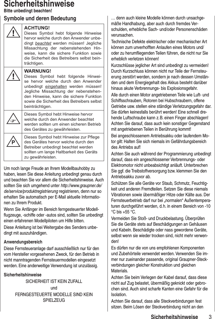 3 SicherheitshinweiseSicherheitshinweiseBitte unbedingt beachten!Um noch lange Freude an Ihrem Modellbauhobby zu haben, lesen Sie diese Anleitung unbedingt genau durch und beachten Sie vor allem die Sicherheitshinweise. Auch sollten Sie sich umgehend unter http://www.graupner.de/de/service/produktregistrierung registrieren, denn nur so erhalten Sie automatisch per E-Mail aktuelle Informatio-nen zu Ihrem Produkt.Wenn Sie Anfänger im Bereich ferngesteuerter Modell-flugzeuge, -schiffe oder -autos sind, sollten Sie unbedingt einen erfahrenen Modellpiloten um Hilfe bitten.Diese Anleitung ist bei Weitergabe des Senders unbe-dingt mit auszuhändigen.AnwendungsbereichDiese Fernsteueranlage darf ausschließlich nur für den vom Hersteller vorgesehenen Zweck, für den Betrieb in nicht manntragenden Fernsteuermodellen eingesetzt werden. Eine anderweitige Verwendung ist unzulässig.SicherheitshinweiseSICHERHEIT IST KEIN ZUFALLundFERNGESTEUERTE MODELLE SIND KEIN SPIELZEUG… denn auch kleine Modelle können durch unsachge-mäße Handhabung, aber auch durch fremdes Ver-schulden, erhebliche Sach- und/oder Personenschäden verursachen.Technische Defekte elektrischer oder mechanischer Art können zum unverhofften Anlaufen eines Motors und/oder zu herumfliegenden Teilen führen, die nicht nur Sie erheblich verletzen können!Kurzschlüsse jeglicher Art sind unbedingt zu vermeiden! Durch Kurzschluss können nicht nur Teile der Fernsteu-erung zerstört werden, sondern je nach dessen Umstän-den und dem Energiegehalt des Akkus besteht darüber hinaus akute Verbrennungs- bis Explosionsgefahr.Alle durch einen Motor angetriebenen Teile wie Luft- und Schiffsschrauben, Rotoren bei Hubschraubern, offene Getriebe usw. stellen eine ständige Verletzungsgefahr dar. Sie dürfen keinesfalls berührt werden! Eine schnell dre-hende Luftschraube kann z. B. einen Finger abschlagen! Achten Sie darauf, dass auch kein sonstiger Gegenstand mit angetriebenen Teilen in Berührung kommt!Bei angeschlossenem Antriebsakku oder laufendem Mo-tor gilt: Halten Sie sich niemals im Gefährdungsbereich des Antriebs auf!Achten Sie auch während der Programmierung un bedingt darauf, dass ein angeschlossener Verbrennungs- oder Elektromotor nicht unbeabsichtigt anläuft. Unterbrechen Sie ggf. die Treibstoffversorgung bzw. klemmen Sie den Antriebsakku zuvor ab.Schützen Sie alle Geräte vor Staub, Schmutz, Feuchtig-keit und anderen Fremdteilen. Setzen Sie diese niemals Vibrationen sowie übermäßiger Hitze oder Kälte aus. Der Fernsteuerbetrieb darf nur bei „normalen“ Außentempera-turen durchgeführt werden, d. h. in einem Bereich von -10 °C bis +55 °C.Vermeiden Sie Stoß- und Druckbelastung. Überprüfen Sie die Geräte stets auf Beschädigungen an Gehäusen und Kabeln. Beschädigte oder nass gewordene Geräte, selbst wenn sie wieder trocken sind, nicht mehr verwen-den! Es dürfen nur die von uns empfohlenen Komponenten und Zubehörteile verwendet werden. Verwenden Sie im-mer nur zueinander passende, original Graupner-Steck-verbindungen gleicher Konstruktion und gleichen Materials. Achten Sie beim Verlegen der Kabel darauf, dass diese nicht auf Zug belastet, übermäßig geknickt oder gebro-chen sind. Auch sind scharfe Kanten eine Gefahr für die Isolation.Achten Sie darauf, dass alle Steckverbindungen fest sitzen. Beim Lösen der Steckverbindung nicht an den Symbole und deren BedeutungACHTUNG!Dieses Symbol hebt folgende Hinweise hervor welche durch den Anwender unbe-dingt beachtet werden müssen! Jegliche Missachtung der nebenstehenden Hin-weise, kann die sichere Funktion sowie die Sicherheit des Betreibers selbst bein-trächtigen.WARNUNG!Dieses Symbol hebt folgende Hinwei-se hervor welche durch den Anwender unbedingt eingehalten werden müssen! Jegliche Missachtung der nebenstehen-den Hinweise, kann die sichere Funktion sowie die Sicherheit des Betreibers selbst beinträchtigen.Dieses Symbol hebt Hinweise hervor welche durch den Anwender beachtet werden sollten um einen sicheren Betrieb des Gerätes zu gewährleisten.PDieses Symbol hebt Hinweise zur Pege des Gerätes hervor welche durch den Betreiber unbedingt beachtet werden sollten um lange Haltbarkeit des Geräts zu gewährleisten.