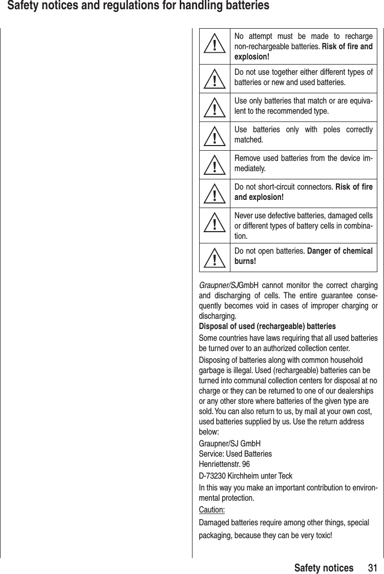 31 31Safety notices Safety notices and regulations for handling batteriesNo attempt must be made to recharge non-rechargeable batteries. Risk of fire and explosion!Do not use together either different types of batteries or new and used batteries.Use only batteries that match or are equiva-lent to the recommended type.Use batteries only with poles correctly matched.Remove used batteries from the device im-mediately.Do not short-circuit connectors. Risk of fire and explosion!Never use defective batteries, damaged cells or different types of battery cells in combina-tion.Do not open batteries. Danger of chemical burns!Graupner/SJGmbH cannot monitor the correct charging and discharging of cells. The entire guarantee conse-quently becomes void in cases of improper charging or discharging. Disposal of used (rechargeable) batteriesSome countries have laws requiring that all used batteries be turned over to an authorized collection center.Disposing of batteries along with common household garbage is illegal. Used (rechargeable) batteries can be turned into communal collection centers for disposal at no charge or they can be returned to one of our dealerships or any other store where batteries of the given type are sold. You can also return to us, by mail at your own cost, used batteries supplied by us. Use the return address below:Graupner/SJ GmbHService: Used BatteriesHenriettenstr. 96D-73230 Kirchheim unter TeckIn this way you make an important contribution to environ-mental protection.Caution:Damaged batteries require among other things, special packaging, because they can be very toxic!