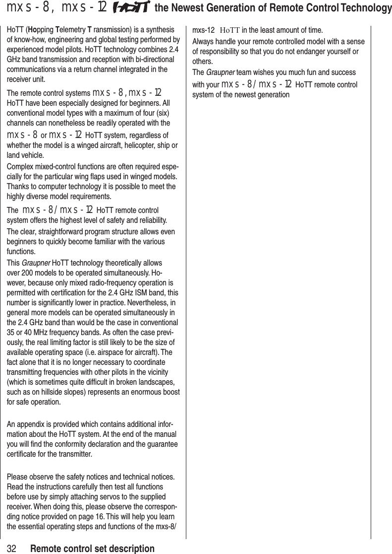 32mxs-8, mxs-12 the Newest Generation of Remote Control TechnologyHoTT (Hopping Telemetry T ransmission) is a synthesis of know-how, engineering and global testing performed by experienced model pilots. HoTT technology combines 2.4 GHz band transmission and reception with bi-directional communications via a return channel integrated in the receiver unit.The remote control systems mxs-8, mxs-12 HoTT have been especially designed for beginners. All conventional model types with a maximum of four (six) channels can nonetheless be readily operated with the mxs-8 or mxs-12 HoTT system, regardless of whether the model is a winged aircraft, helicopter, ship or land vehicle. Complex mixed-control functions are often required espe-cially for the particular wing flaps used in winged models. Thanks to computer technology it is possible to meet the highly diverse model requirements. The mxs-8/mxs-12 HoTT remote control system offers the highest level of safety and reliability. The clear, straightforward program structure allows even beginners to quickly become familiar with the various functions. This Graupner HoTT technology theoretically allows over 200 models to be operated simultaneously. Ho-wever, because only mixed radio-frequency operation is permitted with certification for the 2.4 GHz ISM band, this number is significantly lower in practice. Nevertheless, in general more models can be operated simultaneously in the 2.4 GHz band than would be the case in conventional 35 or 40 MHz frequency bands. As often the case previ-ously, the real limiting factor is still likely to be the size of available operating space (i.e. airspace for aircraft). The fact alone that it is no longer necessary to coordinate transmitting frequencies with other pilots in the vicinity (which is sometimes quite difficult in broken landscapes, such as on hillside slopes) represents an enormous boost for safe operation.An appendix is provided which contains additional infor-mation about the HoTT system. At the end of the manual you will find the conformity declaration and the guarantee certificate for the transmitter. Please observe the safety notices and technical notices. Read the instructions carefully then test all functions before use by simply attaching servos to the supplied receiver. When doing this, please observe the correspon-ding notice provided on page 16. This will help you learn the essential operating steps and functions of the mxs-8/mxs-12 HoTT in the least amount of time.Always handle your remote controlled model with a sense of responsibility so that you do not endanger yourself or others.The Graupner team wishes you much fun and success with your mxs-8/mxs-12 HoTT remote control system of the newest generationRemote control set description