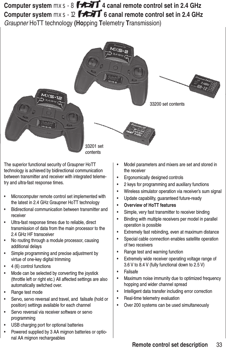 33mxs-8, mxs-12 the Newest Generation of Remote Control TechnologyComputer system mxs-8 4 canal remote control set in 2.4 GHz Computer system mxs-12 6 canal remote control set in 2.4 GHz Graupner HoTT technology (Hopping Telemetry Transmission)The superior functional security of Graupner HoTT technology is achieved by bidirectional communication between transmitter and receiver with integrated teleme-try and ultra-fast response times.• Microcomputer remote control set implemented with the latest in 2.4 GHz Graupner HoTT technology• Bidirectional communication between transmitter and receiver• Ultra-fast response times due to reliable, direct transmission of data from the main processor to the 2.4 GHz HF transceiver • No routing through a module processor, causing additional delays• Simple programming and precise adjustment by virtue of one-key digital trimming • 4 (6) control functions• Mode can be selected by converting the joystick (throttle left or right etc.) All affected settings are also automatically switched over.• Range test mode• Servo, servo reversal and travel, and failsafe (hold or position) settings available for each channel• Servo reversal via receiver software or servo programming• USB charging port for optional batteries• Powered supplied by 3 AA mignon batteries or optio-nal AA mignon rechargeables• Model parameters and mixers are set and stored in the receiver• Ergonomically designed controls• 2 keys for programming and auxiliary functions• Wireless simulator operation via receiver’s sum signal• Update capability, guaranteed future-ready • Overview of HoTT features• Simple, very fast transmitter to receiver binding• Binding with multiple receivers per model in parallel operation is possible• Extremely fast rebinding, even at maximum distance• Special cable connection enables satellite operation of two receivers• Range test and warning function• Extremely wide receiver operating voltage range of 3.6 V to 8.4 V (fully functional down to 2.5 V)• Failsafe• Maximum noise immunity due to optimized frequency hopping and wider channel spread• Intelligent data transfer including error correction• Real-time telemetry evaluation• Over 200 systems can be used simultaneously33200 set contents33201 set contents33201 set contentsRemote control set description