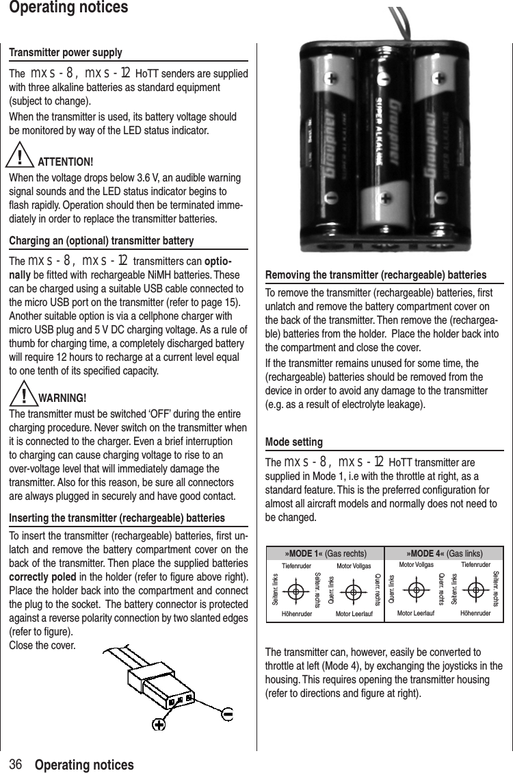 Transmitter power supplyThe mxs-8, mxs-12 HoTT senders are supplied with three alkaline batteries as standard equipment (subject to change). When the transmitter is used, its battery voltage should be monitored by way of the LED status indicator. ATTENTION! When the voltage drops below 3.6 V, an audible warning signal sounds and the LED status indicator begins to flash rapidly. Operation should then be terminated imme-diately in order to replace the transmitter batteries.Charging an (optional) transmitter batteryThe mxs-8, mxs-12 transmitters can optio-nally be fitted with rechargeable NiMH batteries. These can be charged using a suitable USB cable connected to the micro USB port on the transmitter (refer to page 15). Another suitable option is via a cellphone charger with micro USB plug and 5 V DC charging voltage. As a rule of thumb for charging time, a completely discharged battery will require 12 hours to recharge at a current level equal to one tenth of its specified capacity.WARNING!The transmitter must be switched ‘OFF’ during the entire charging procedure. Never switch on the transmitter when it is connected to the charger. Even a brief interruption to charging can cause charging voltage to rise to an over-voltage level that will immediately damage the transmitter. Also for this reason, be sure all connectors are always plugged in securely and have good contact. Inserting the transmitter (rechargeable) batteriesTo insert the transmitter (rechargeable) batteries, first un-latch and remove the battery compartment cover on the back of the transmitter. Then place the supplied batteries correctly poled in the holder (refer to figure above right). Place the holder back into the compartment and connect the plug to the socket. The battery connector is protected against a reverse polarity connection by two slanted edges (refer to figure). Close the cover.36Operating noticesOperating noticesRemoving the transmitter (rechargeable) batteriesTo remove the transmitter (rechargeable) batteries, first unlatch and remove the battery compartment cover on the back of the transmitter. Then remove the (rechargea-ble) batteries from the holder. Place the holder back into the compartment and close the cover.If the transmitter remains unused for some time, the (rechargeable) batteries should be removed from the device in order to avoid any damage to the transmitter (e.g. as a result of electrolyte leakage).Mode settingThe mxs-8, mxs-12 HoTT transmitter are supplied in Mode 1, i.e with the throttle at right, as a standard feature. This is the preferred configuration for almost all aircraft models and normally does not need to be changed.»MODE 4« (Gas links)»MODE 1« (Gas rechts)TiefenruderHöhenruderSeitenr. linksSeitenr. rechtsMotor VollgasMotor LeerlaufQuerr. linksQuerr. rechtsMotor VollgasMotor LeerlaufQuerr. linksQuerr. rechtsTiefenruderHöhenruderSeitenr. linksSeitenr. rechtsThe transmitter can, however, easily be converted to throttle at left (Mode 4), by exchanging the joysticks in the housing. This requires opening the transmitter housing (refer to directions and figure at right).