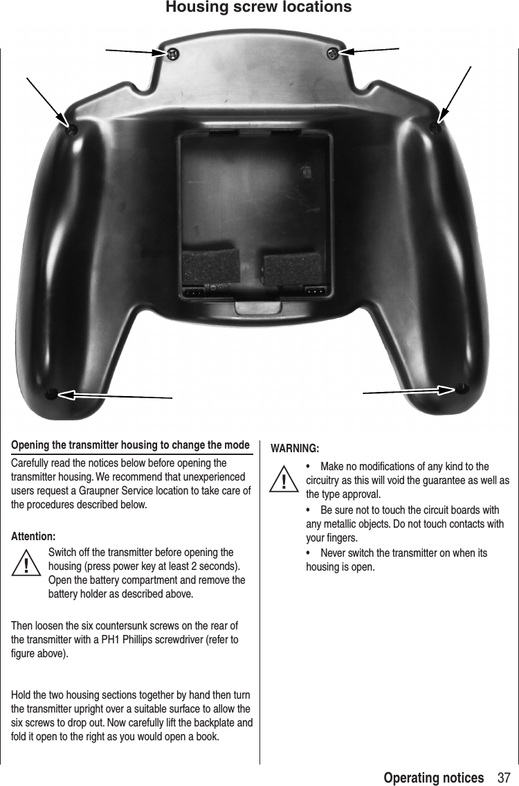 37Operating notices Opening the transmitter housing to change the modeCarefully read the notices below before opening the transmitter housing. We recommend that unexperienced users request a Graupner Service location to take care of the procedures described below.Attention:Switch off the transmitter before opening the housing (press power key at least 2 seconds). Open the battery compartment and remove the battery holder as described above.Then loosen the six countersunk screws on the rear of the transmitter with a PH1 Phillips screwdriver (refer to figure above).Hold the two housing sections together by hand then turn the transmitter upright over a suitable surface to allow the six screws to drop out. Now carefully lift the backplate and fold it open to the right as you would open a book. WARNING:• Make no modifications of any kind to the circuitry as this will void the guarantee as well as the type approval.• Be sure not to touch the circuit boards with any metallic objects. Do not touch contacts with your fingers.• Never switch the transmitter on when its housing is open.Housing screw locations
