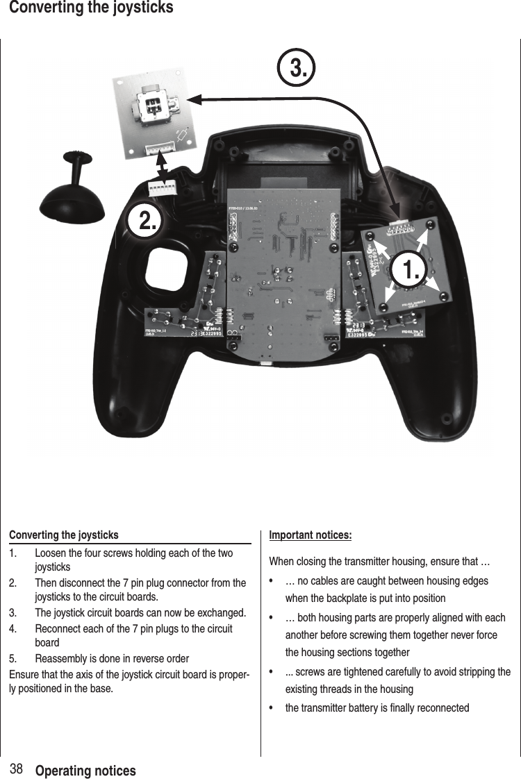 38Converting the joysticks1. Loosen the four screws holding each of the two joysticks 2. Then disconnect the 7 pin plug connector from the joysticks to the circuit boards.3. The joystick circuit boards can now be exchanged.4. Reconnect each of the 7 pin plugs to the circuit board5. Reassembly is done in reverse orderEnsure that the axis of the joystick circuit board is proper-ly positioned in the base.Important notices:When closing the transmitter housing, ensure that …• … no cables are caught between housing edges when the backplate is put into position• … both housing parts are properly aligned with each another before screwing them together never force the housing sections together• ... screws are tightened carefully to avoid stripping the existing threads in the housing• the transmitter battery is finally reconnected 1. 2. 3.Operating noticesConverting the joysticks