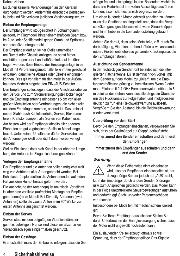 4SicherheitshinweiseKabeln ziehen.Es dürfen keinerlei Veränderungen an den Geräten durchgeführt werden. Andernfalls erlischt die Betriebser-laubnis und Sie verlieren jeglichen Versicherungsschutz.Einbau der EmpfangsanlageDer Empfänger wird stoßgesichert in Schaumgummi gelagert, im Flugmodell hinter einem kräftigen Spant bzw. im Auto- oder Schiffsmodell gegen Staub und Spritzwas-ser geschützt untergebracht. Der Empfänger darf an keiner Stelle unmittelbar am Rumpf oder Chassis anliegen, da sonst Motor-erschütterungen oder Landestöße direkt auf ihn über-tragen werden. Beim Einbau der Empfangsanlage in ein Modell mit Verbrennungsmotor alle Teile immer geschützt einbauen, damit keine Abgase oder Ölreste eindringen können. Dies gilt vor allem für den meist in der Außen-haut des Modells eingebauten EIN-/AUS-Schalter.Den Empfänger so festlegen, dass die Anschlusskabel zu den Servos und zum Stromversorgungsteil locker liegen und die Empfangsantenne mindestens 5 cm von allen großen Metallteilen oder Verdrahtungen, die nicht direkt aus dem Empfänger kommen, entfernt ist. Das umfasst neben Stahl- auch Kohlefaserteile, Servos, Elektromo-toren, Kraftstoffpumpen, alle Sorten von Kabeln usw.. Am besten wird der Empfänger abseits aller anderen Einbauten an gut zugänglicher Stelle im Modell ange-bracht. Unter keinen Umständen dürfen Servokabel um die Antenne gewickelt oder dicht daran vorbei verlegt werden!Stellen Sie sicher, dass sich Kabel in der näheren Umge-bung der Antenne im Fluge nicht bewegen können!Verlegen der EmpfangsantenneDer Empfänger und die Antennen sollten möglichst weit weg von Antrieben aller Art angebracht werden. Bei Kohlefaserrümpfen sollten die Antennenenden auf jeden Fall aus dem Rumpf heraus geführt werden.Die Ausrichtung der Antenne(n) ist unkritisch. Vorteilhaft ist aber eine vertikale (aufrechte) Montage der Empfän-gerantenne(n) im Modell. Bei Diversity-Antennen (zwei Antennen) sollte die zweite Antenne im 90° Winkel zur ersten Antenne ausgerichtet werden. Einbau der ServosServos stets mit den beigefügten Vibrationsdämpfer-gummis befestigen. Nur so sind diese vor allzu harten Vibrationsschlägen einigermaßen geschützt.Einbau der GestängeGrundsätzlich muss der Einbau so erfolgen, dass die Ge-stänge frei und leichtgängig laufen. Besonders wichtig ist, dass alle Ruderhebel ihre vollen Ausschläge ausführen können, also nicht mechanisch begrenzt werden.Um einen laufenden Motor jederzeit anhalten zu können, muss das Gestänge so eingestellt sein, dass das Verga-serküken ganz geschlossen wird, wenn Steuerknüppel und Trimmhebel in die Leerlaufendstellung gebracht werden.Achten Sie darauf, dass keine Metallteile, z. B. durch Ru-derbetätigung, Vibration, drehende Teile usw., aneinander reiben. Hierbei entstehen so genannte Knackimpulse, die den Empfänger stören.Ausrichtung der SenderantenneIn der rechteckigen Senderfront befindet sich die inte-grierten Patchantenne. Es ist demnach von Vorteil, mit dem Sender auf das Modell zu „zielen“, um die Emp-fangsverhältnisse günstig zu beeinflussen. Wenn 2 oder mehr Piloten mit 2.4-GHz-Fernsteuersystem näher als 5 m beieinander stehen kann dies allerdings ein Übersteu-ern des Rückkanals zur Folge haben und infolgedessen deutlich zu früh eine Reichweitewarnung auslösen. Vergrößern Sie den Abstand, bis die Reichweitewarnung wieder verstummt.Überprüfung vor dem StartBevor Sie den Empfänger einschalten, vergewissern Sie sich, dass der Gasknüppel auf Stopp/Leerlauf steht.Immer zuerst den Sender einschalten und dann erst den Empfänger.Immer zuerst den Empfänger ausschalten und dann erst den Sender.Warnung:Wenn diese Reihenfolge nicht eingehalten wird, also der Empfänger eingeschaltet ist, der dazugehörige Sender jedoch auf „AUS“ steht, kann der Empfänger durch andere Sender, Störungen usw. zum Ansprechen gebracht werden. Das Modell kann in der Folge unkontrollierte Steuerbewegungen ausführen und dadurch ggf. Sach- und/oder Personenschäden verursachen.Insbesondere bei Modellen mit mechanischem Kreisel gilt: Bevor Sie Ihren Empfänger ausschalten: Stellen Sie durch Unterbrechen der Energieversorgung sicher, dass der Motor nicht ungewollt hochlaufen kann. Ein auslaufender Kreisel erzeugt oftmals so viel Spannung, dass der Empfänger gültige Gas-Signale