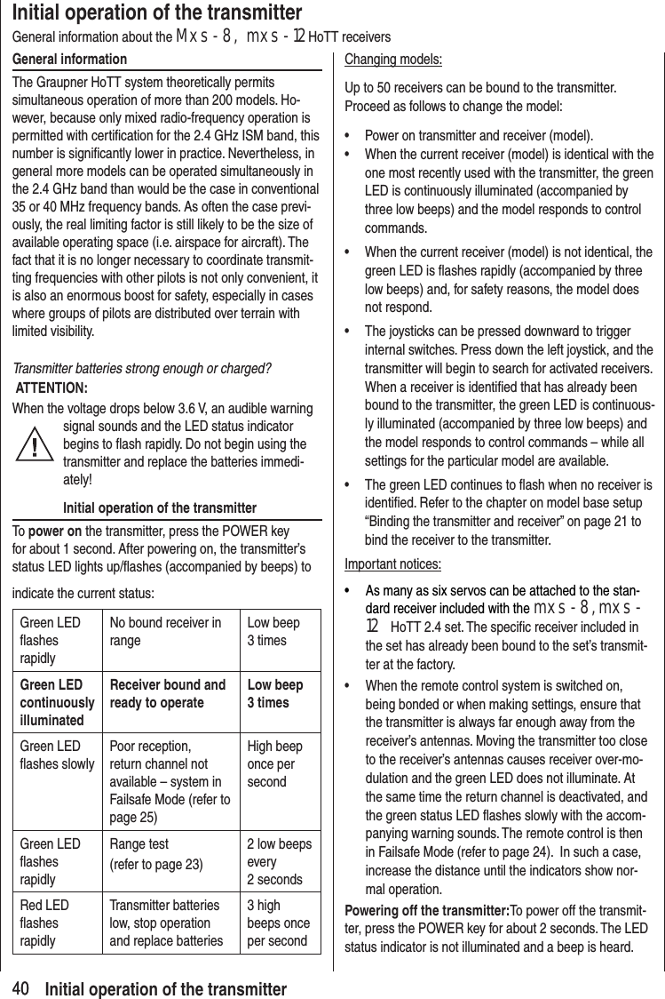 4040Initial operation of the transmitterGeneral information about the Mxs-8, mxs-12HoTT receiversGeneral informationThe Graupner HoTT system theoretically permits simultaneous operation of more than 200 models. Ho-wever, because only mixed radio-frequency operation is permitted with certification for the 2.4 GHz ISM band, this number is significantly lower in practice. Nevertheless, in general more models can be operated simultaneously in the 2.4 GHz band than would be the case in conventional 35 or 40 MHz frequency bands. As often the case previ-ously, the real limiting factor is still likely to be the size of available operating space (i.e. airspace for aircraft). The fact that it is no longer necessary to coordinate transmit-ting frequencies with other pilots is not only convenient, it is also an enormous boost for safety, especially in cases where groups of pilots are distributed over terrain with limited visibility.Transmitter batteries strong enough or charged? ATTENTION:When the voltage drops below 3.6 V, an audible warning signal sounds and the LED status indicator begins to flash rapidly. Do not begin using the transmitter and replace the batteries immedi-ately!Initial operation of the transmitterTo power on the transmitter, press the POWER key for about 1 second. After powering on, the transmitter’s status LED lights up/flashes (accompanied by beeps) to indicate the current status:Green LED flashes rapidlyNo bound receiver in rangeLow beep 3 timesGreen LED continuously illuminatedReceiver bound and ready to operateLow beep 3 timesGreen LED flashes slowlyPoor reception, return channel not available – system in Failsafe Mode (refer to page 25)High beep once per secondGreen LED flashes rapidlyRange test(refer to page 23)2 low beeps every 2 secondsRed LED flashes rapidlyTransmitter batteries low, stop operation and replace batteries3 high beeps once per secondChanging models:Up to 50 receivers can be bound to the transmitter. Proceed as follows to change the model:• Power on transmitter and receiver (model). • When the current receiver (model) is identical with the one most recently used with the transmitter, the green LED is continuously illuminated (accompanied by three low beeps) and the model responds to control commands.• When the current receiver (model) is not identical, the green LED is flashes rapidly (accompanied by three low beeps) and, for safety reasons, the model does not respond.• The joysticks can be pressed downward to trigger internal switches. Press down the left joystick, and the transmitter will begin to search for activated receivers. When a receiver is identified that has already been bound to the transmitter, the green LED is continuous-ly illuminated (accompanied by three low beeps) and the model responds to control commands – while all settings for the particular model are available.• The green LED continues to flash when no receiver is identified. Refer to the chapter on model base setup “Binding the transmitter and receiver” on page 21 to bind the receiver to the transmitter.Important notices:• As many as six servos can be attached to the stan-dard receiver included with the mxs-8, mxs-12 HoTT 2.4 set. The specific receiver included in the set has already been bound to the set’s transmit-ter at the factory.• When the remote control system is switched on, being bonded or when making settings, ensure that the transmitter is always far enough away from the receiver’s antennas. Moving the transmitter too close to the receiver’s antennas causes receiver over-mo-dulation and the green LED does not illuminate. At the same time the return channel is deactivated, and the green status LED flashes slowly with the accom-panying warning sounds. The remote control is then in Failsafe Mode (refer to page 24). In such a case, increase the distance until the indicators show nor-mal operation.Powering off the transmitter:To power off the transmit-ter, press the POWER key for about 2 seconds. The LED status indicator is not illuminated and a beep is heard.Initial operation of the transmitter