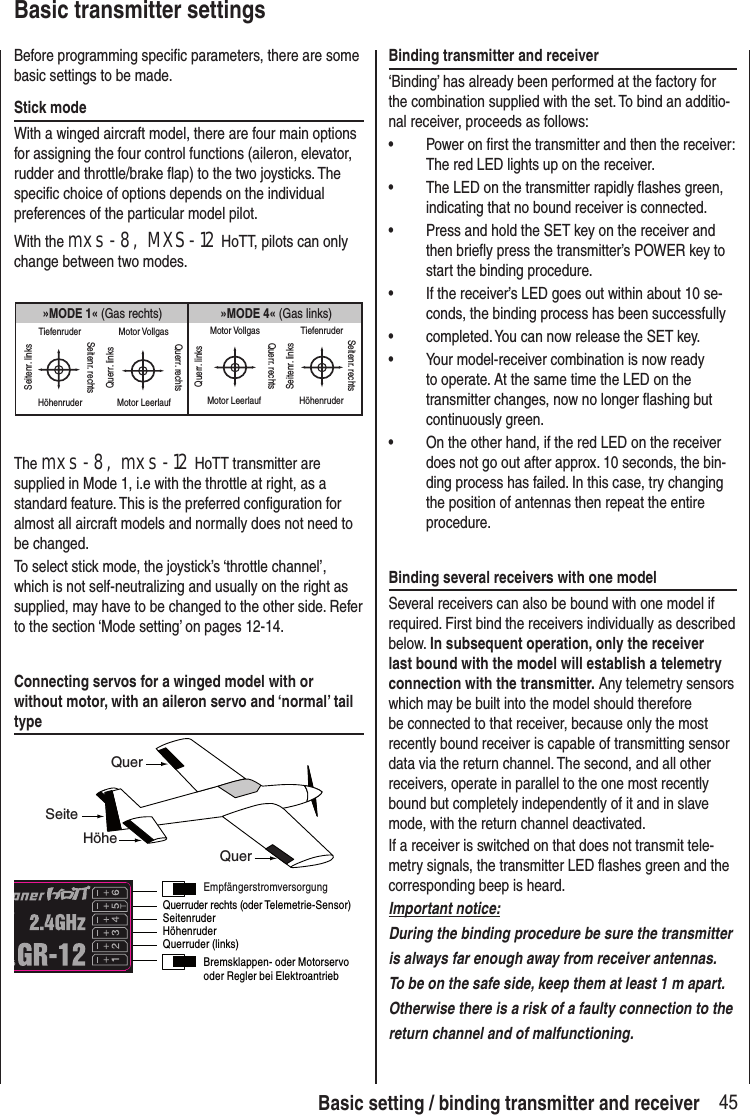 45Basic setting / binding transmitter and receiverBasic transmitter settingsBefore programming specific parameters, there are some basic settings to be made. Stick modeWith a winged aircraft model, there are four main options for assigning the four control functions (aileron, elevator, rudder and throttle/brake flap) to the two joysticks. The specific choice of options depends on the individual preferences of the particular model pilot. With the mxs-8, MXS-12 HoTT, pilots can only change between two modes.»MODE 4« (Gas links)»MODE 1« (Gas rechts)TiefenruderHöhenruderSeitenr. linksSeitenr. rechtsMotor VollgasMotor LeerlaufQuerr. linksQuerr. rechtsMotor VollgasMotor LeerlaufQuerr. linksQuerr. rechtsTiefenruderHöhenruderSeitenr. linksSeitenr. rechtsThe mxs-8, mxs-12 HoTT transmitter are supplied in Mode 1, i.e with the throttle at right, as a standard feature. This is the preferred configuration for almost all aircraft models and normally does not need to be changed.To select stick mode, the joystick’s ‘throttle channel’, which is not self-neutralizing and usually on the right as supplied, may have to be changed to the other side. Refer to the section ‘Mode setting’ on pages 12-14.Connecting servos for a winged model with or without motor, with an aileron servo and ‘normal’ tail typeQuerHöheSeiteQuerSeitenruderQuerruder (links)HöhenruderQuerruder rechts (oder Telemetrie-Sensor) EmpfängerstromversorgungBremsklappen- oder Motorservooder Regler bei ElektroantriebBinding transmitter and receiver‘Binding’ has already been performed at the factory for the combination supplied with the set. To bind an additio-nal receiver, proceeds as follows:• Power on first the transmitter and then the receiver: The red LED lights up on the receiver.• The LED on the transmitter rapidly flashes green, indicating that no bound receiver is connected. • Press and hold the SET key on the receiver and then briefly press the transmitter’s POWER key to start the binding procedure.• If the receiver’s LED goes out within about 10 se-conds, the binding process has been successfully • completed. You can now release the SET key. • Your model-receiver combination is now ready to operate. At the same time the LED on the transmitter changes, now no longer flashing but continuously green.• On the other hand, if the red LED on the receiver does not go out after approx. 10 seconds, the bin-ding process has failed. In this case, try changing the position of antennas then repeat the entire procedure.Binding several receivers with one modelSeveral receivers can also be bound with one model if required. First bind the receivers individually as described below. In subsequent operation, only the receiver last bound with the model will establish a telemetry connection with the transmitter. Any telemetry sensors which may be built into the model should therefore be connected to that receiver, because only the most recently bound receiver is capable of transmitting sensor data via the return channel. The second, and all other receivers, operate in parallel to the one most recently bound but completely independently of it and in slave mode, with the return channel deactivated.If a receiver is switched on that does not transmit tele-metry signals, the transmitter LED flashes green and the corresponding beep is heard.Important notice:During the binding procedure be sure the transmitter is always far enough away from receiver antennas. To be on the safe side, keep them at least 1 m apart. Otherwise there is a risk of a faulty connection to the return channel and of malfunctioning.