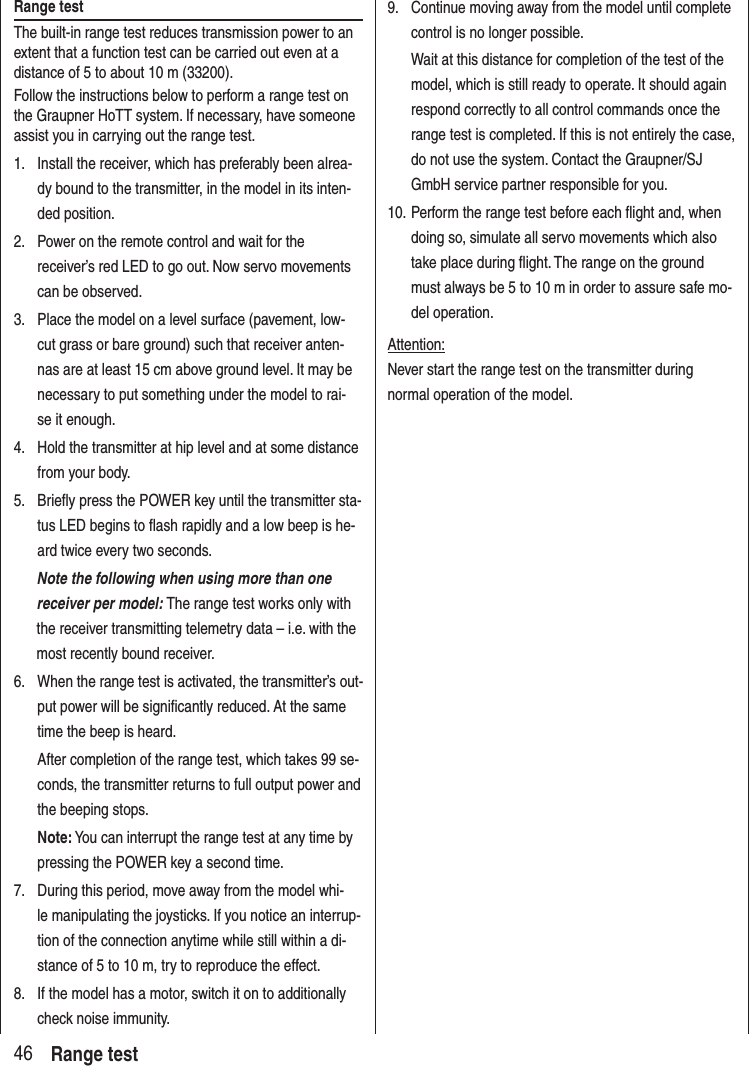 46 Range testRange testThe built-in range test reduces transmission power to an extent that a function test can be carried out even at a distance of 5 to about 10 m (33200).Follow the instructions below to perform a range test on the Graupner HoTT system. If necessary, have someone assist you in carrying out the range test.1. Install the receiver, which has preferably been alrea-dy bound to the transmitter, in the model in its inten-ded position.2. Power on the remote control and wait for the receiver’s red LED to go out. Now servo movements can be observed.3. Place the model on a level surface (pavement, low-cut grass or bare ground) such that receiver anten-nas are at least 15 cm above ground level. It may be necessary to put something under the model to rai-se it enough.4. Hold the transmitter at hip level and at some distance from your body.5. Briefly press the POWER key until the transmitter sta-tus LED begins to flash rapidly and a low beep is he-ard twice every two seconds. Note the following when using more than one receiver per model: The range test works only with the receiver transmitting telemetry data – i.e. with the most recently bound receiver.6. When the range test is activated, the transmitter’s out-put power will be significantly reduced. At the same time the beep is heard. After completion of the range test, which takes 99 se-conds, the transmitter returns to full output power and the beeping stops.Note: You can interrupt the range test at any time by pressing the POWER key a second time.7. During this period, move away from the model whi-le manipulating the joysticks. If you notice an interrup-tion of the connection anytime while still within a di-stance of 5 to 10 m, try to reproduce the effect.8. If the model has a motor, switch it on to additionally check noise immunity.9. Continue moving away from the model until complete control is no longer possible. Wait at this distance for completion of the test of the model, which is still ready to operate. It should again respond correctly to all control commands once the range test is completed. If this is not entirely the case, do not use the system. Contact the Graupner/SJ GmbH service partner responsible for you.10. Perform the range test before each flight and, when doing so, simulate all servo movements which also take place during flight. The range on the ground must always be 5 to 10 m in order to assure safe mo-del operation.Attention:Never start the range test on the transmitter during normal operation of the model.