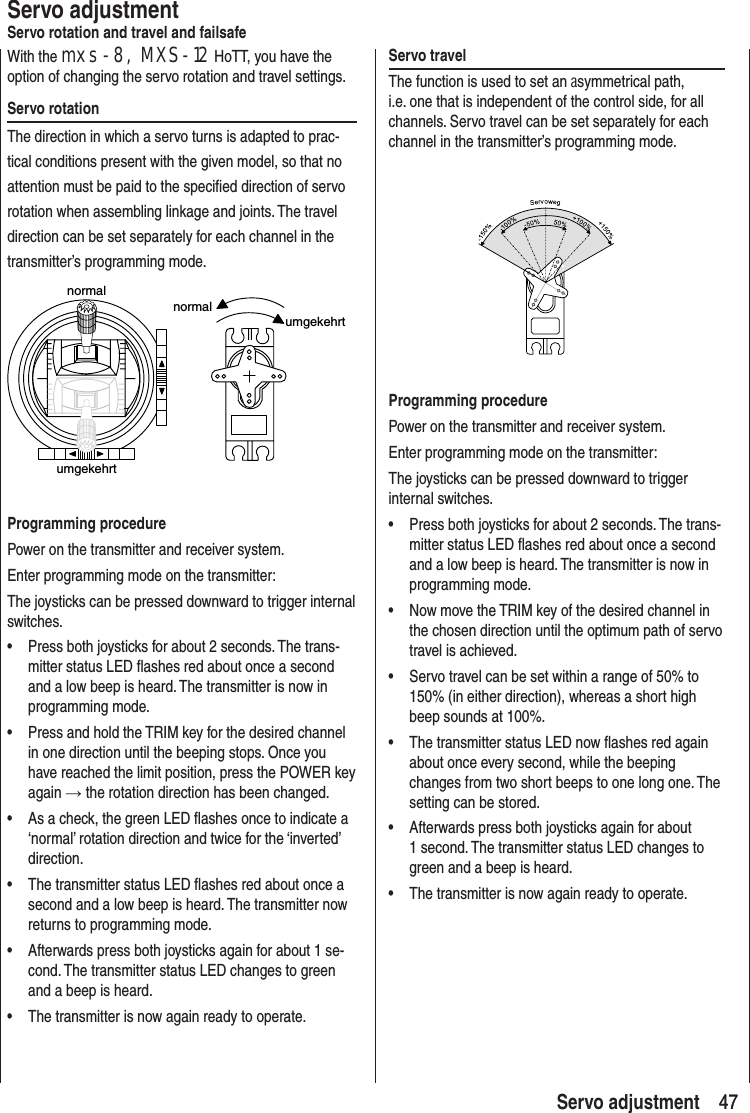 47 47 Servo adjustmentServo adjustmentServo rotation and travel and failsafeWith the mxs-8, MXS-12 HoTT, you have the option of changing the servo rotation and travel settings.Servo rotationThe direction in which a servo turns is adapted to prac-tical conditions present with the given model, so that no attention must be paid to the specified direction of servo rotation when assembling linkage and joints. The travel direction can be set separately for each channel in the transmitter’s programming mode.normalumgekehrtnormalumgekehrtProgramming procedurePower on the transmitter and receiver system. Enter programming mode on the transmitter:The joysticks can be pressed downward to trigger internal switches.• Press both joysticks for about 2 seconds. The trans-mitter status LED flashes red about once a second and a low beep is heard. The transmitter is now in programming mode.• Press and hold the TRIM key for the desired channel in one direction until the beeping stops. Once you have reached the limit position, press the POWER key again → the rotation direction has been changed.• As a check, the green LED flashes once to indicate a ‘normal’ rotation direction and twice for the ‘inverted’ direction.• The transmitter status LED flashes red about once a second and a low beep is heard. The transmitter now returns to programming mode.• Afterwards press both joysticks again for about 1 se-cond. The transmitter status LED changes to green and a beep is heard. • The transmitter is now again ready to operate. Servo travel The function is used to set an asymmetrical path, i.e. one that is independent of the control side, for all channels. Servo travel can be set separately for each channel in the transmitter’s programming mode.Programming procedurePower on the transmitter and receiver system. Enter programming mode on the transmitter:The joysticks can be pressed downward to trigger internal switches.• Press both joysticks for about 2 seconds. The trans-mitter status LED flashes red about once a second and a low beep is heard. The transmitter is now in programming mode.• Now move the TRIM key of the desired channel in the chosen direction until the optimum path of servo travel is achieved. • Servo travel can be set within a range of 50% to 150% (in either direction), whereas a short high beep sounds at 100%.• The transmitter status LED now flashes red again about once every second, while the beeping changes from two short beeps to one long one. The setting can be stored.• Afterwards press both joysticks again for about 1 second. The transmitter status LED changes to green and a beep is heard. • The transmitter is now again ready to operate.