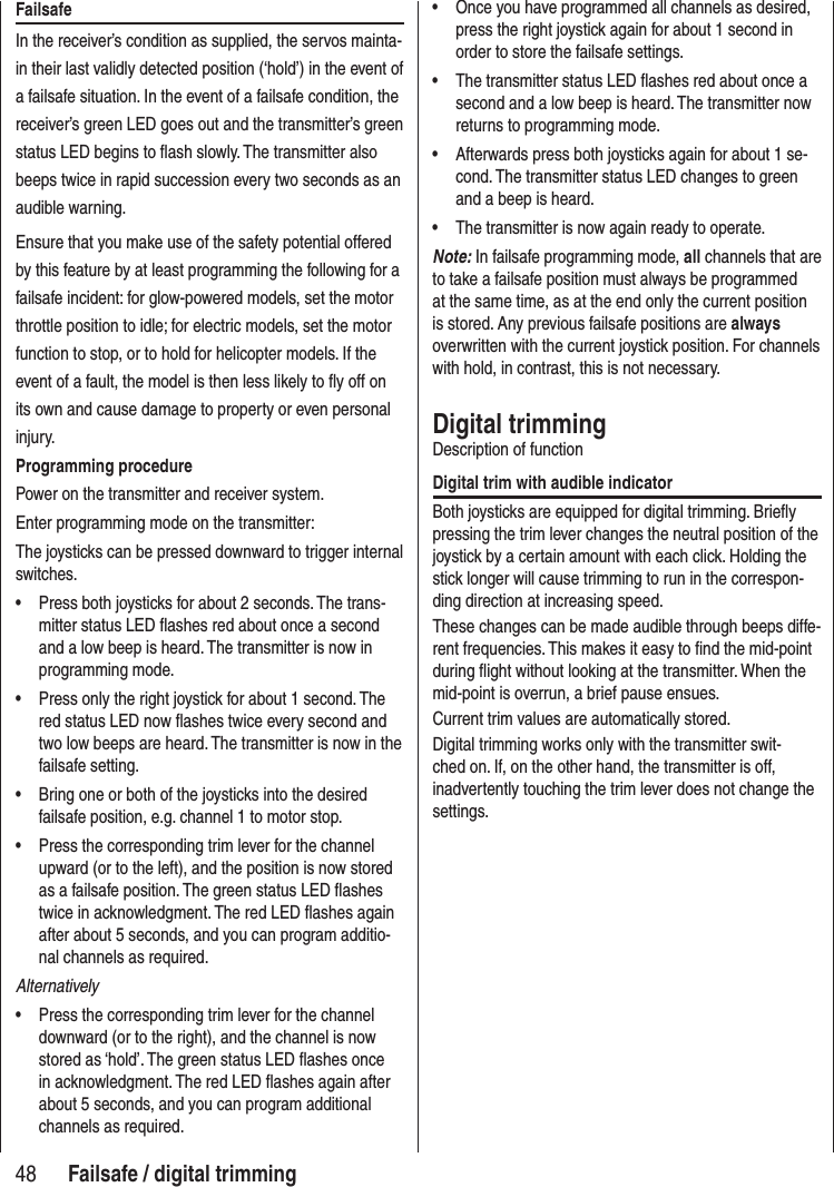 48 Failsafe / digital trimmingFailsafeIn the receiver’s condition as supplied, the servos mainta-in their last validly detected position (‘hold’) in the event of a failsafe situation. In the event of a failsafe condition, the receiver’s green LED goes out and the transmitter’s green status LED begins to flash slowly. The transmitter also beeps twice in rapid succession every two seconds as an audible warning. Ensure that you make use of the safety potential offered by this feature by at least programming the following for a failsafe incident: for glow-powered models, set the motor throttle position to idle; for electric models, set the motor function to stop, or to hold for helicopter models. If the event of a fault, the model is then less likely to fly off on its own and cause damage to property or even personal injury.Programming procedurePower on the transmitter and receiver system. Enter programming mode on the transmitter:The joysticks can be pressed downward to trigger internal switches.• Press both joysticks for about 2 seconds. The trans-mitter status LED flashes red about once a second and a low beep is heard. The transmitter is now in programming mode.• Press only the right joystick for about 1 second. The red status LED now flashes twice every second and two low beeps are heard. The transmitter is now in the failsafe setting.• Bring one or both of the joysticks into the desired failsafe position, e.g. channel 1 to motor stop.• Press the corresponding trim lever for the channel upward (or to the left), and the position is now stored as a failsafe position. The green status LED flashes twice in acknowledgment. The red LED flashes again after about 5 seconds, and you can program additio-nal channels as required.Alternatively• Press the corresponding trim lever for the channel downward (or to the right), and the channel is now stored as ‘hold’. The green status LED flashes once in acknowledgment. The red LED flashes again after about 5 seconds, and you can program additional channels as required.• Once you have programmed all channels as desired, press the right joystick again for about 1 second in order to store the failsafe settings. • The transmitter status LED flashes red about once a second and a low beep is heard. The transmitter now returns to programming mode.• Afterwards press both joysticks again for about 1 se-cond. The transmitter status LED changes to green and a beep is heard. • The transmitter is now again ready to operate. Note: In failsafe programming mode, all channels that are to take a failsafe position must always be programmed at the same time, as at the end only the current position is stored. Any previous failsafe positions are always overwritten with the current joystick position. For channels with hold, in contrast, this is not necessary.Digital trimmingDescription of functionDigital trim with audible indicatorBoth joysticks are equipped for digital trimming. Briefly pressing the trim lever changes the neutral position of the joystick by a certain amount with each click. Holding the stick longer will cause trimming to run in the correspon-ding direction at increasing speed. These changes can be made audible through beeps diffe-rent frequencies. This makes it easy to find the mid-point during flight without looking at the transmitter. When the mid-point is overrun, a brief pause ensues.Current trim values are automatically stored. Digital trimming works only with the transmitter swit-ched on. If, on the other hand, the transmitter is off, inadvertently touching the trim lever does not change the settings.