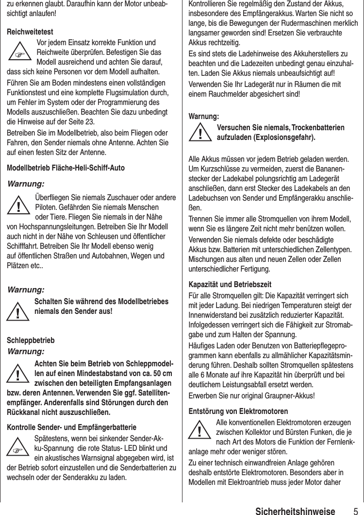 5Sicherheitshinweise zu erkennen glaubt. Daraufhin kann der Motor unbeab-sichtigt anlaufen!ReichweitetestVor jedem Einsatz korrekte Funktion und Reichweite überprüfen. Befestigen Sie das Modell ausreichend und achten Sie darauf, dass sich keine Personen vor dem Modell aufhalten.Führen Sie am Boden mindestens einen vollständigen Funktionstest und eine komplette Flugsimulation durch, um Fehler im System oder der Programmierung des Modells auszuschließen. Beachten Sie dazu unbedingt die Hinweise auf der Seite 23.Betreiben Sie im Modellbetrieb, also beim Fliegen oder Fahren, den Sender niemals ohne Antenne. Achten Sie auf einen festen Sitz der Antenne. Modellbetrieb Fläche-Heli-Schiff-AutoWarnung:Überfliegen Sie niemals Zuschauer oder andere Piloten. Gefährden Sie niemals Menschen oder Tiere. Fliegen Sie niemals in der Nähe von Hochspannungsleitungen. Betreiben Sie Ihr Modell auch nicht in der Nähe von Schleusen und öffentlicher Schifffahrt. Betreiben Sie Ihr Modell ebenso wenig auf öffentlichen Straßen und Autobahnen, Wegen und Plätzen etc..Warnung:Schalten Sie während des Modellbetriebesniemals den Sender aus! SchleppbetriebWarnung:Achten Sie beim Betrieb von Schleppmodel-len auf einen Mindestabstand von ca. 50 cmzwischen den beteiligten Empfangsanlagenbzw. deren Antennen. Verwenden Sie ggf. Satelliten-empfänger. Anderenfalls sind Störungen durch den Rückkanal nicht auszuschließen.Kontrolle Sender- und EmpfängerbatterieSpätestens, wenn bei sinkender Sender-Ak-ku-Spannung die rote Status- LED blinkt und ein akustisches Warnsignal abgegeben wird, ist der Betrieb sofort einzustellen und die Senderbatterien zu wechseln oder der Senderakku zu laden.Kontrollieren Sie regelmäßig den Zustand der Akkus, insbesondere des Empfängerakkus. Warten Sie nicht so lange, bis die Bewegungen der Rudermaschinen merklich langsamer geworden sind! Ersetzen Sie verbrauchte Akkus rechtzeitig.Es sind stets die Ladehinweise des Akkuherstellers zu beachten und die Ladezeiten unbedingt genau einzuhal-ten. Laden Sie Akkus niemals unbeaufsichtigt auf!Verwenden Sie Ihr Ladegerät nur in Räumen die mit einem Rauchmelder abgesichert sind!Warnung:Versuchen Sie niemals, Trockenbatterien aufzuladen (Explosionsgefahr).Alle Akkus müssen vor jedem Betrieb geladen werden. Um Kurzschlüsse zu vermeiden, zuerst die Bananen-stecker der Ladekabel polungsrichtig am Ladegerät anschließen, dann erst Stecker des Ladekabels an den Ladebuchsen von Sender und Empfängerakku anschlie-ßen. Trennen Sie immer alle Stromquellen von ihrem Modell, wenn Sie es längere Zeit nicht mehr benützen wollen. Verwenden Sie niemals defekte oder beschädigte Akkus bzw. Batterien mit unterschiedlichen Zellentypen. Mischungen aus alten und neuen Zellen oder Zellen unterschiedlicher Fertigung.Kapazität und BetriebszeitFür alle Stromquellen gilt: Die Kapazität verringert sich mit jeder Ladung. Bei niedrigen Temperaturen steigt der Innenwiderstand bei zusätzlich reduzierter Kapazität. Infolgedessen verringert sich die Fähigkeit zur Stromab-gabe und zum Halten der Spannung.Häufiges Laden oder Benutzen von Batteriepflegepro-grammen kann ebenfalls zu allmählicher Kapazitätsmin-derung führen. Deshalb sollten Stromquellen spätestens alle 6 Monate auf ihre Kapazität hin überprüft und bei deutlichem Leistungsabfall ersetzt werden.Erwerben Sie nur original Graupner-Akkus!Entstörung von ElektromotorenAlle konventionellen Elektromotoren erzeugen zwischen Kollektor und Bürsten Funken, die je nach Art des Motors die Funktion der Fernlenk-anlage mehr oder weniger stören.Zu einer technisch einwandfreien Anlage gehören deshalb entstörte Elektromotoren. Besonders aber in Modellen mit Elektroantrieb muss jeder Motor daher
