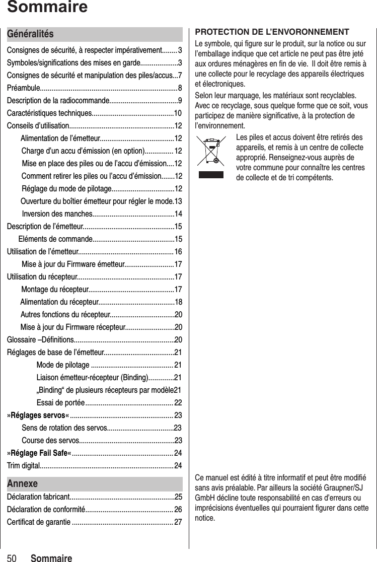 50SommaireSommaireGénéralitésConsignes de sécurité, à respecter impérativement........ 3Symboles/significations des mises en garde.................... 3Consignes de sécurité et manipulation des piles/accus... 7Préambule........................................................................ 8Description de la radiocommande....................................9Caractéristiques techniques...........................................10Conseils d’utilisation.......................................................12 Alimentation de l’émetteur.......................................12Charge d’un accu d’émission (en option)............... 12Mise en place des piles ou de l’accu d’émission....12Comment retirer les piles ou l’accu d’émission.......12Réglage du mode de pilotage.................................12 Ouverture du boîtier émetteur pour régler le mode.13 Inversion des manches...........................................14Description de l’émetteur................................................ 15 Eléments de commande...........................................15Utilisation de l’émetteur.................................................. 16Mise à jour du Firmware émetteur.......................... 17Utilisation du récepteur................................................... 17 Montage du récepteur.............................................17 Alimentation du récepteur........................................18Autres fonctions du récepteur..................................20Mise à jour du Firmware récepteur..........................20Glossaire –Définitions..................................................... 20Réglages de base de l’émetteur.....................................21Mode de pilotage ........................................... 21 Liaison émetteur-récepteur (Binding).............21„Binding“ de plusieurs récepteurs par modèle21Essai de portée .............................................. 22»Réglages servos« ...................................................... 23Sens de rotation des servos...................................23Course des servos..................................................23»Réglage Fail Safe« .....................................................24Trim digital...................................................................... 24AnnexeDéclaration fabricant.......................................................25Déclaration de conformité .............................................. 26Certificat de garantie ..................................................... 27PROTECTION DE L’ENVORONNEMENTLe symbole, qui figure sur le produit, sur la notice ou sur l’emballage indique que cet article ne peut pas être jeté aux ordures ménagères en fin de vie. Il doit être remis à une collecte pour le recyclage des appareils électriques et électroniques.Selon leur marquage, les matériaux sont recyclables. Avec ce recyclage, sous quelque forme que ce soit, vous participez de manière significative, à la protection de l’environnement.Les piles et accus doivent être retirés des appareils, et remis à un centre de collecte approprié. Renseignez-vous auprès de votre commune pour connaître les centres de collecte et de tri compétents.Ce manuel est édité à titre informatif et peut être modifié sans avis préalable. Par ailleurs la société Graupner/SJ GmbH décline toute responsabilité en cas d’erreurs ou imprécisions éventuelles qui pourraient figurer dans cette notice.