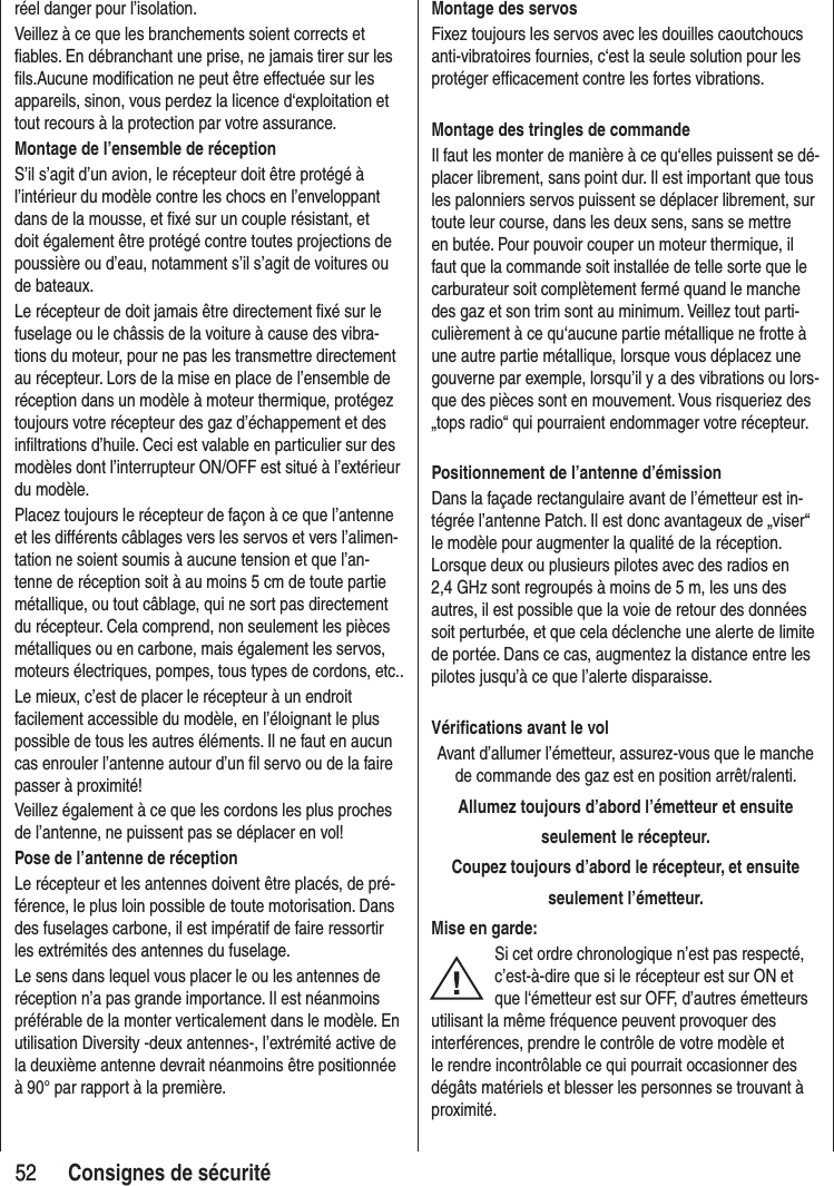 5252 Consignes de sécuritéréel danger pour l’isolation.Veillez à ce que les branchements soient corrects et fiables. En débranchant une prise, ne jamais tirer sur les fils.Aucune modification ne peut être effectuée sur les appareils, sinon, vous perdez la licence d‘exploitation et tout recours à la protection par votre assurance.Montage de l’ensemble de réceptionS’il s’agit d’un avion, le récepteur doit être protégé à l’intérieur du modèle contre les chocs en l’enveloppant dans de la mousse, et fixé sur un couple résistant, et doit également être protégé contre toutes projections de poussière ou d’eau, notamment s’il s’agit de voitures ou de bateaux.Le récepteur de doit jamais être directement fixé sur le fuselage ou le châssis de la voiture à cause des vibra-tions du moteur, pour ne pas les transmettre directement au récepteur. Lors de la mise en place de l’ensemble de réception dans un modèle à moteur thermique, protégez toujours votre récepteur des gaz d’échappement et des infiltrations d’huile. Ceci est valable en particulier sur des modèles dont l’interrupteur ON/OFF est situé à l’extérieur du modèle.Placez toujours le récepteur de façon à ce que l’antenne et les différents câblages vers les servos et vers l’alimen-tation ne soient soumis à aucune tension et que l’an-tenne de réception soit à au moins 5 cm de toute partie métallique, ou tout câblage, qui ne sort pas directement du récepteur. Cela comprend, non seulement les pièces métalliques ou en carbone, mais également les servos, moteurs électriques, pompes, tous types de cordons, etc..Le mieux, c’est de placer le récepteur à un endroit facilement accessible du modèle, en l’éloignant le plus possible de tous les autres éléments. Il ne faut en aucun cas enrouler l’antenne autour d’un fil servo ou de la faire passer à proximité!Veillez également à ce que les cordons les plus proches de l’antenne, ne puissent pas se déplacer en vol!Pose de l’antenne de réceptionLe récepteur et les antennes doivent être placés, de pré-férence, le plus loin possible de toute motorisation. Dans des fuselages carbone, il est impératif de faire ressortir les extrémités des antennes du fuselage.Le sens dans lequel vous placer le ou les antennes de réception n’a pas grande importance. Il est néanmoins préférable de la monter verticalement dans le modèle. En utilisation Diversity -deux antennes-, l’extrémité active de la deuxième antenne devrait néanmoins être positionnée à 90° par rapport à la première. Montage des servosFixez toujours les servos avec les douilles caoutchoucs anti-vibratoires fournies, c‘est la seule solution pour les protéger efficacement contre les fortes vibrations.Montage des tringles de commandeIl faut les monter de manière à ce qu‘elles puissent se dé-placer librement, sans point dur. Il est important que tous les palonniers servos puissent se déplacer librement, sur toute leur course, dans les deux sens, sans se mettre en butée. Pour pouvoir couper un moteur thermique, il faut que la commande soit installée de telle sorte que le carburateur soit complètement fermé quand le manche des gaz et son trim sont au minimum. Veillez tout parti-culièrement à ce qu‘aucune partie métallique ne frotte à une autre partie métallique, lorsque vous déplacez une gouverne par exemple, lorsqu’il y a des vibrations ou lors-que des pièces sont en mouvement. Vous risqueriez des „tops radio“ qui pourraient endommager votre récepteur.Positionnement de l’antenne d’émissionDans la façade rectangulaire avant de l’émetteur est in-tégrée l’antenne Patch. Il est donc avantageux de „viser“ le modèle pour augmenter la qualité de la réception.Lorsque deux ou plusieurs pilotes avec des radios en 2,4 GHz sont regroupés à moins de 5 m, les uns des autres, il est possible que la voie de retour des données soit perturbée, et que cela déclenche une alerte de limite de portée. Dans ce cas, augmentez la distance entre les pilotes jusqu’à ce que l’alerte disparaisse.Vérifications avant le volAvant d’allumer l’émetteur, assurez-vous que le manche de commande des gaz est en position arrêt/ralenti.Allumez toujours d’abord l’émetteur et ensuiteseulement le récepteur.Coupez toujours d’abord le récepteur, et ensuiteseulement l’émetteur.Mise en garde:Si cet ordre chronologique n’est pas respecté, c’est-à-dire que si le récepteur est sur ON et que l‘émetteur est sur OFF, d’autres émetteurs utilisant la même fréquence peuvent provoquer des interférences, prendre le contrôle de votre modèle et le rendre incontrôlable ce qui pourrait occasionner des dégâts matériels et blesser les personnes se trouvant à proximité.