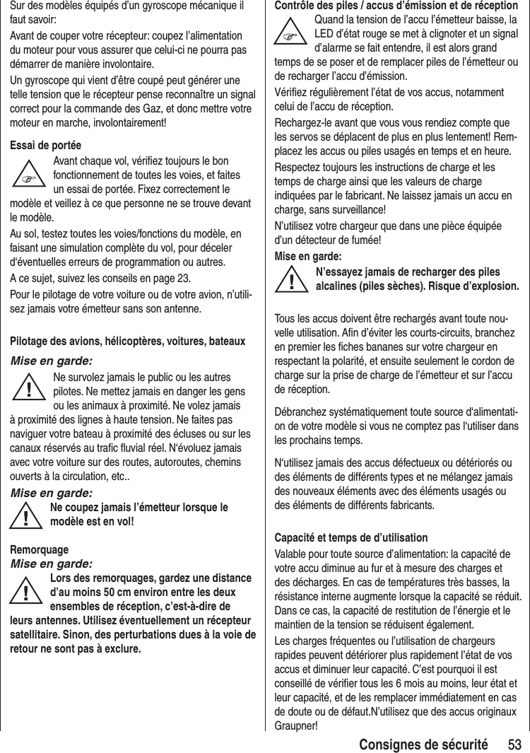 53 53Consignes de sécuritéSur des modèles équipés d’un gyroscope mécanique il faut savoir: Avant de couper votre récepteur: coupez l’alimentation du moteur pour vous assurer que celui-ci ne pourra pas démarrer de manière involontaire. Un gyroscope qui vient d’être coupé peut générer une telle tension que le récepteur pense reconnaître un signal correct pour la commande des Gaz, et donc mettre votre moteur en marche, involontairement!Essai de portéeAvant chaque vol, vérifiez toujours le bon fonctionnement de toutes les voies, et faites un essai de portée. Fixez correctement le modèle et veillez à ce que personne ne se trouve devant le modèle.Au sol, testez toutes les voies/fonctions du modèle, en faisant une simulation complète du vol, pour déceler d‘éventuelles erreurs de programmation ou autres. A ce sujet, suivez les conseils en page 23.Pour le pilotage de votre voiture ou de votre avion, n’utili-sez jamais votre émetteur sans son antenne. Pilotage des avions, hélicoptères, voitures, bateauxMise en garde:Ne survolez jamais le public ou les autres pilotes. Ne mettez jamais en danger les gens ou les animaux à proximité. Ne volez jamais à proximité des lignes à haute tension. Ne faites pas naviguer votre bateau à proximité des écluses ou sur les canaux réservés au trafic fluvial réel. N‘évoluez jamais avec votre voiture sur des routes, autoroutes, chemins ouverts à la circulation, etc..Mise en garde:Ne coupez jamais l’émetteur lorsque le modèle est en vol!RemorquageMise en garde:Lors des remorquages, gardez une distance d’au moins 50 cm environ entre les deux ensembles de réception, c’est-à-dire de leurs antennes. Utilisez éventuellement un récepteur satellitaire. Sinon, des perturbations dues à la voie de retour ne sont pas à exclure.Contrôle des piles / accus d’émission et de réceptionQuand la tension de l’accu l’émetteur baisse, la LED d’état rouge se met à clignoter et un signal d’alarme se fait entendre, il est alors grand temps de se poser et de remplacer piles de l’émetteur ou de recharger l’accu d’émission. Vérifiez régulièrement l’état de vos accus, notamment celui de l’accu de réception.Rechargez-le avant que vous vous rendiez compte que les servos se déplacent de plus en plus lentement! Rem-placez les accus ou piles usagés en temps et en heure.Respectez toujours les instructions de charge et les temps de charge ainsi que les valeurs de charge indiquées par le fabricant. Ne laissez jamais un accu en charge, sans surveillance!N’utilisez votre chargeur que dans une pièce équipée d’un détecteur de fumée!Mise en garde:N’essayez jamais de recharger des piles alcalines (piles sèches). Risque d’explosion.Tous les accus doivent être rechargés avant toute nou-velle utilisation. Afin d’éviter les courts-circuits, branchez en premier les fiches bananes sur votre chargeur en respectant la polarité, et ensuite seulement le cordon de charge sur la prise de charge de l’émetteur et sur l’accu de réception.Débranchez systématiquement toute source d‘alimentati-on de votre modèle si vous ne comptez pas l‘utiliser dans les prochains temps.N‘utilisez jamais des accus défectueux ou détériorés ou des éléments de différents types et ne mélangez jamais des nouveaux éléments avec des éléments usagés ou des éléments de différents fabricants.Capacité et temps de d’utilisationValable pour toute source d’alimentation: la capacité de votre accu diminue au fur et à mesure des charges et des décharges. En cas de températures très basses, la résistance interne augmente lorsque la capacité se réduit. Dans ce cas, la capacité de restitution de l’énergie et le maintien de la tension se réduisent également.Les charges fréquentes ou l’utilisation de chargeurs rapides peuvent détériorer plus rapidement l’état de vos accus et diminuer leur capacité. C’est pourquoi il est conseillé de vérifier tous les 6 mois au moins, leur état et leur capacité, et de les remplacer immédiatement en cas de doute ou de défaut.N’utilisez que des accus originaux Graupner!