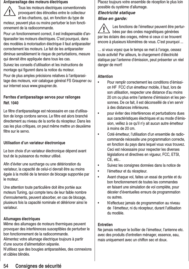5454 Consignes de sécuritéAntiparasitage des moteurs électriquesTous les moteurs électriques conventionnels provoquent des étincelles entre le collecteur et les charbons, qui, en fonction du type de moteur, peuvent plus ou moins perturber le bon foncti-onnement de la radiocommande.Pour un fonctionnement correct, il est indispensable d’an-tiparasiter les moteurs électriques. C’est pourquoi, dans des modèles à motorisation électrique il faut antiparasiter correctement les moteurs. Le fait de les antiparasiter diminue sensiblement le risque de perturbations, mesure qui devrait être appliquée dans tous les cas.Suivez les conseils d’utilisation et les instructions de montage qui figurent dans la notice du moteur.Pour de plus amples précisions relatives à l’antiparasi-tage des moteurs, voir catalogue général FS Graupner ou sur internet sous www.graupner.de.Ferrites d’antiparasitage servos pour rallongesRéf. 1040Le filtre d‘antiparasitage est nécessaire en cas d‘utilisa-tion de longs cordons servos. Le filtre est alors branché directement au niveau de la sortie du récepteur. Dans les cas les plus critiques, on peut même mettre un deuxième filtre sur le servo.Utilisation d’un variateur électroniqueLe bon choix d’un variateur électronique dépend avant tout de la puissance du moteur utilisé.Afin d’éviter une surcharge ou une détérioration du variateur, la capacité de celui-ci devrait être au moins égale à la moitié de la tension de blocage supportée par le moteur.Une attention toute particulière doit être portée aux moteurs Tuning, qui compte tenu de leur faible nombre d’enroulements, peuvent absorber, en cas de blocage, plusieurs fois la capacité nominale et détériorer ainsi le variateur.Allumages électriquesMême des allumages de moteurs thermiques peuvent provoquer des interférences susceptibles de perturber le bon fonctionnement de la radiocommande.Alimentez votre allumage électrique toujours à partir d’une source d’alimentation séparée.N’utilisez que des bougies antiparasitées, des connexions et câbles blindés.Placez toujours votre ensemble de réception le plus loin possible du système d’allumage.Electricité statiqueMise en garde:Les fonctions de l’émetteur peuvent être pertur-bées par des ondes magnétiques générées par les éclairs des orages, même si ceux ci se trouvent encore à plusieurs kilomètres de vous. C’est pourquoi ...… si vous voyez que le temps se met à l’orage, cessez toute activité! Par ailleurs, le chargement d’électricité statique par l’antenne d’émission, peut présenter un réel danger de mort!Attention• Pour remplir correctement les conditions d’émissi-on HF FCC d’un émetteur mobile, il faut, lors de son utilisation, respecter une distance d’au moins 20 cm ou plus entre l’antenne d’émission et les per-sonnes. De ce fait, il est déconseillé de s’en servir à des distances inférieures.• pour éviter des interférences et perturbations dues aux caractéristiques électriques et au mode d’émis-sion, veillez à ce qu’il n’y ait aucun autre émetteur à moins de 20 cm.• Coté émetteur, l’utilisation d’un ensemble de radio-commande nécessite une programmation correcte, en fonction du pays dans lequel vous vous trouvez. Ceci est nécessaire pour respecter les diverses législations et directives en vigueur, FCC, ETSI, CE, etc.. • Suivez les consignes données dans la notice de • l’émetteur et du récepteur.• Avant chaque vol, faites un essai de portée et du bon fonctionnement de toutes les commandes en faisant une simulation de vol complète, pour déceler d’éventuelles erreurs de programmation ou autres.• N’effectuez jamais de programmation au niveau de l’émetteur, ni du récepteur, durant l’utilisation du modèle.EntretienNe jamais nettoyer le boîtier de l’émetteur, l’antenne etc. avec des produits d’entretien ménager, essence, eau, mais uniquement avec un chiffon sec et doux.