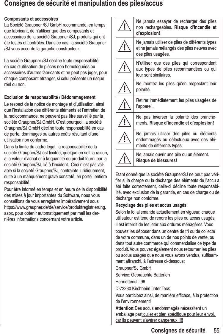 55 55Consignes de sécuritéConsignes de sécurité et manipulation des piles/accusNe jamais essayer de recharger des piles non rechargeables. Risque d’incendie et d’explosion!Ne jamais utiliser de piles de différents types et ne jamais mélangés des piles neuves avec des piles usagées.N’utiliser que des piles qui correspondent aux types de piles recommandées ou qui leur sont similaires.Ne montez les piles qu’en respectant leur polarité.Retirer immédiatement les piles usagées de l’appareil.Ne pas inverser la polarité des branche-ments. Risque d’incendie et d’explosion!Ne jamais utiliser des piles ou éléments endommagés ou défectueux avec des élé-ments de différents types.Ne jamais ouvrir une pile ou un élément.Risque de blessures!Etant donné que la société Graupner/SJ ne peut pas véri-fier si la charge ou la décharge des éléments de l’accu a été faite correctement, celle-ci décline toute responsabi-lité, avec exclusion de la garantie, en cas de charge ou de décharge non conforme.Recyclage des piles et accus usagésSelon la loi allemande actuellement en vigueur, chaque utilisateur est tenu de rendre les piles ou accus usagés.Il est interdit de les jeter aux ordures ménagères. Vous pouvez les déposer dans un centre de tri ou de collecte de votre commune, dans un de nos points de vente, ou dans tout autre commerce qui commercialise ce type de produit. Vous pouvez également nous retourner les piles ou accus usagés que nous vous avons vendus, suffisam-ment affranchi, à l’adresse ci-dessous:Graupner/SJ GmbHService: Gebrauchte BatterienHenriettenstr. 96D-73230 Kirchheim unter TeckVous participez ainsi, de manière efficace, à la protection de l’environnement!Attention:Des accus endommagés nécessitent un emballage particulier et bien spécifique pour leur envoi, car ils peuvent s’avérer dangereux !!!!Composants et accessoiresLa Société Graupner /SJ GmbH recommande, en temps que fabricant, de n’utiliser que des composants et accessoires de la société Graupner /SJ, produits qui ont été testés et contrôlés. Dans ce cas, la société Graupner /SJ vous accorde la garantie constructeur.La société Graupner /SJ décline toute responsabilité en cas d’utilisation de pièces non homologuées ou accessoires d’autres fabricants et ne peut pas juger, pour chaque composant étranger, si celui présente un risque réel ou non.Exclusion de responsabilité / DédommagementLe respect de la notice de montage et d’utilisation, ainsi que l’installation des différents éléments et l’entretien de la radiocommande, ne peuvent pas être surveillé par la société Graupner/SJ GmbH. C’est pourquoi, la société Graupner/SJ GmbH décline toute responsabilité en cas de perte, dommages ou autres coûts résultant d’une utilisation non conforme.Dans la limite du cadre légal, la responsabilité de la société Graupner/SJ est limitée, quelque en soit la raison, à la valeur d’achat et à la quantité du produit fourni par la société Graupner/SJ, lié à l’incident. Ceci n’est pas val-able si la société Graupner/SJ, contrainte juridiquement, suite à un manquement grave constaté, en porte l’entière responsabilité.Pour être informé en temps et en heure de la disponibilité des mises à jour importantes du Software, nous vous conseillons de vous enregistrer impérativement sous https://www.graupner.de/de/service/produktregistrierung.aspx, pour obtenir automatiquement par mail les der-nières informations concernant votre article.