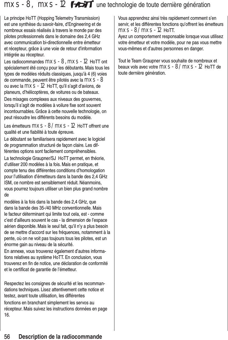 5656mxs-8, mxs-12 une technologie de toute dernière générationLe principe HoTT (Hopping Telemetry Transmission) est une synthèse du savoir-faire, d’Engineering et de nombreux essais réalisés à travers le monde par des pilotes professionnels dans le domaine des 2,4 GHz avec communication bi-directionnelle entre émetteur et récepteur, grâce à une voie de retour d’information intégrée au récepteur.Les radiocommandes mxs-8, mxs-12 HoTT ont spécialement été conçu pour les débutants. Mais tous les types de modèles réduits classiques, jusqu’à 4 (6) voies de commande, peuvent être pilotés avec la mxs-8 ou avec la mxs-12 HoTT, qu’il s’agit d’avions, de planeurs, d’hélicoptères, de voitures ou de bateaux.Des mixages complexes aux niveaux des gouvernes, lorsqu’il s’agit de modèles à voilure fixe sont souvent incontournables. Grâce à cette nouvelle technologie, on peut résoudre les différents besoins du modèle.Les émetteurs mxs-8/mxs-12 HoTT offrent une qualité et une fiabilité à toute épreuve.Le débutant se familiarisera rapidement avec le logiciel de programmation structuré de façon claire. Les dif-férentes options sont facilement compréhensibles.La technologie Graupner/SJ HoTT permet, en théorie, d’utiliser 200 modèles à la fois. Mais en pratique, et compte tenu des différentes conditions d’homologation pour l’utilisation d’émetteurs dans la bande des 2,4 GHz ISM, ce nombre est sensiblement réduit. Néanmoins, vous pourrez toujours utiliser un bien plus grand nombre de modèles à la fois dans la bande des 2,4 GHz, que dans la bande des 35-/40 MHz conventionnelle. Mais le facteur déterminant qui limite tout cela, est - comme c’est d’ailleurs souvent le cas - la dimension de l’espace aérien disponible. Mais le seul fait, qu’il n’y a plus besoin de se mettre d’accord sur les fréquences, notamment à la pente, où on ne voit pas toujours tous les pilotes, est un énorme gain au niveau de la sécurité.En annexe, vous trouverez également d’autres informa-tions relatives au système HoTT. En conclusion, vous trouverez en fin de notice, une déclaration de conformité et le certificat de garantie de l’émetteur.Respectez les consignes de sécurité et les recomman-dations techniques. Lisez attentivement cette notice et testez, avant toute utilisation, les différentes fonctions en branchant simplement les servos au récepteur. Mais suivez les instructions données en page 16.Vous apprendrez ainsi très rapidement comment s’en servir, et les différentes fonctions qu’offrent les émetteurs mxs-8/mxs-12 HoTT.Ayez un comportement responsable lorsque vous utilisez votre émetteur et votre modèle, pour ne pas vous mettre vous-mêmes et d’autres personnes en danger.Tout le Team Graupner vous souhaite de nombreux et beaux vols avec votre mxs-8/mxs-12 HoTT de toute dernière génération.Description de la radiocommande