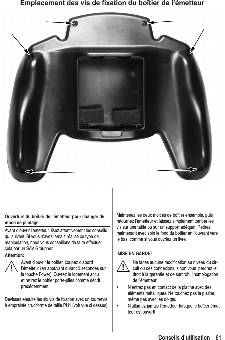 61 61Conseils d’utilisationOuverture du boîtier de l’émetteur pour changer de mode de pilotageAvant d’ouvrir l’émetteur, lisez attentivement les conseils qui suivent. Si vous n’avez jamais réalisé ce type de manipulation, nous vous conseillons de faire effectuer cela par un SAV Graupner.Attention:Avant d’ouvrir le boîtier, coupez d’abord l’émetteur (en appuyant durant 2 secondes sur la touche Power). Ouvrez le logement accu et retirez le boîtier porte-piles comme décrit précédemment.Devissez ensuite les six vis de fixation avec un tournevis à empreinte cruciforme de taille PH1 (voir vue ci dessus).Maintenez les deux moitiés de boîtier ensemble, puis retournez l’émetteur et laissez simplement tomber les vis sur une table ou sur un support adéquat. Retirez maintenant avec soin le fond du boîtier en l’ouvrant vers le bas, comme si vous ouvriez un livre. MISE EN GARDE!Ne faites aucune modification au niveau du cir-cuit ou des connexions, sinon vous perdrez le droit à la garantie et de surcroît, l’homologation de l’émetteur!• N’entrez pas en contact de la platine avec des éléments métalliques. Ne touchez pas la platine, même pas avec les doigts.• N’allumez jamais l’émetteur lorsque le boîtier émet-teur est ouvert!Emplacement des vis de fixation du boîtier de l’émetteur