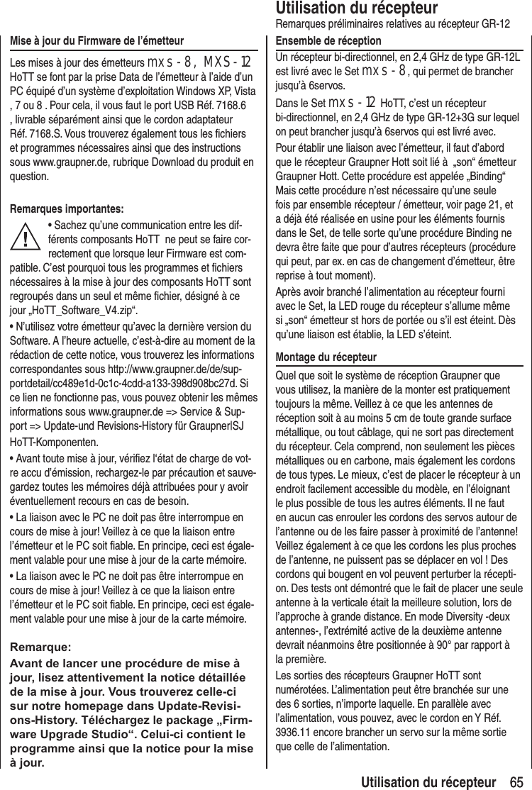 65 65Utilisation du récepteurRemarques préliminaires relatives au récepteur GR-12Ensemble de réceptionUn récepteur bi-directionnel, en 2,4 GHz de type GR-12L est livré avec le Set mxs-8, qui permet de brancher jusqu’à 6servos. Dans le Set mxs-12 HoTT, c’est un récepteur bi-directionnel, en 2,4 GHz de type GR-12+3G sur lequel on peut brancher jusqu’à 6servos qui est livré avec.Pour établir une liaison avec l’émetteur, il faut d’abord que le récepteur Graupner Hott soit lié à „son“ émetteur Graupner Hott. Cette procédure est appelée „Binding“ Mais cette procédure n’est nécessaire qu’une seule fois par ensemble récepteur / émetteur, voir page 21, et a déjà été réalisée en usine pour les éléments fournis dans le Set, de telle sorte qu’une procédure Binding ne devra être faite que pour d’autres récepteurs (procédure qui peut, par ex. en cas de changement d’émetteur, être reprise à tout moment).Après avoir branché l’alimentation au récepteur fourni avec le Set, la LED rouge du récepteur s’allume même si „son“ émetteur st hors de portée ou s’il est éteint. Dès qu’une liaison est établie, la LED s’éteint.Montage du récepteurQuel que soit le système de réception Graupner que vous utilisez, la manière de la monter est pratiquement toujours la même. Veillez à ce que les antennes de réception soit à au moins 5 cm de toute grande surface métallique, ou tout câblage, qui ne sort pas directement du récepteur. Cela comprend, non seulement les pièces métalliques ou en carbone, mais également les cordons de tous types. Le mieux, c’est de placer le récepteur à un endroit facilement accessible du modèle, en l’éloignant le plus possible de tous les autres éléments. Il ne faut en aucun cas enrouler les cordons des servos autour de l’antenne ou de les faire passer à proximité de l’antenne! Veillez également à ce que les cordons les plus proches de l’antenne, ne puissent pas se déplacer en vol ! Des cordons qui bougent en vol peuvent perturber la récepti-on. Des tests ont démontré que le fait de placer une seule antenne à la verticale était la meilleure solution, lors de l’approche à grande distance. En mode Diversity -deux antennes-, l’extrémité active de la deuxième antenne devrait néanmoins être positionnée à 90° par rapport à la première. Les sorties des récepteurs Graupner HoTT sont numérotées. L’alimentation peut être branchée sur une des 6 sorties, n’importe laquelle. En parallèle avec l’alimentation, vous pouvez, avec le cordon en Y Réf. 3936.11 encore brancher un servo sur la même sortie que celle de l’alimentation.Mise à jour du Firmware de l’émetteurLes mises à jour des émetteurs mxs-8, MXS-12 HoTT se font par la prise Data de l’émetteur à l’aide d’un PC équipé d’un système d’exploitation Windows XP, Vista , 7 ou 8 . Pour cela, il vous faut le port USB Réf. 7168.6 , livrable séparément ainsi que le cordon adaptateur Réf. 7168.S. Vous trouverez également tous les fichiers et programmes nécessaires ainsi que des instructions sous www.graupner.de, rubrique Download du produit en question.Remarques importantes:• Sachez qu’une communication entre les dif-férents composants HoTT ne peut se faire cor-rectement que lorsque leur Firmware est com-patible. C’est pourquoi tous les programmes et fichiers nécessaires à la mise à jour des composants HoTT sont regroupés dans un seul et même fichier, désigné à ce jour „HoTT_Software_V4.zip“.• N’utilisez votre émetteur qu’avec la dernière version du Software. A l’heure actuelle, c’est-à-dire au moment de la rédaction de cette notice, vous trouverez les informations correspondantes sous http://www.graupner.de/de/sup-portdetail/cc489e1d-0c1c-4cdd-a133-398d908bc27d. Si ce lien ne fonctionne pas, vous pouvez obtenir les mêmes informations sous www.graupner.de => Service & Sup-port => Update-und Revisions-History für Graupner|SJHoTT-Komponenten.• Avant toute mise à jour, vérifiez l‘état de charge de vot-re accu d’émission, rechargez-le par précaution et sauve-gardez toutes les mémoires déjà attribuées pour y avoir éventuellement recours en cas de besoin.• La liaison avec le PC ne doit pas être interrompue en cours de mise à jour! Veillez à ce que la liaison entre l’émetteur et le PC soit fiable. En principe, ceci est égale-ment valable pour une mise à jour de la carte mémoire.• La liaison avec le PC ne doit pas être interrompue en cours de mise à jour! Veillez à ce que la liaison entre l’émetteur et le PC soit fiable. En principe, ceci est égale-ment valable pour une mise à jour de la carte mémoire.Remarque:Avant de lancer une procédure de mise à jour, lisez attentivement la notice détaillée de la mise à jour. Vous trouverez celle-ci sur notre homepage dans Update-Revisi-ons-History. Téléchargez le package „Firm-ware Upgrade Studio“. Celui-ci contient le programme ainsi que la notice pour la mise à jour.Utilisation du récepteur