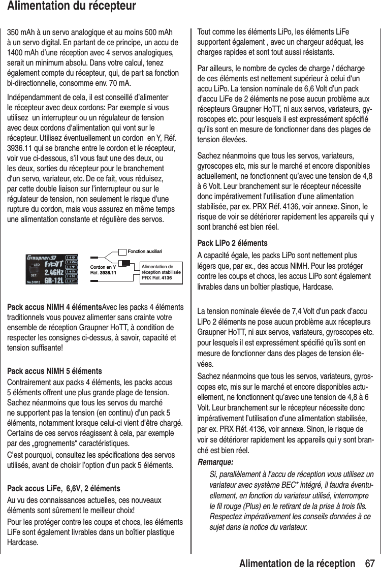 67 67 Alimentation de la réceptionAlimentation du récepteur350 mAh à un servo analogique et au moins 500 mAh à un servo digital. En partant de ce principe, un accu de 1400 mAh d’une réception avec 4 servos analogiques, serait un minimum absolu. Dans votre calcul, tenez également compte du récepteur, qui, de part sa fonction bi-directionnelle, consomme env. 70 mA.Indépendamment de cela, il est conseillé d’alimenter le récepteur avec deux cordons: Par exemple si vous utilisez un interrupteur ou un régulateur de tension avec deux cordons d‘alimentation qui vont sur le récepteur. Utilisez éventuellement un cordon en Y, Réf. 3936.11 qui se branche entre le cordon et le récepteur, voir vue ci-dessous, s’il vous faut une des deux, ou les deux, sorties du récepteur pour le branchement d‘un servo, variateur, etc. De ce fait, vous réduisez, par cette double liaison sur l’interrupteur ou sur le régulateur de tension, non seulement le risque d’une rupture du cordon, mais vous assurez en même temps une alimentation constante et régulière des servos.Fonction auxiliariCordon en YRéf. 3936.11Alimentation de réception stabiliséePRX Réf. 4136Pack accus NiMH 4 élémentsAvec les packs 4 éléments traditionnels vous pouvez alimenter sans crainte votre ensemble de réception Graupner HoTT, à condition de respecter les consignes ci-dessus, à savoir, capacité et tension suffisante!Pack accus NiMH 5 élémentsContrairement aux packs 4 éléments, les packs accus 5 éléments offrent une plus grande plage de tension.Sachez néanmoins que tous les servos du marché ne supportent pas la tension (en continu) d’un pack 5 éléments, notamment lorsque celui-ci vient d’être chargé. Certains de ces servos réagissent à cela, par exemple par des „grognements“ caractéristiques.C’est pourquoi, consultez les spécifications des servos utilisés, avant de choisir l’option d’un pack 5 éléments.Pack accus LiFe, 6,6V, 2 élémentsAu vu des connaissances actuelles, ces nouveaux éléments sont sûrement le meilleur choix!Pour les protéger contre les coups et chocs, les éléments LiFe sont également livrables dans un boîtier plastique Hardcase.Tout comme les éléments LiPo, les éléments LiFe supportent également , avec un chargeur adéquat, les charges rapides et sont tout aussi résistants.Par ailleurs, le nombre de cycles de charge / décharge de ces éléments est nettement supérieur à celui d‘un accu LiPo. La tension nominale de 6,6 Volt d’un pack d’accu LiFe de 2 éléments ne pose aucun problème aux récepteurs Graupner HoTT, ni aux servos, variateurs, gy-roscopes etc. pour lesquels il est expressément spécifié qu’ils sont en mesure de fonctionner dans des plages de tension élevées.Sachez néanmoins que tous les servos, variateurs, gyroscopes etc, mis sur le marché et encore disponibles actuellement, ne fonctionnent qu’avec une tension de 4,8 à 6 Volt. Leur branchement sur le récepteur nécessite donc impérativement l’utilisation d’une alimentation stabilisée, par ex. PRX Réf. 4136, voir annexe. Sinon, le risque de voir se détériorer rapidement les appareils qui y sont branché est bien réel.Pack LiPo 2 élémentsA capacité égale, les packs LiPo sont nettement plus légers que, par ex., des accus NiMH. Pour les protéger contre les coups et chocs, les accus LiPo sont également livrables dans un boîtier plastique, Hardcase.La tension nominale élevée de 7,4 Volt d’un pack d’accu LiPo 2 éléments ne pose aucun problème aux récepteurs Graupner HoTT, ni aux servos, variateurs, gyroscopes etc. pour lesquels il est expressément spécifié qu’ils sont en mesure de fonctionner dans des plages de tension éle-vées.Sachez néanmoins que tous les servos, variateurs, gyros-copes etc, mis sur le marché et encore disponibles actu-ellement, ne fonctionnent qu’avec une tension de 4,8 à 6 Volt. Leur branchement sur le récepteur nécessite donc impérativement l’utilisation d’une alimentation stabilisée, par ex. PRX Réf. 4136, voir annexe. Sinon, le risque de voir se détériorer rapidement les appareils qui y sont bran-ché est bien réel.Remarque:Si, parallèlement à l’accu de réception vous utilisez un variateur avec système BEC* intégré, il faudra éventu-ellement, en fonction du variateur utilisé, interrompre le fil rouge (Plus) en le retirant de la prise à trois fils. Respectez impérativement les conseils données à ce sujet dans la notice du variateur.